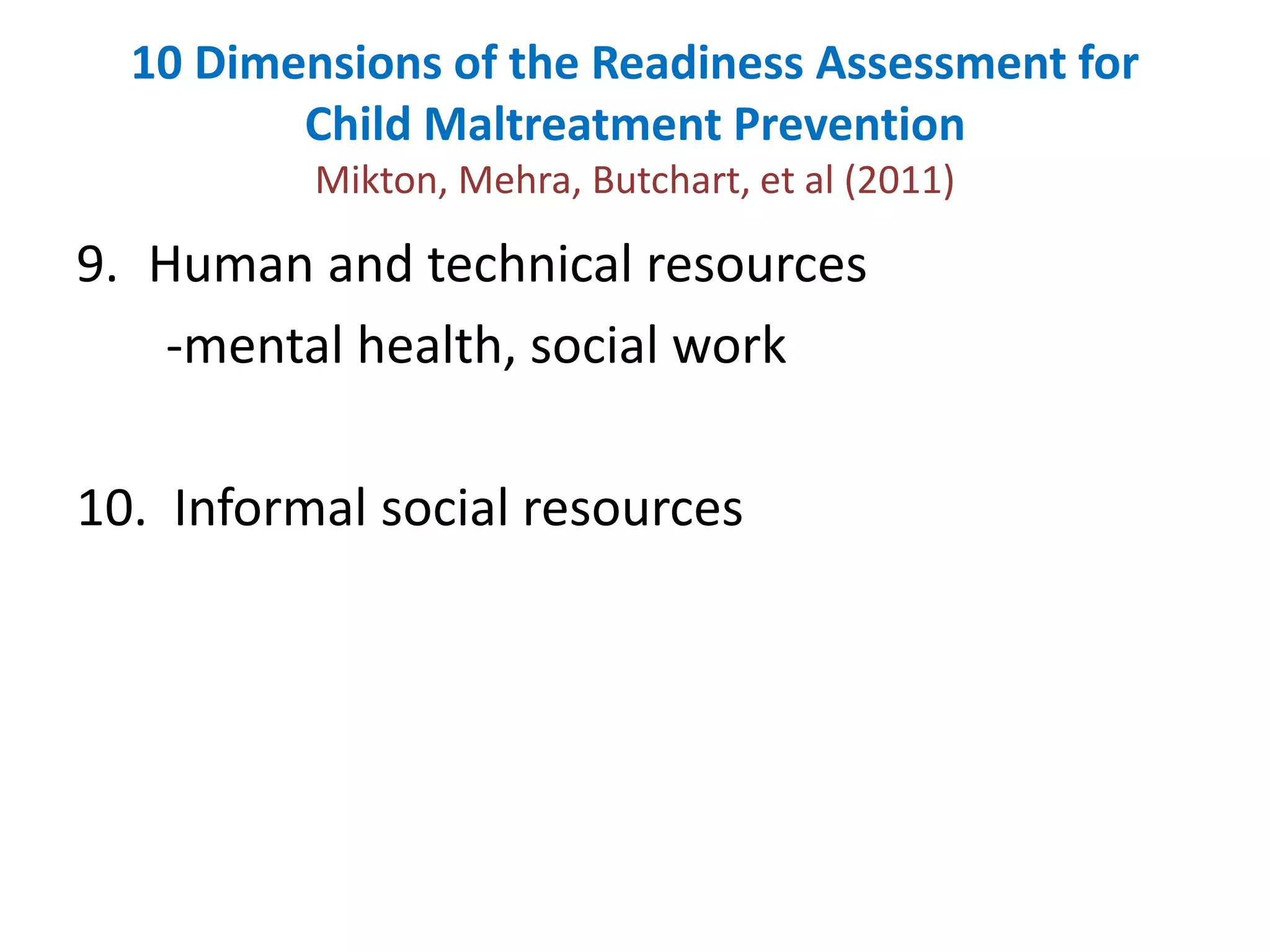 10 Dimensions of the Readiness Assessment for 
Child Maltreatment Prevention 
Mikton, Mehra, Butchart, et al (2011) 
9. Human and technical resources 
-mental health, social work 
10. Informal social resources 
 