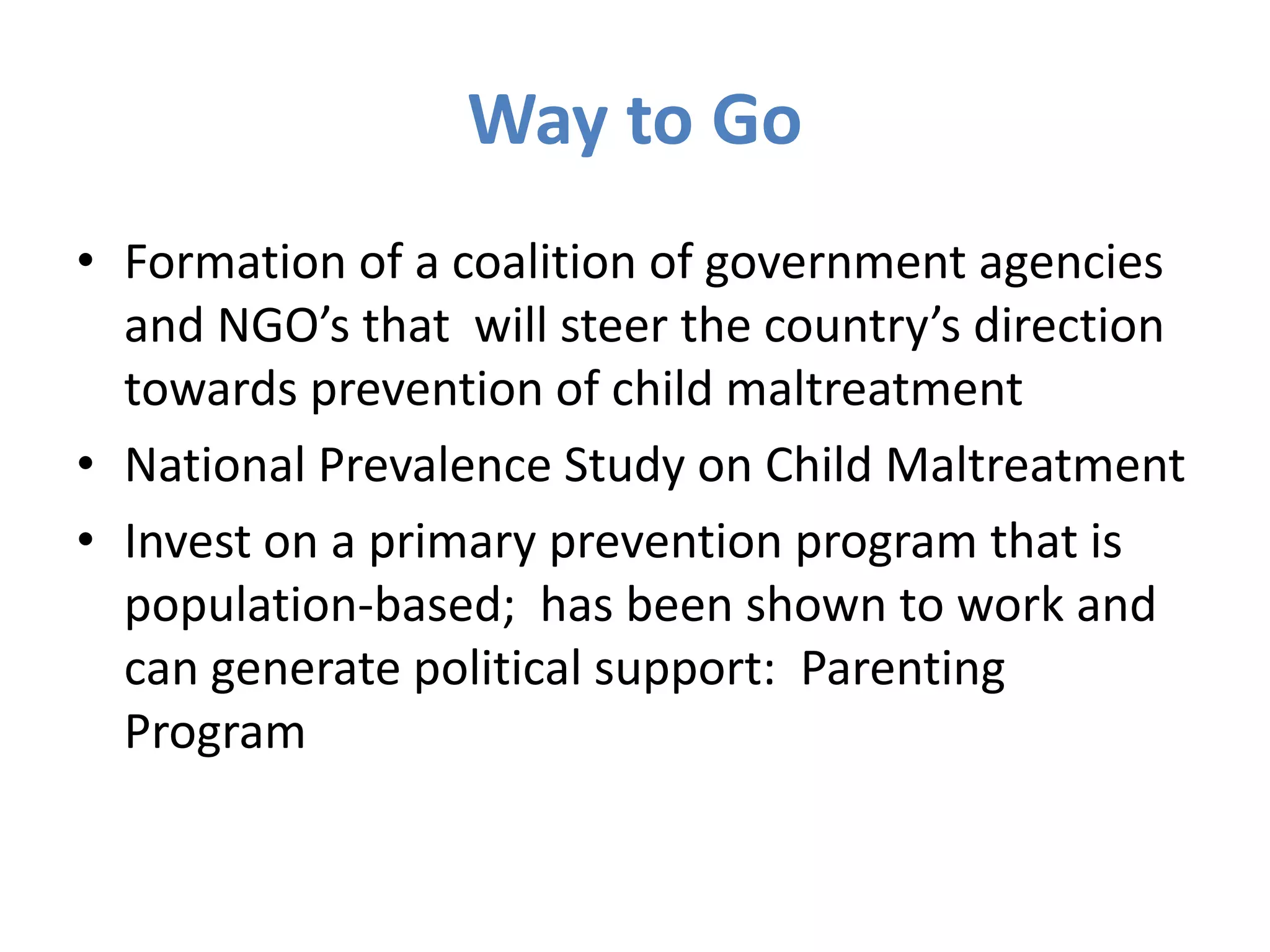 Way to Go 
• Formation of a coalition of government agencies 
and NGO’s that will steer the country’s direction 
towards prevention of child maltreatment 
• National Prevalence Study on Child Maltreatment 
• Invest on a primary prevention program that is 
population-based; has been shown to work and 
can generate political support: Parenting 
Program 
 