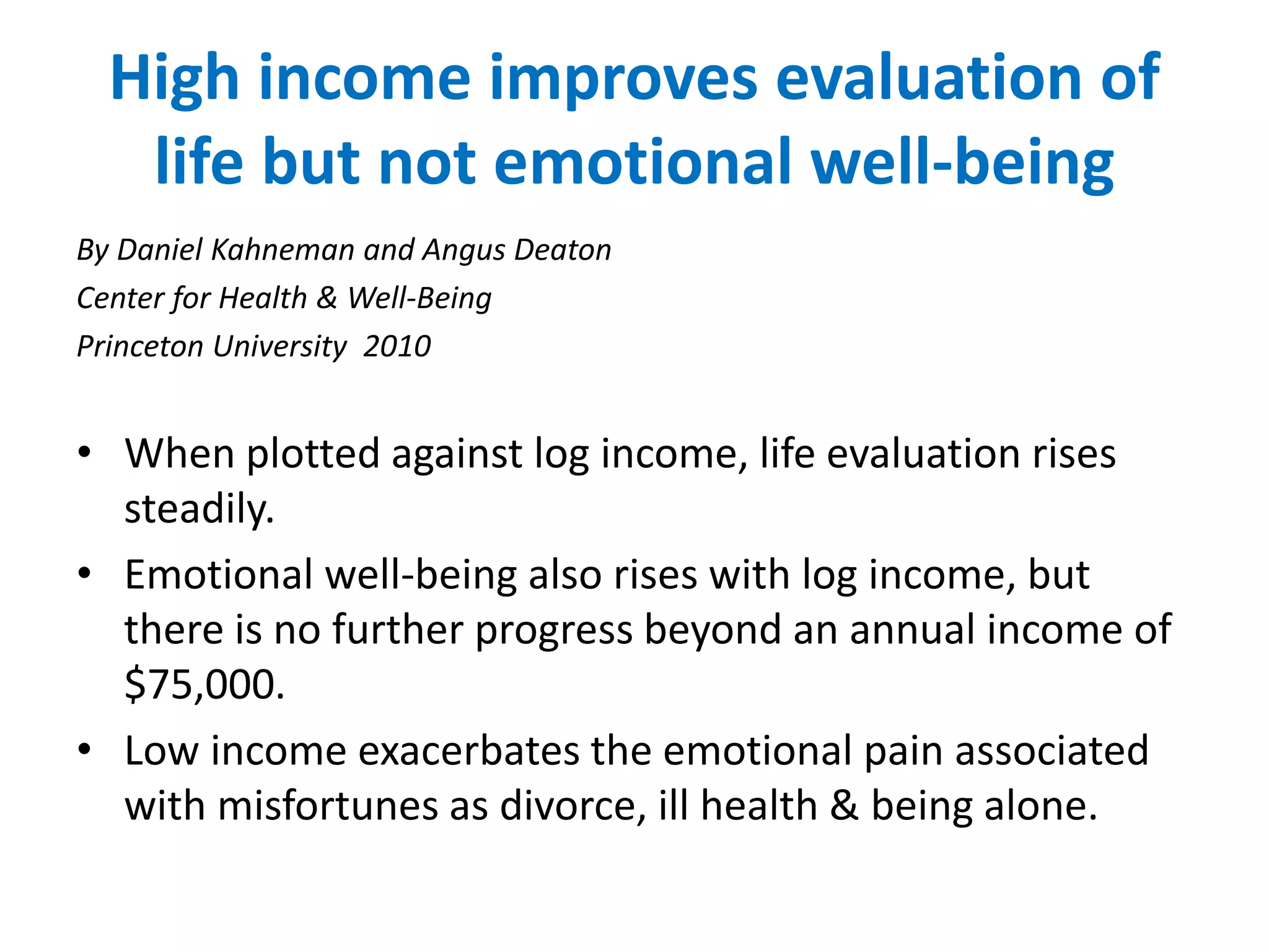 High income improves evaluation of 
life but not emotional well-being 
By Daniel Kahneman and Angus Deaton 
Center for Health & Well-Being 
Princeton University 2010 
• When plotted against log income, life evaluation rises 
steadily. 
• Emotional well-being also rises with log income, but 
there is no further progress beyond an annual income of 
$75,000. 
• Low income exacerbates the emotional pain associated 
with misfortunes as divorce, ill health & being alone. 
 