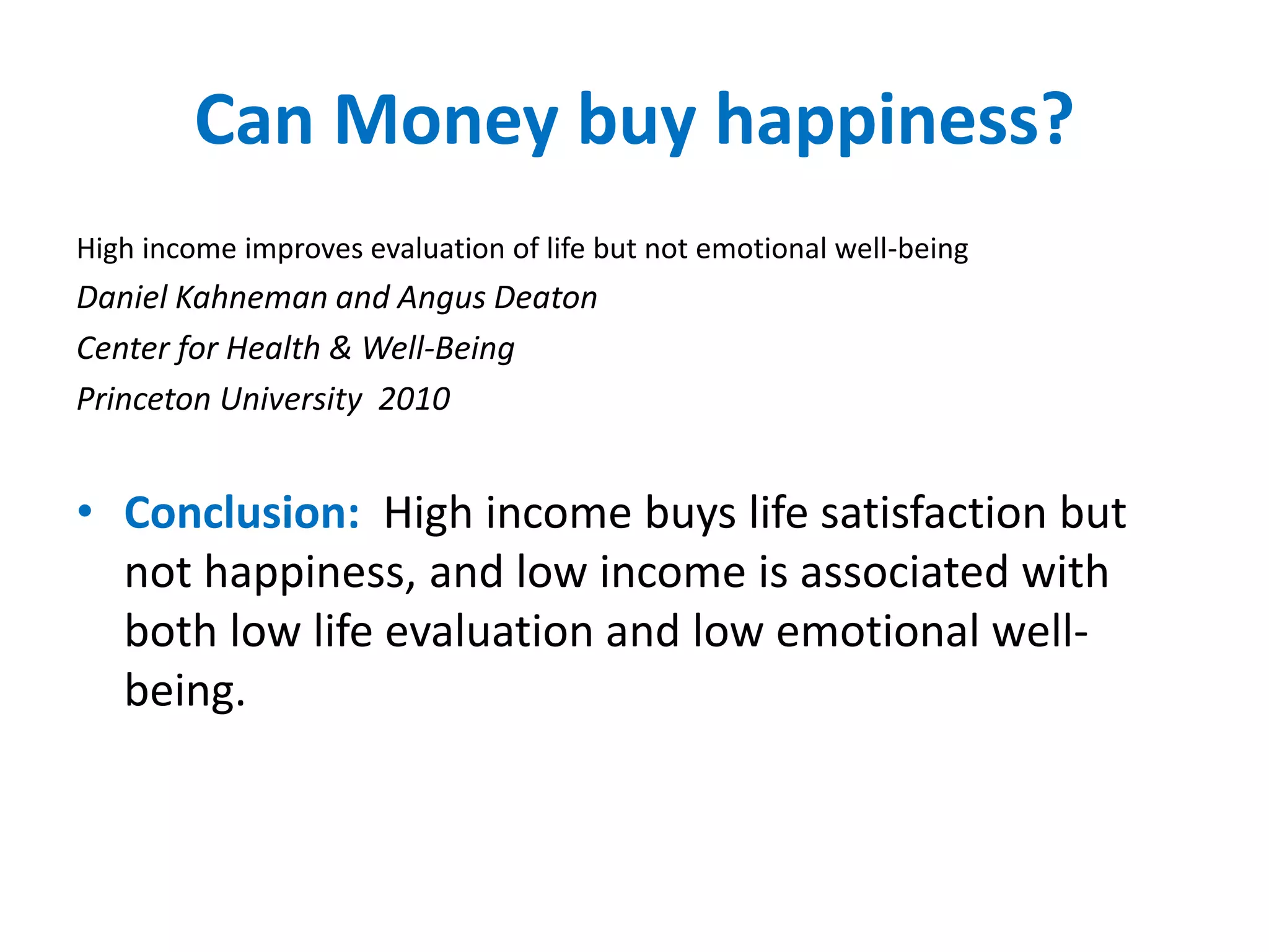 Can Money buy happiness? 
High income improves evaluation of life but not emotional well-being 
Daniel Kahneman and Angus Deaton 
Center for Health & Well-Being 
Princeton University 2010 
• Conclusion: High income buys life satisfaction but 
not happiness, and low income is associated with 
both low life evaluation and low emotional well-being. 
 
