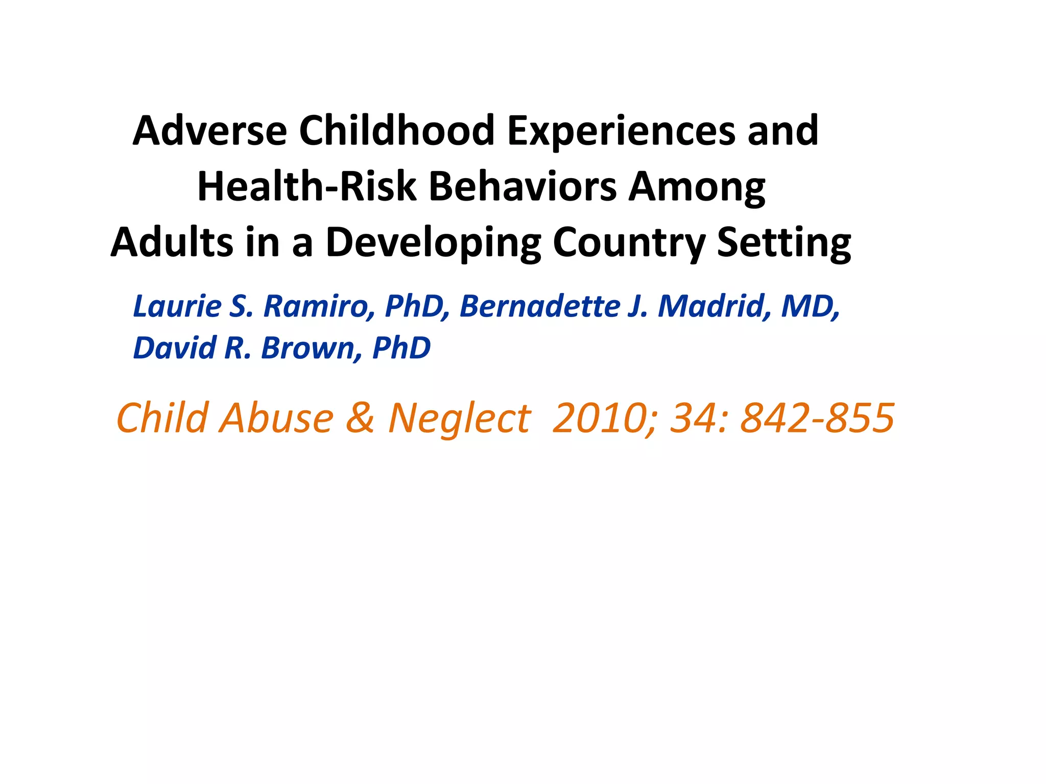 Adverse Childhood Experiences and 
Health-Risk Behaviors Among 
Adults in a Developing Country Setting 
Laurie S. Ramiro, PhD, Bernadette J. Madrid, MD, 
David R. Brown, PhD 
Child Abuse & Neglect 2010; 34: 842-855 
 