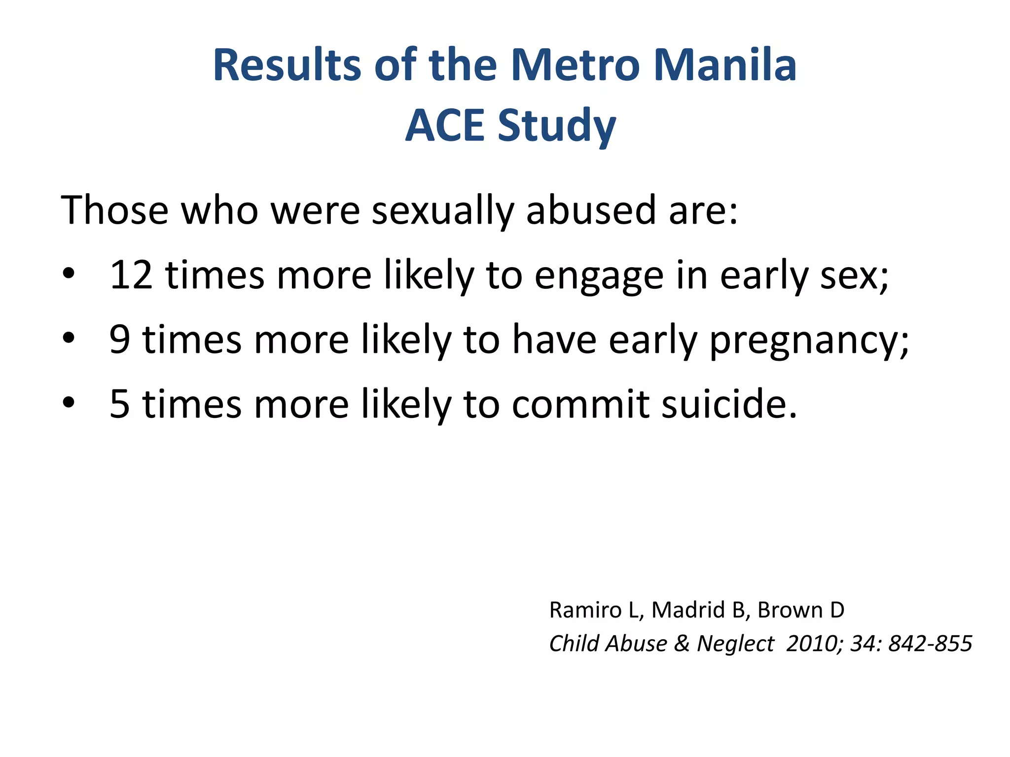 Results of the Metro Manila 
ACE Study 
Those who were sexually abused are: 
• 12 times more likely to engage in early sex; 
• 9 times more likely to have early pregnancy; 
• 5 times more likely to commit suicide. 
Ramiro L, Madrid B, Brown D 
Child Abuse & Neglect 2010; 34: 842-855 
 