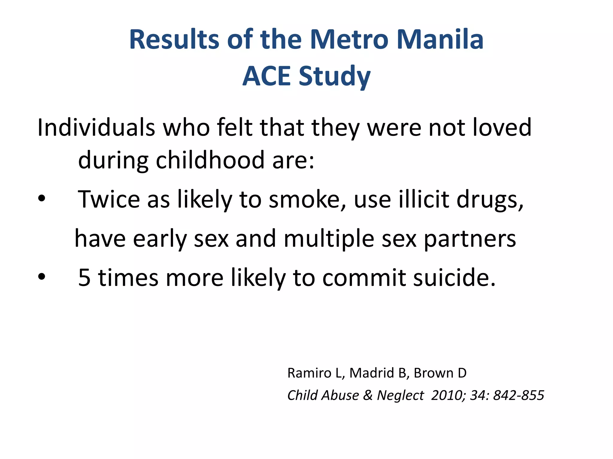 Results of the Metro Manila 
ACE Study 
Individuals who felt that they were not loved 
during childhood are: 
• Twice as likely to smoke, use illicit drugs, 
have early sex and multiple sex partners 
• 5 times more likely to commit suicide. 
Ramiro L, Madrid B, Brown D 
Child Abuse & Neglect 2010; 34: 842-855 
 
