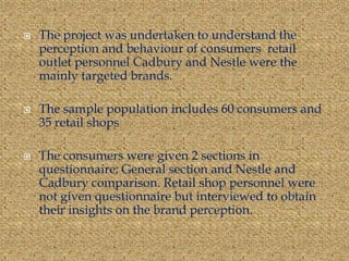  The project was undertaken to understand the
perception and behaviour of consumers retail
outlet personnel Cadbury and Nestle were the
mainly targeted brands.
 The sample population includes 60 consumers and
35 retail shops
 The consumers were given 2 sections in
questionnaire; General section and Nestle and
Cadbury comparison. Retail shop personnel were
not given questionnaire but interviewed to obtain
their insights on the brand perception.
 