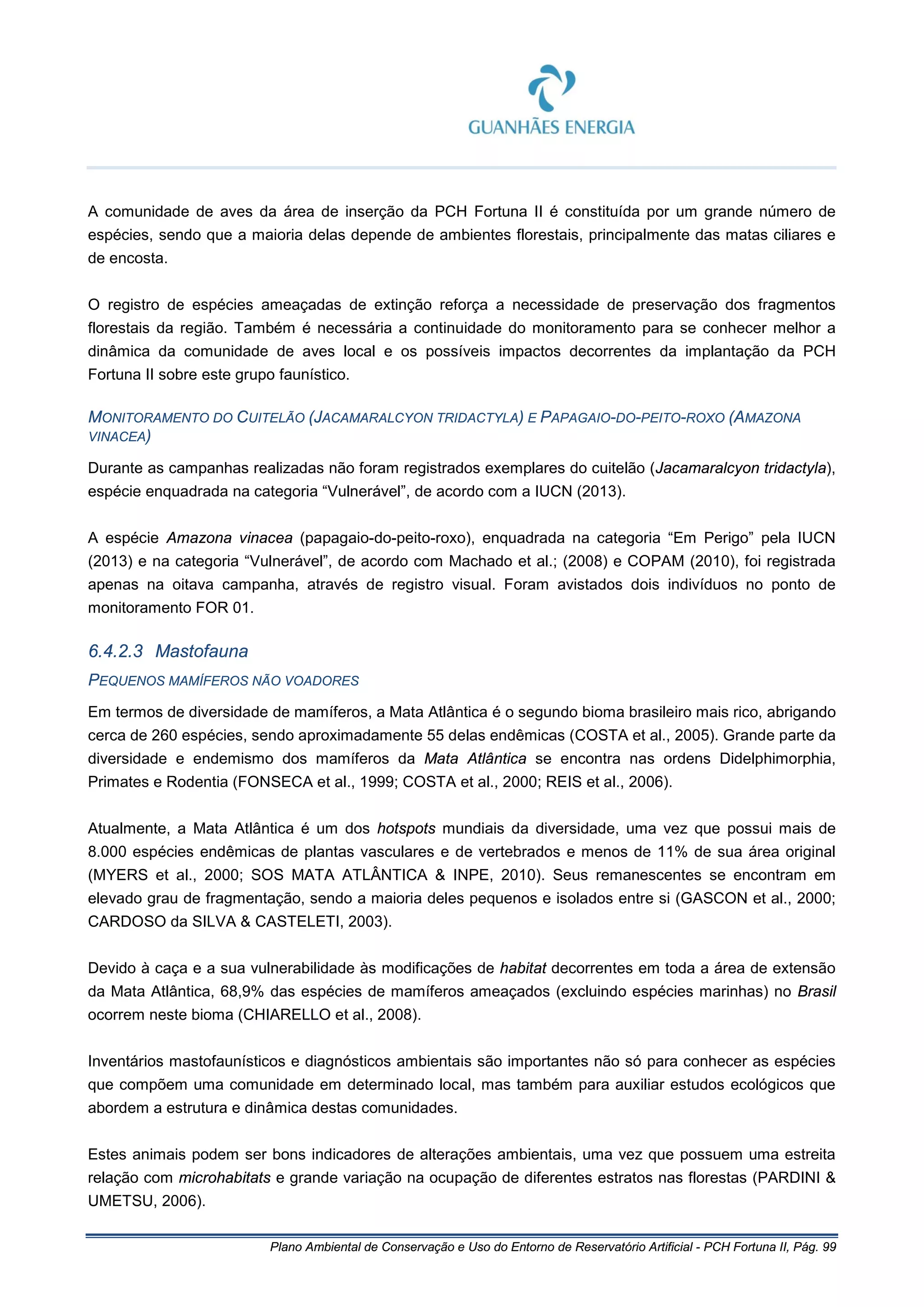 Plano Ambiental de Conservação e Uso do Entorno de Reservatório Artificial - PCH Fortuna II, Pág. 99
A comunidade de aves da área de inserção da PCH Fortuna II é constituída por um grande número de
espécies, sendo que a maioria delas depende de ambientes florestais, principalmente das matas ciliares e
de encosta.
O registro de espécies ameaçadas de extinção reforça a necessidade de preservação dos fragmentos
florestais da região. Também é necessária a continuidade do monitoramento para se conhecer melhor a
dinâmica da comunidade de aves local e os possíveis impactos decorrentes da implantação da PCH
Fortuna II sobre este grupo faunístico.
MONITORAMENTO DO CUITELÃO (JACAMARALCYON TRIDACTYLA) E PAPAGAIO-DO-PEITO-ROXO (AMAZONA
VINACEA)
Durante as campanhas realizadas não foram registrados exemplares do cuitelão (Jacamaralcyon tridactyla),
espécie enquadrada na categoria “Vulnerável”, de acordo com a IUCN (2013).
A espécie Amazona vinacea (papagaio-do-peito-roxo), enquadrada na categoria “Em Perigo” pela IUCN
(2013) e na categoria “Vulnerável”, de acordo com Machado et al.; (2008) e COPAM (2010), foi registrada
apenas na oitava campanha, através de registro visual. Foram avistados dois indivíduos no ponto de
monitoramento FOR 01.
6.4.2.3 Mastofauna
PEQUENOS MAMÍFEROS NÃO VOADORES
Em termos de diversidade de mamíferos, a Mata Atlântica é o segundo bioma brasileiro mais rico, abrigando
cerca de 260 espécies, sendo aproximadamente 55 delas endêmicas (COSTA et al., 2005). Grande parte da
diversidade e endemismo dos mamíferos da Mata Atlântica se encontra nas ordens Didelphimorphia,
Primates e Rodentia (FONSECA et al., 1999; COSTA et al., 2000; REIS et al., 2006).
Atualmente, a Mata Atlântica é um dos hotspots mundiais da diversidade, uma vez que possui mais de
8.000 espécies endêmicas de plantas vasculares e de vertebrados e menos de 11% de sua área original
(MYERS et al., 2000; SOS MATA ATLÂNTICA & INPE, 2010). Seus remanescentes se encontram em
elevado grau de fragmentação, sendo a maioria deles pequenos e isolados entre si (GASCON et al., 2000;
CARDOSO da SILVA & CASTELETI, 2003).
Devido à caça e a sua vulnerabilidade às modificações de habitat decorrentes em toda a área de extensão
da Mata Atlântica, 68,9% das espécies de mamíferos ameaçados (excluindo espécies marinhas) no Brasil
ocorrem neste bioma (CHIARELLO et al., 2008).
Inventários mastofaunísticos e diagnósticos ambientais são importantes não só para conhecer as espécies
que compõem uma comunidade em determinado local, mas também para auxiliar estudos ecológicos que
abordem a estrutura e dinâmica destas comunidades.
Estes animais podem ser bons indicadores de alterações ambientais, uma vez que possuem uma estreita
relação com microhabitats e grande variação na ocupação de diferentes estratos nas florestas (PARDINI &
UMETSU, 2006).
 