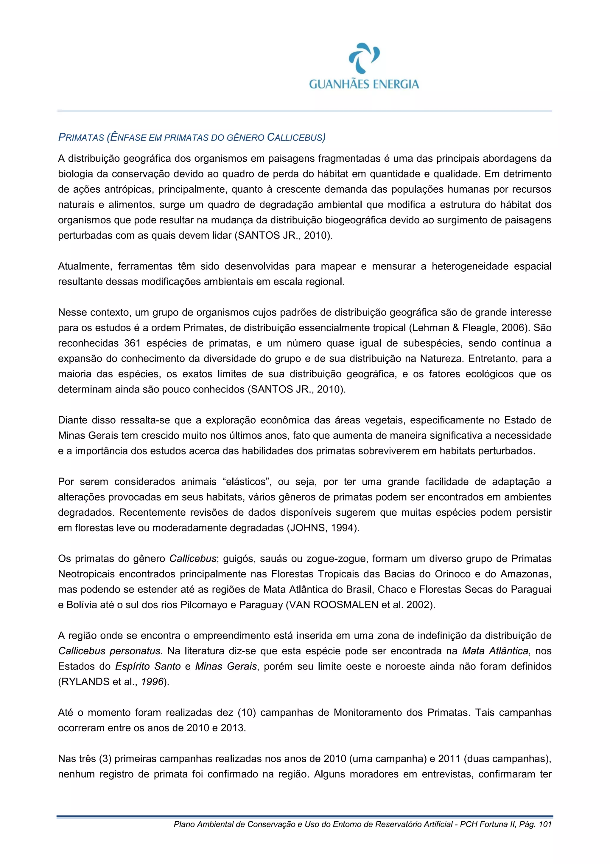 Plano Ambiental de Conservação e Uso do Entorno de Reservatório Artificial - PCH Fortuna II, Pág. 101
PRIMATAS (ÊNFASE EM PRIMATAS DO GÊNERO CALLICEBUS)
A distribuição geográfica dos organismos em paisagens fragmentadas é uma das principais abordagens da
biologia da conservação devido ao quadro de perda do hábitat em quantidade e qualidade. Em detrimento
de ações antrópicas, principalmente, quanto à crescente demanda das populações humanas por recursos
naturais e alimentos, surge um quadro de degradação ambiental que modifica a estrutura do hábitat dos
organismos que pode resultar na mudança da distribuição biogeográfica devido ao surgimento de paisagens
perturbadas com as quais devem lidar (SANTOS JR., 2010).
Atualmente, ferramentas têm sido desenvolvidas para mapear e mensurar a heterogeneidade espacial
resultante dessas modificações ambientais em escala regional.
Nesse contexto, um grupo de organismos cujos padrões de distribuição geográfica são de grande interesse
para os estudos é a ordem Primates, de distribuição essencialmente tropical (Lehman & Fleagle, 2006). São
reconhecidas 361 espécies de primatas, e um número quase igual de subespécies, sendo contínua a
expansão do conhecimento da diversidade do grupo e de sua distribuição na Natureza. Entretanto, para a
maioria das espécies, os exatos limites de sua distribuição geográfica, e os fatores ecológicos que os
determinam ainda são pouco conhecidos (SANTOS JR., 2010).
Diante disso ressalta-se que a exploração econômica das áreas vegetais, especificamente no Estado de
Minas Gerais tem crescido muito nos últimos anos, fato que aumenta de maneira significativa a necessidade
e a importância dos estudos acerca das habilidades dos primatas sobreviverem em habitats perturbados.
Por serem considerados animais “elásticos”, ou seja, por ter uma grande facilidade de adaptação a
alterações provocadas em seus habitats, vários gêneros de primatas podem ser encontrados em ambientes
degradados. Recentemente revisões de dados disponíveis sugerem que muitas espécies podem persistir
em florestas leve ou moderadamente degradadas (JOHNS, 1994).
Os primatas do gênero Callicebus; guigós, sauás ou zogue-zogue, formam um diverso grupo de Primatas
Neotropicais encontrados principalmente nas Florestas Tropicais das Bacias do Orinoco e do Amazonas,
mas podendo se estender até as regiões de Mata Atlântica do Brasil, Chaco e Florestas Secas do Paraguai
e Bolívia até o sul dos rios Pilcomayo e Paraguay (VAN ROOSMALEN et al. 2002).
A região onde se encontra o empreendimento está inserida em uma zona de indefinição da distribuição de
Callicebus personatus. Na literatura diz-se que esta espécie pode ser encontrada na Mata Atlântica, nos
Estados do Espírito Santo e Minas Gerais, porém seu limite oeste e noroeste ainda não foram definidos
(RYLANDS et al., 1996).
Até o momento foram realizadas dez (10) campanhas de Monitoramento dos Primatas. Tais campanhas
ocorreram entre os anos de 2010 e 2013.
Nas três (3) primeiras campanhas realizadas nos anos de 2010 (uma campanha) e 2011 (duas campanhas),
nenhum registro de primata foi confirmado na região. Alguns moradores em entrevistas, confirmaram ter
 