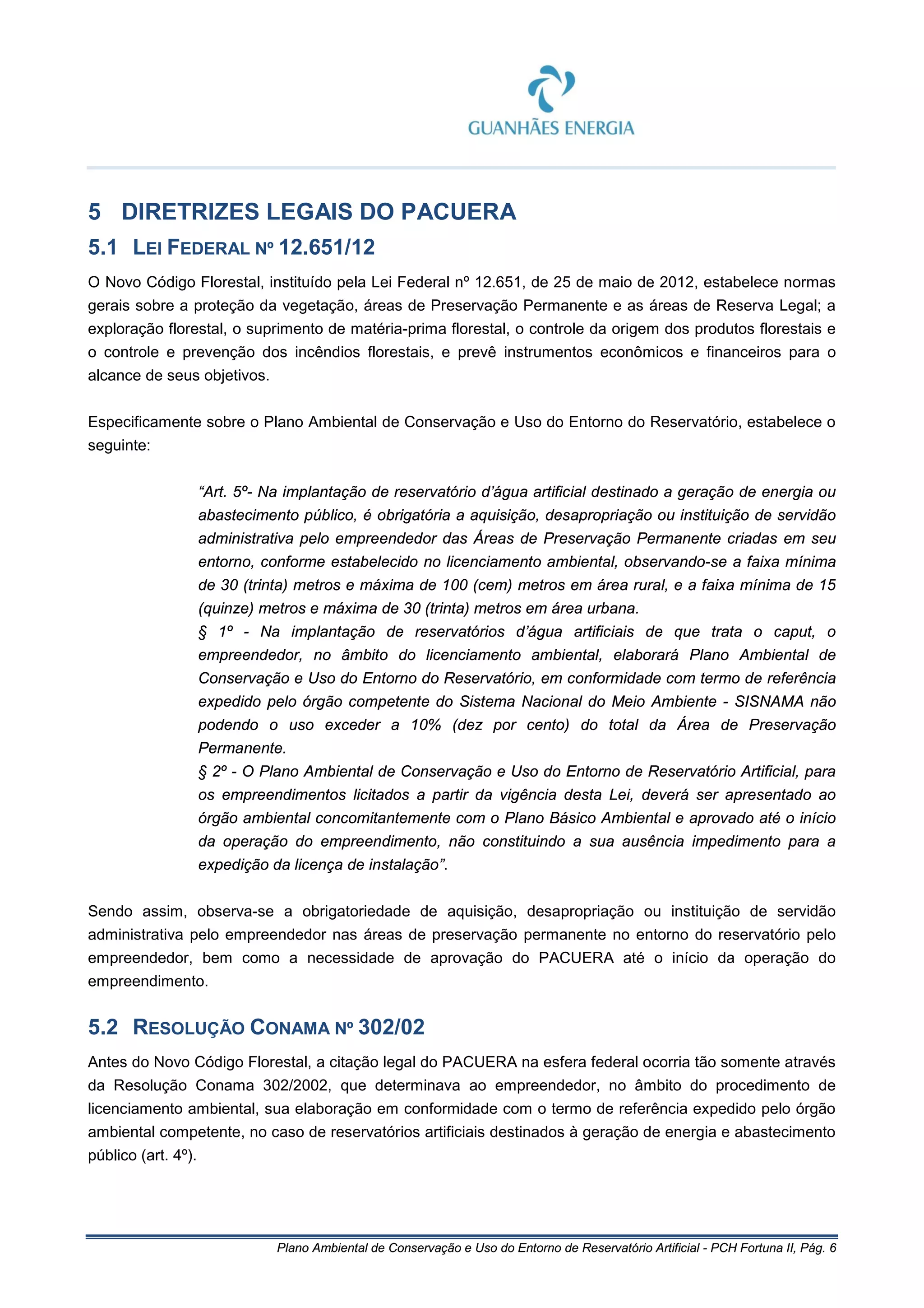 Plano Ambiental de Conservação e Uso do Entorno de Reservatório Artificial - PCH Fortuna II, Pág. 6
5 DIRETRIZES LEGAIS DO PACUERA
5.1 LEI FEDERAL Nº 12.651/12
O Novo Código Florestal, instituído pela Lei Federal nº 12.651, de 25 de maio de 2012, estabelece normas
gerais sobre a proteção da vegetação, áreas de Preservação Permanente e as áreas de Reserva Legal; a
exploração florestal, o suprimento de matéria-prima florestal, o controle da origem dos produtos florestais e
o controle e prevenção dos incêndios florestais, e prevê instrumentos econômicos e financeiros para o
alcance de seus objetivos.
Especificamente sobre o Plano Ambiental de Conservação e Uso do Entorno do Reservatório, estabelece o
seguinte:
“Art. 5º- Na implantação de reservatório d’água artificial destinado a geração de energia ou
abastecimento público, é obrigatória a aquisição, desapropriação ou instituição de servidão
administrativa pelo empreendedor das Áreas de Preservação Permanente criadas em seu
entorno, conforme estabelecido no licenciamento ambiental, observando-se a faixa mínima
de 30 (trinta) metros e máxima de 100 (cem) metros em área rural, e a faixa mínima de 15
(quinze) metros e máxima de 30 (trinta) metros em área urbana.
§ 1º - Na implantação de reservatórios d’água artificiais de que trata o caput, o
empreendedor, no âmbito do licenciamento ambiental, elaborará Plano Ambiental de
Conservação e Uso do Entorno do Reservatório, em conformidade com termo de referência
expedido pelo órgão competente do Sistema Nacional do Meio Ambiente - SISNAMA não
podendo o uso exceder a 10% (dez por cento) do total da Área de Preservação
Permanente.
§ 2º - O Plano Ambiental de Conservação e Uso do Entorno de Reservatório Artificial, para
os empreendimentos licitados a partir da vigência desta Lei, deverá ser apresentado ao
órgão ambiental concomitantemente com o Plano Básico Ambiental e aprovado até o início
da operação do empreendimento, não constituindo a sua ausência impedimento para a
expedição da licença de instalação”.
Sendo assim, observa-se a obrigatoriedade de aquisição, desapropriação ou instituição de servidão
administrativa pelo empreendedor nas áreas de preservação permanente no entorno do reservatório pelo
empreendedor, bem como a necessidade de aprovação do PACUERA até o início da operação do
empreendimento.
5.2 RESOLUÇÃO CONAMA Nº 302/02
Antes do Novo Código Florestal, a citação legal do PACUERA na esfera federal ocorria tão somente através
da Resolução Conama 302/2002, que determinava ao empreendedor, no âmbito do procedimento de
licenciamento ambiental, sua elaboração em conformidade com o termo de referência expedido pelo órgão
ambiental competente, no caso de reservatórios artificiais destinados à geração de energia e abastecimento
público (art. 4º).
 
