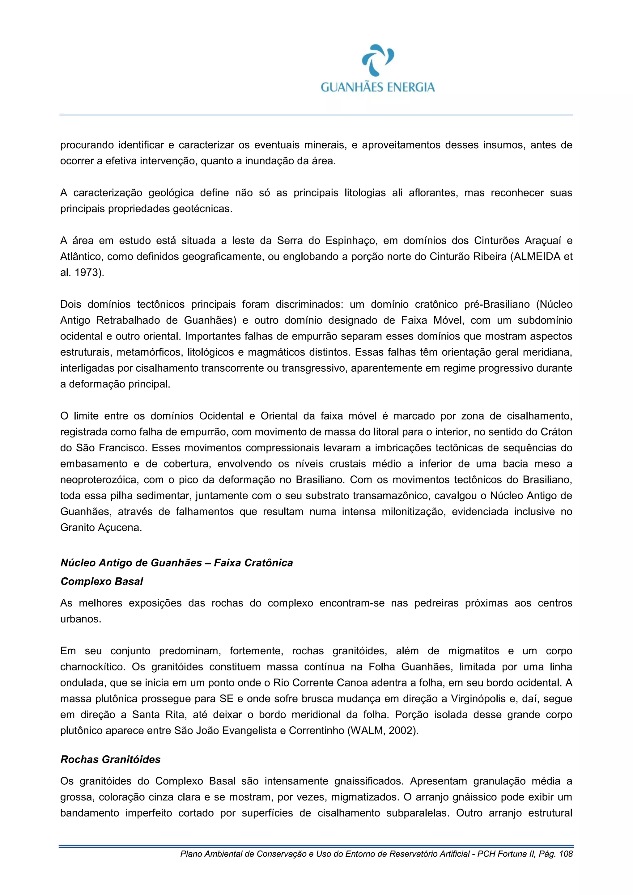 Plano Ambiental de Conservação e Uso do Entorno de Reservatório Artificial - PCH Fortuna II, Pág. 108
procurando identificar e caracterizar os eventuais minerais, e aproveitamentos desses insumos, antes de
ocorrer a efetiva intervenção, quanto a inundação da área.
A caracterização geológica define não só as principais litologias ali aflorantes, mas reconhecer suas
principais propriedades geotécnicas.
A área em estudo está situada a leste da Serra do Espinhaço, em domínios dos Cinturões Araçuaí e
Atlântico, como definidos geograficamente, ou englobando a porção norte do Cinturão Ribeira (ALMEIDA et
al. 1973).
Dois domínios tectônicos principais foram discriminados: um domínio cratônico pré-Brasiliano (Núcleo
Antigo Retrabalhado de Guanhães) e outro domínio designado de Faixa Móvel, com um subdomínio
ocidental e outro oriental. Importantes falhas de empurrão separam esses domínios que mostram aspectos
estruturais, metamórficos, litológicos e magmáticos distintos. Essas falhas têm orientação geral meridiana,
interligadas por cisalhamento transcorrente ou transgressivo, aparentemente em regime progressivo durante
a deformação principal.
O limite entre os domínios Ocidental e Oriental da faixa móvel é marcado por zona de cisalhamento,
registrada como falha de empurrão, com movimento de massa do litoral para o interior, no sentido do Cráton
do São Francisco. Esses movimentos compressionais levaram a imbricações tectônicas de sequências do
embasamento e de cobertura, envolvendo os níveis crustais médio a inferior de uma bacia meso a
neoproterozóica, com o pico da deformação no Brasiliano. Com os movimentos tectônicos do Brasiliano,
toda essa pilha sedimentar, juntamente com o seu substrato transamazônico, cavalgou o Núcleo Antigo de
Guanhães, através de falhamentos que resultam numa intensa milonitização, evidenciada inclusive no
Granito Açucena.
Núcleo Antigo de Guanhães – Faixa Cratônica
Complexo Basal
As melhores exposições das rochas do complexo encontram-se nas pedreiras próximas aos centros
urbanos.
Em seu conjunto predominam, fortemente, rochas granitóides, além de migmatitos e um corpo
charnockítico. Os granitóides constituem massa contínua na Folha Guanhães, limitada por uma linha
ondulada, que se inicia em um ponto onde o Rio Corrente Canoa adentra a folha, em seu bordo ocidental. A
massa plutônica prossegue para SE e onde sofre brusca mudança em direção a Virginópolis e, daí, segue
em direção a Santa Rita, até deixar o bordo meridional da folha. Porção isolada desse grande corpo
plutônico aparece entre São João Evangelista e Correntinho (WALM, 2002).
Rochas Granitóides
Os granitóides do Complexo Basal são intensamente gnaissificados. Apresentam granulação média a
grossa, coloração cinza clara e se mostram, por vezes, migmatizados. O arranjo gnáissico pode exibir um
bandamento imperfeito cortado por superfícies de cisalhamento subparalelas. Outro arranjo estrutural
 