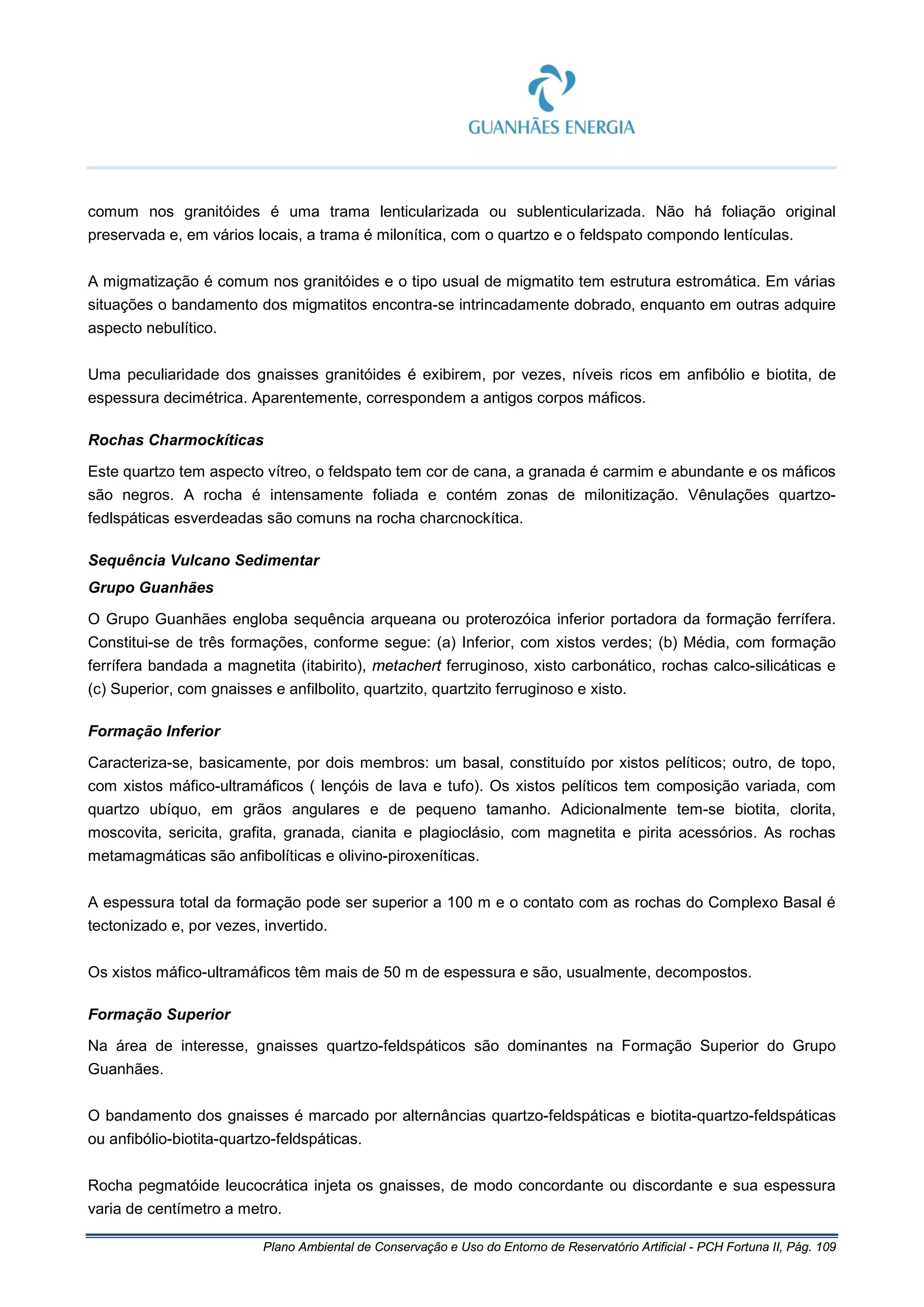 Plano Ambiental de Conservação e Uso do Entorno de Reservatório Artificial - PCH Fortuna II, Pág. 109
comum nos granitóides é uma trama lenticularizada ou sublenticularizada. Não há foliação original
preservada e, em vários locais, a trama é milonítica, com o quartzo e o feldspato compondo lentículas.
A migmatização é comum nos granitóides e o tipo usual de migmatito tem estrutura estromática. Em várias
situações o bandamento dos migmatitos encontra-se intrincadamente dobrado, enquanto em outras adquire
aspecto nebulítico.
Uma peculiaridade dos gnaisses granitóides é exibirem, por vezes, níveis ricos em anfibólio e biotita, de
espessura decimétrica. Aparentemente, correspondem a antigos corpos máficos.
Rochas Charmockíticas
Este quartzo tem aspecto vítreo, o feldspato tem cor de cana, a granada é carmim e abundante e os máficos
são negros. A rocha é intensamente foliada e contém zonas de milonitização. Vênulações quartzo-
fedlspáticas esverdeadas são comuns na rocha charcnockítica.
Sequência Vulcano Sedimentar
Grupo Guanhães
O Grupo Guanhães engloba sequência arqueana ou proterozóica inferior portadora da formação ferrífera.
Constitui-se de três formações, conforme segue: (a) Inferior, com xistos verdes; (b) Média, com formação
ferrífera bandada a magnetita (itabirito), metachert ferruginoso, xisto carbonático, rochas calco-silicáticas e
(c) Superior, com gnaisses e anfilbolito, quartzito, quartzito ferruginoso e xisto.
Formação Inferior
Caracteriza-se, basicamente, por dois membros: um basal, constituído por xistos pelíticos; outro, de topo,
com xistos máfico-ultramáficos ( lençóis de lava e tufo). Os xistos pelíticos tem composição variada, com
quartzo ubíquo, em grãos angulares e de pequeno tamanho. Adicionalmente tem-se biotita, clorita,
moscovita, sericita, grafita, granada, cianita e plagioclásio, com magnetita e pirita acessórios. As rochas
metamagmáticas são anfibolíticas e olivino-piroxeníticas.
A espessura total da formação pode ser superior a 100 m e o contato com as rochas do Complexo Basal é
tectonizado e, por vezes, invertido.
Os xistos máfico-ultramáficos têm mais de 50 m de espessura e são, usualmente, decompostos.
Formação Superior
Na área de interesse, gnaisses quartzo-feldspáticos são dominantes na Formação Superior do Grupo
Guanhães.
O bandamento dos gnaisses é marcado por alternâncias quartzo-feldspáticas e biotita-quartzo-feldspáticas
ou anfibólio-biotita-quartzo-feldspáticas.
Rocha pegmatóide leucocrática injeta os gnaisses, de modo concordante ou discordante e sua espessura
varia de centímetro a metro.
 