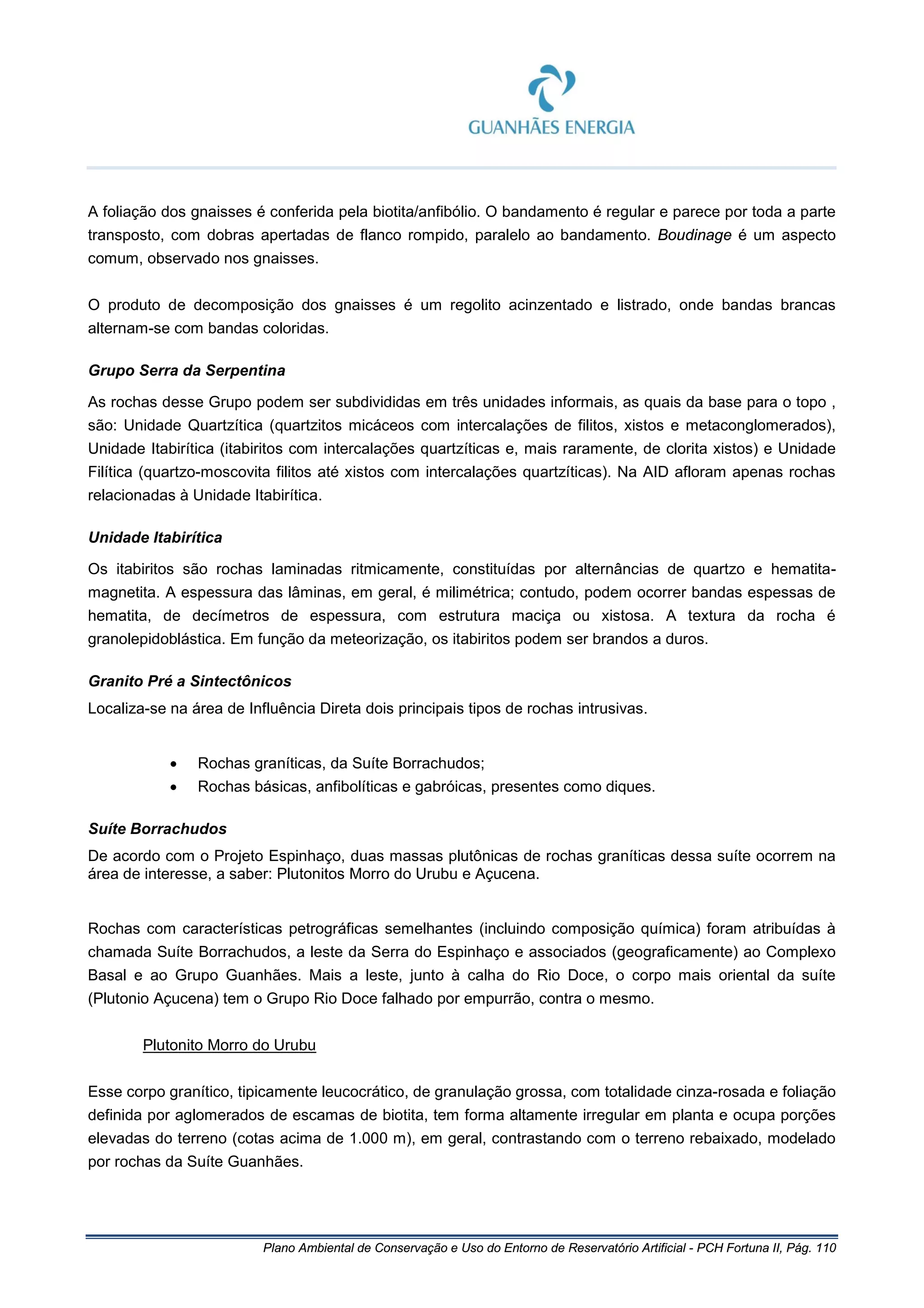 Plano Ambiental de Conservação e Uso do Entorno de Reservatório Artificial - PCH Fortuna II, Pág. 110
A foliação dos gnaisses é conferida pela biotita/anfibólio. O bandamento é regular e parece por toda a parte
transposto, com dobras apertadas de flanco rompido, paralelo ao bandamento. Boudinage é um aspecto
comum, observado nos gnaisses.
O produto de decomposição dos gnaisses é um regolito acinzentado e listrado, onde bandas brancas
alternam-se com bandas coloridas.
Grupo Serra da Serpentina
As rochas desse Grupo podem ser subdivididas em três unidades informais, as quais da base para o topo ,
são: Unidade Quartzítica (quartzitos micáceos com intercalações de filitos, xistos e metaconglomerados),
Unidade Itabirítica (itabiritos com intercalações quartzíticas e, mais raramente, de clorita xistos) e Unidade
Filítica (quartzo-moscovita filitos até xistos com intercalações quartzíticas). Na AID afloram apenas rochas
relacionadas à Unidade Itabirítica.
Unidade Itabirítica
Os itabiritos são rochas laminadas ritmicamente, constituídas por alternâncias de quartzo e hematita-
magnetita. A espessura das lâminas, em geral, é milimétrica; contudo, podem ocorrer bandas espessas de
hematita, de decímetros de espessura, com estrutura maciça ou xistosa. A textura da rocha é
granolepidoblástica. Em função da meteorização, os itabiritos podem ser brandos a duros.
Granito Pré a Sintectônicos
Localiza-se na área de Influência Direta dois principais tipos de rochas intrusivas.
• Rochas graníticas, da Suíte Borrachudos;
• Rochas básicas, anfibolíticas e gabróicas, presentes como diques.
Suíte Borrachudos
De acordo com o Projeto Espinhaço, duas massas plutônicas de rochas graníticas dessa suíte ocorrem na
área de interesse, a saber: Plutonitos Morro do Urubu e Açucena.
Rochas com características petrográficas semelhantes (incluindo composição química) foram atribuídas à
chamada Suíte Borrachudos, a leste da Serra do Espinhaço e associados (geograficamente) ao Complexo
Basal e ao Grupo Guanhães. Mais a leste, junto à calha do Rio Doce, o corpo mais oriental da suíte
(Plutonio Açucena) tem o Grupo Rio Doce falhado por empurrão, contra o mesmo.
Plutonito Morro do Urubu
Esse corpo granítico, tipicamente leucocrático, de granulação grossa, com totalidade cinza-rosada e foliação
definida por aglomerados de escamas de biotita, tem forma altamente irregular em planta e ocupa porções
elevadas do terreno (cotas acima de 1.000 m), em geral, contrastando com o terreno rebaixado, modelado
por rochas da Suíte Guanhães.
 