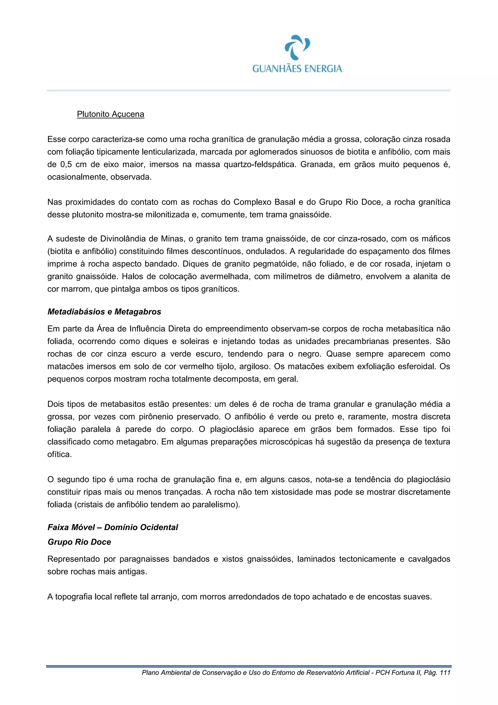 Plano Ambiental de Conservação e Uso do Entorno de Reservatório Artificial - PCH Fortuna II, Pág. 111
Plutonito Açucena
Esse corpo caracteriza-se como uma rocha granítica de granulação média a grossa, coloração cinza rosada
com foliação tipicamente lenticularizada, marcada por aglomerados sinuosos de biotita e anfibólio, com mais
de 0,5 cm de eixo maior, imersos na massa quartzo-feldspática. Granada, em grãos muito pequenos é,
ocasionalmente, observada.
Nas proximidades do contato com as rochas do Complexo Basal e do Grupo Rio Doce, a rocha granítica
desse plutonito mostra-se milonitizada e, comumente, tem trama gnaissóide.
A sudeste de Divinolândia de Minas, o granito tem trama gnaissóide, de cor cinza-rosado, com os máficos
(biotita e anfibólio) constituindo filmes descontínuos, ondulados. A regularidade do espaçamento dos filmes
imprime à rocha aspecto bandado. Diques de granito pegmatóide, não foliado, e de cor rosada, injetam o
granito gnaissóide. Halos de colocação avermelhada, com milímetros de diâmetro, envolvem a alanita de
cor marrom, que pintalga ambos os tipos graníticos.
Metadiabásios e Metagabros
Em parte da Área de Influência Direta do empreendimento observam-se corpos de rocha metabasítica não
foliada, ocorrendo como diques e soleiras e injetando todas as unidades precambrianas presentes. São
rochas de cor cinza escuro a verde escuro, tendendo para o negro. Quase sempre aparecem como
matacões imersos em solo de cor vermelho tijolo, argiloso. Os matacões exibem exfoliação esferoidal. Os
pequenos corpos mostram rocha totalmente decomposta, em geral.
Dois tipos de metabasitos estão presentes: um deles é de rocha de trama granular e granulação média a
grossa, por vezes com pirônenio preservado. O anfibólio é verde ou preto e, raramente, mostra discreta
foliação paralela à parede do corpo. O plagioclásio aparece em grãos bem formados. Esse tipo foi
classificado como metagabro. Em algumas preparações microscópicas há sugestão da presença de textura
ofítica.
O segundo tipo é uma rocha de granulação fina e, em alguns casos, nota-se a tendência do plagioclásio
constituir ripas mais ou menos trançadas. A rocha não tem xistosidade mas pode se mostrar discretamente
foliada (cristais de anfibólio tendem ao paralelismo).
Faixa Móvel – Domínio Ocidental
Grupo Rio Doce
Representado por paragnaisses bandados e xistos gnaissóides, laminados tectonicamente e cavalgados
sobre rochas mais antigas.
A topografia local reflete tal arranjo, com morros arredondados de topo achatado e de encostas suaves.
 