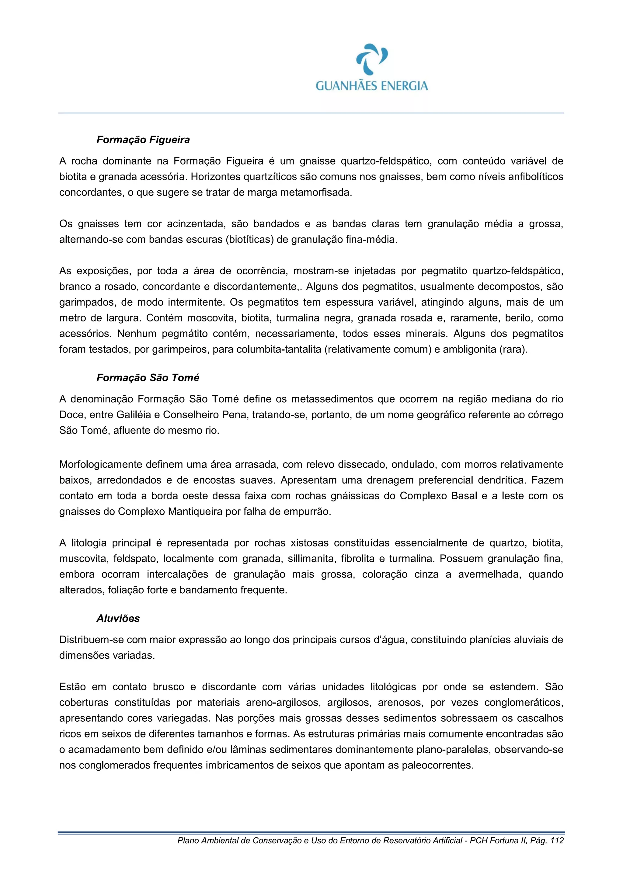 Plano Ambiental de Conservação e Uso do Entorno de Reservatório Artificial - PCH Fortuna II, Pág. 112
Formação Figueira
A rocha dominante na Formação Figueira é um gnaisse quartzo-feldspático, com conteúdo variável de
biotita e granada acessória. Horizontes quartzíticos são comuns nos gnaisses, bem como níveis anfibolíticos
concordantes, o que sugere se tratar de marga metamorfisada.
Os gnaisses tem cor acinzentada, são bandados e as bandas claras tem granulação média a grossa,
alternando-se com bandas escuras (biotíticas) de granulação fina-média.
As exposições, por toda a área de ocorrência, mostram-se injetadas por pegmatito quartzo-feldspático,
branco a rosado, concordante e discordantemente,. Alguns dos pegmatitos, usualmente decompostos, são
garimpados, de modo intermitente. Os pegmatitos tem espessura variável, atingindo alguns, mais de um
metro de largura. Contém moscovita, biotita, turmalina negra, granada rosada e, raramente, berilo, como
acessórios. Nenhum pegmátito contém, necessariamente, todos esses minerais. Alguns dos pegmatitos
foram testados, por garimpeiros, para columbita-tantalita (relativamente comum) e ambligonita (rara).
Formação São Tomé
A denominação Formação São Tomé define os metassedimentos que ocorrem na região mediana do rio
Doce, entre Galiléia e Conselheiro Pena, tratando-se, portanto, de um nome geográfico referente ao córrego
São Tomé, afluente do mesmo rio.
Morfologicamente definem uma área arrasada, com relevo dissecado, ondulado, com morros relativamente
baixos, arredondados e de encostas suaves. Apresentam uma drenagem preferencial dendrítica. Fazem
contato em toda a borda oeste dessa faixa com rochas gnáissicas do Complexo Basal e a leste com os
gnaisses do Complexo Mantiqueira por falha de empurrão.
A litologia principal é representada por rochas xistosas constituídas essencialmente de quartzo, biotita,
muscovita, feldspato, localmente com granada, sillimanita, fibrolita e turmalina. Possuem granulação fina,
embora ocorram intercalações de granulação mais grossa, coloração cinza a avermelhada, quando
alterados, foliação forte e bandamento frequente.
Aluviões
Distribuem-se com maior expressão ao longo dos principais cursos d’água, constituindo planícies aluviais de
dimensões variadas.
Estão em contato brusco e discordante com várias unidades litológicas por onde se estendem. São
coberturas constituídas por materiais areno-argilosos, argilosos, arenosos, por vezes conglomeráticos,
apresentando cores variegadas. Nas porções mais grossas desses sedimentos sobressaem os cascalhos
ricos em seixos de diferentes tamanhos e formas. As estruturas primárias mais comumente encontradas são
o acamadamento bem definido e/ou lâminas sedimentares dominantemente plano-paralelas, observando-se
nos conglomerados frequentes imbricamentos de seixos que apontam as paleocorrentes.
 