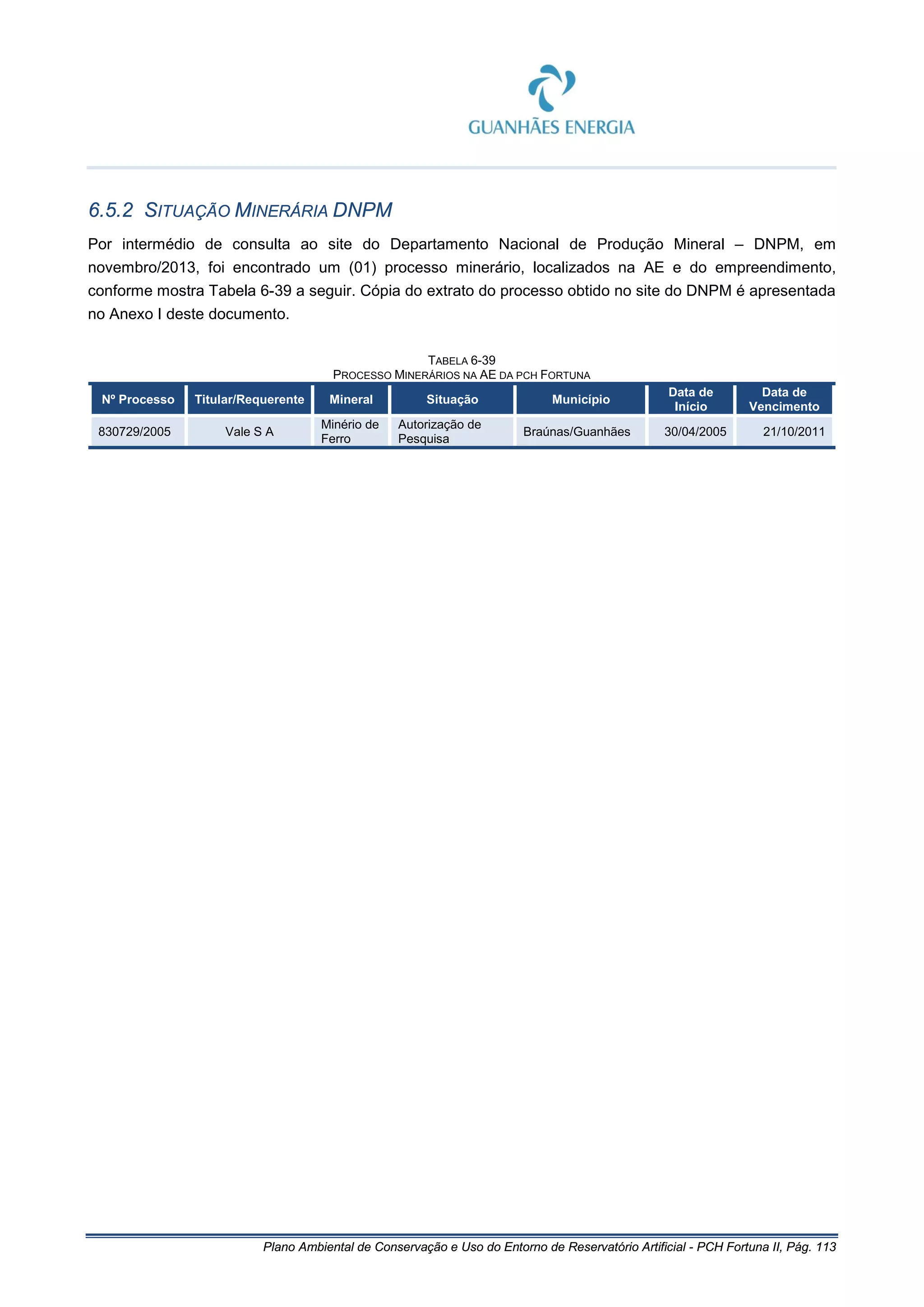 Plano Ambiental de Conservação e Uso do Entorno de Reservatório Artificial - PCH Fortuna II, Pág. 113
6.5.2 SITUAÇÃO MINERÁRIA DNPM
Por intermédio de consulta ao site do Departamento Nacional de Produção Mineral – DNPM, em
novembro/2013, foi encontrado um (01) processo minerário, localizados na AE e do empreendimento,
conforme mostra Tabela 6-39 a seguir. Cópia do extrato do processo obtido no site do DNPM é apresentada
no Anexo I deste documento.
TABELA 6-39
PROCESSO MINERÁRIOS NA AE DA PCH FORTUNA
Nº Processo Titular/Requerente Mineral Situação Município
Data de
Início
Data de
Vencimento
830729/2005 Vale S A
Minério de
Ferro
Autorização de
Pesquisa
Braúnas/Guanhães 30/04/2005 21/10/2011
 