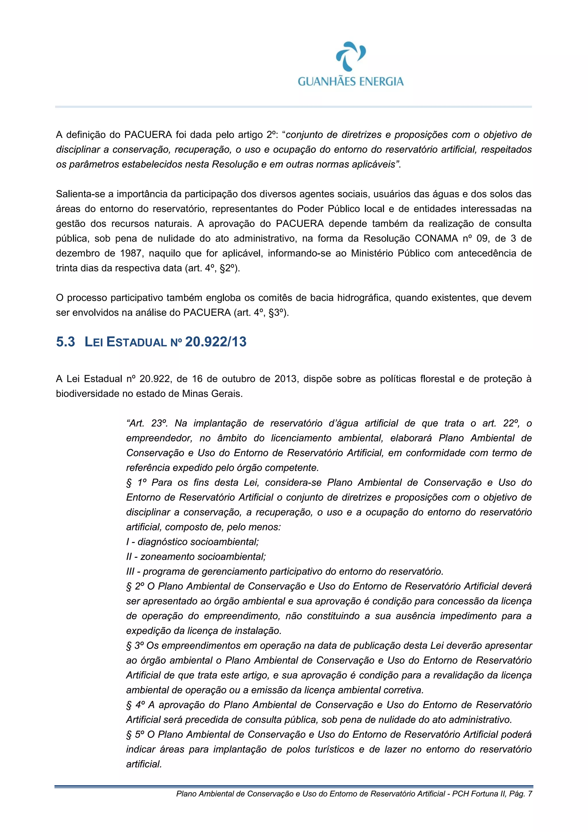 Plano Ambiental de Conservação e Uso do Entorno de Reservatório Artificial - PCH Fortuna II, Pág. 7
A definição do PACUERA foi dada pelo artigo 2º: “conjunto de diretrizes e proposições com o objetivo de
disciplinar a conservação, recuperação, o uso e ocupação do entorno do reservatório artificial, respeitados
os parâmetros estabelecidos nesta Resolução e em outras normas aplicáveis”.
Salienta-se a importância da participação dos diversos agentes sociais, usuários das águas e dos solos das
áreas do entorno do reservatório, representantes do Poder Público local e de entidades interessadas na
gestão dos recursos naturais. A aprovação do PACUERA depende também da realização de consulta
pública, sob pena de nulidade do ato administrativo, na forma da Resolução CONAMA nº 09, de 3 de
dezembro de 1987, naquilo que for aplicável, informando-se ao Ministério Público com antecedência de
trinta dias da respectiva data (art. 4º, §2º).
O processo participativo também engloba os comitês de bacia hidrográfica, quando existentes, que devem
ser envolvidos na análise do PACUERA (art. 4º, §3º).
5.3 LEI ESTADUAL Nº 20.922/13
A Lei Estadual nº 20.922, de 16 de outubro de 2013, dispõe sobre as políticas florestal e de proteção à
biodiversidade no estado de Minas Gerais.
“Art. 23º. Na implantação de reservatório d’água artificial de que trata o art. 22º, o
empreendedor, no âmbito do licenciamento ambiental, elaborará Plano Ambiental de
Conservação e Uso do Entorno de Reservatório Artificial, em conformidade com termo de
referência expedido pelo órgão competente.
§ 1º Para os fins desta Lei, considera-se Plano Ambiental de Conservação e Uso do
Entorno de Reservatório Artificial o conjunto de diretrizes e proposições com o objetivo de
disciplinar a conservação, a recuperação, o uso e a ocupação do entorno do reservatório
artificial, composto de, pelo menos:
I - diagnóstico socioambiental;
II - zoneamento socioambiental;
III - programa de gerenciamento participativo do entorno do reservatório.
§ 2º O Plano Ambiental de Conservação e Uso do Entorno de Reservatório Artificial deverá
ser apresentado ao órgão ambiental e sua aprovação é condição para concessão da licença
de operação do empreendimento, não constituindo a sua ausência impedimento para a
expedição da licença de instalação.
§ 3º Os empreendimentos em operação na data de publicação desta Lei deverão apresentar
ao órgão ambiental o Plano Ambiental de Conservação e Uso do Entorno de Reservatório
Artificial de que trata este artigo, e sua aprovação é condição para a revalidação da licença
ambiental de operação ou a emissão da licença ambiental corretiva.
§ 4º A aprovação do Plano Ambiental de Conservação e Uso do Entorno de Reservatório
Artificial será precedida de consulta pública, sob pena de nulidade do ato administrativo.
§ 5º O Plano Ambiental de Conservação e Uso do Entorno de Reservatório Artificial poderá
indicar áreas para implantação de polos turísticos e de lazer no entorno do reservatório
artificial.
 