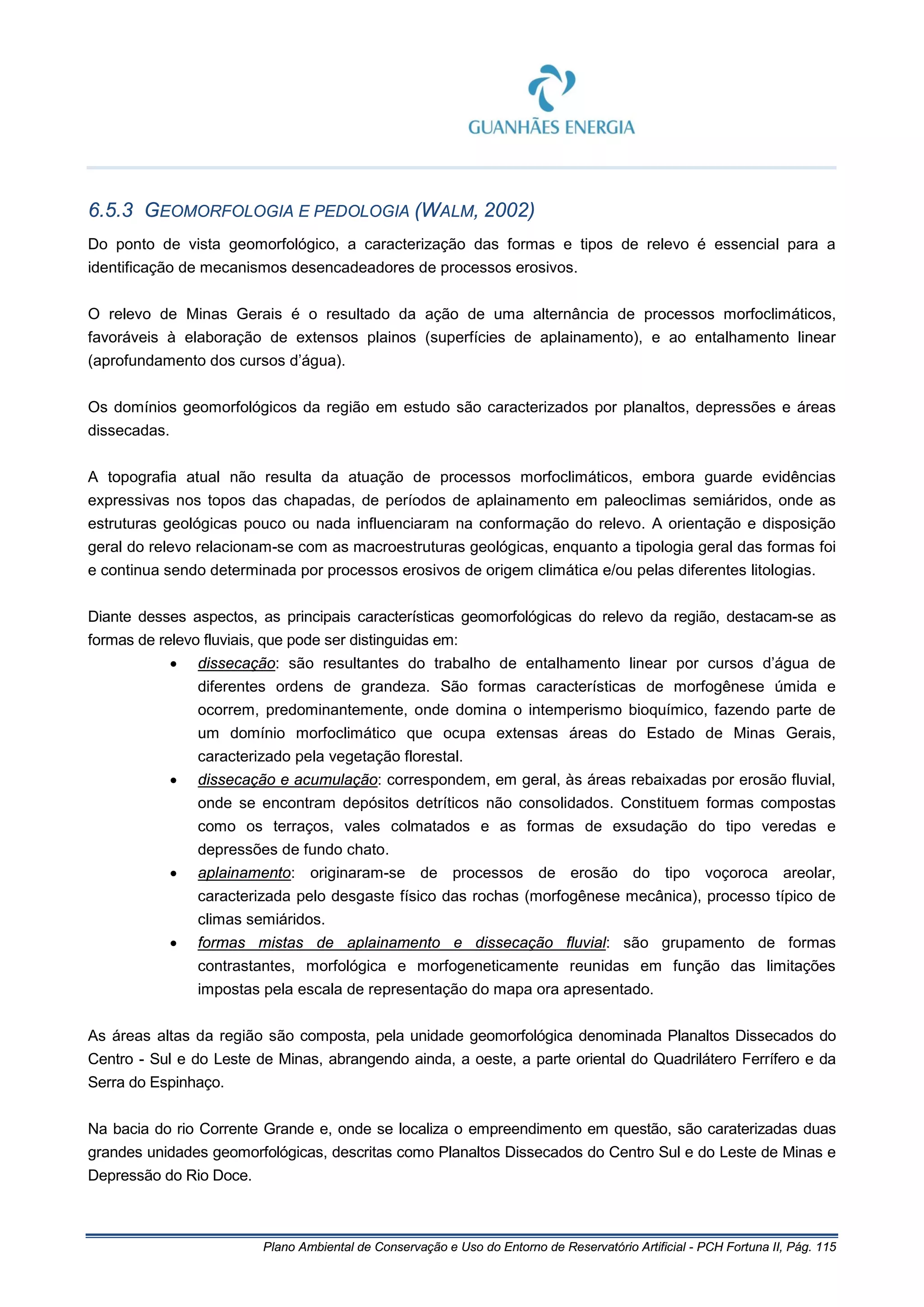 Plano Ambiental de Conservação e Uso do Entorno de Reservatório Artificial - PCH Fortuna II, Pág. 115
6.5.3 GEOMORFOLOGIA E PEDOLOGIA (WALM, 2002)
Do ponto de vista geomorfológico, a caracterização das formas e tipos de relevo é essencial para a
identificação de mecanismos desencadeadores de processos erosivos.
O relevo de Minas Gerais é o resultado da ação de uma alternância de processos morfoclimáticos,
favoráveis à elaboração de extensos plainos (superfícies de aplainamento), e ao entalhamento linear
(aprofundamento dos cursos d’água).
Os domínios geomorfológicos da região em estudo são caracterizados por planaltos, depressões e áreas
dissecadas.
A topografia atual não resulta da atuação de processos morfoclimáticos, embora guarde evidências
expressivas nos topos das chapadas, de períodos de aplainamento em paleoclimas semiáridos, onde as
estruturas geológicas pouco ou nada influenciaram na conformação do relevo. A orientação e disposição
geral do relevo relacionam-se com as macroestruturas geológicas, enquanto a tipologia geral das formas foi
e continua sendo determinada por processos erosivos de origem climática e/ou pelas diferentes litologias.
Diante desses aspectos, as principais características geomorfológicas do relevo da região, destacam-se as
formas de relevo fluviais, que pode ser distinguidas em:
• dissecação: são resultantes do trabalho de entalhamento linear por cursos d’água de
diferentes ordens de grandeza. São formas características de morfogênese úmida e
ocorrem, predominantemente, onde domina o intemperismo bioquímico, fazendo parte de
um domínio morfoclimático que ocupa extensas áreas do Estado de Minas Gerais,
caracterizado pela vegetação florestal.
• dissecação e acumulação: correspondem, em geral, às áreas rebaixadas por erosão fluvial,
onde se encontram depósitos detríticos não consolidados. Constituem formas compostas
como os terraços, vales colmatados e as formas de exsudação do tipo veredas e
depressões de fundo chato.
• aplainamento: originaram-se de processos de erosão do tipo voçoroca areolar,
caracterizada pelo desgaste físico das rochas (morfogênese mecânica), processo típico de
climas semiáridos.
• formas mistas de aplainamento e dissecação fluvial: são grupamento de formas
contrastantes, morfológica e morfogeneticamente reunidas em função das limitações
impostas pela escala de representação do mapa ora apresentado.
As áreas altas da região são composta, pela unidade geomorfológica denominada Planaltos Dissecados do
Centro - Sul e do Leste de Minas, abrangendo ainda, a oeste, a parte oriental do Quadrilátero Ferrífero e da
Serra do Espinhaço.
Na bacia do rio Corrente Grande e, onde se localiza o empreendimento em questão, são caraterizadas duas
grandes unidades geomorfológicas, descritas como Planaltos Dissecados do Centro Sul e do Leste de Minas e
Depressão do Rio Doce.
 