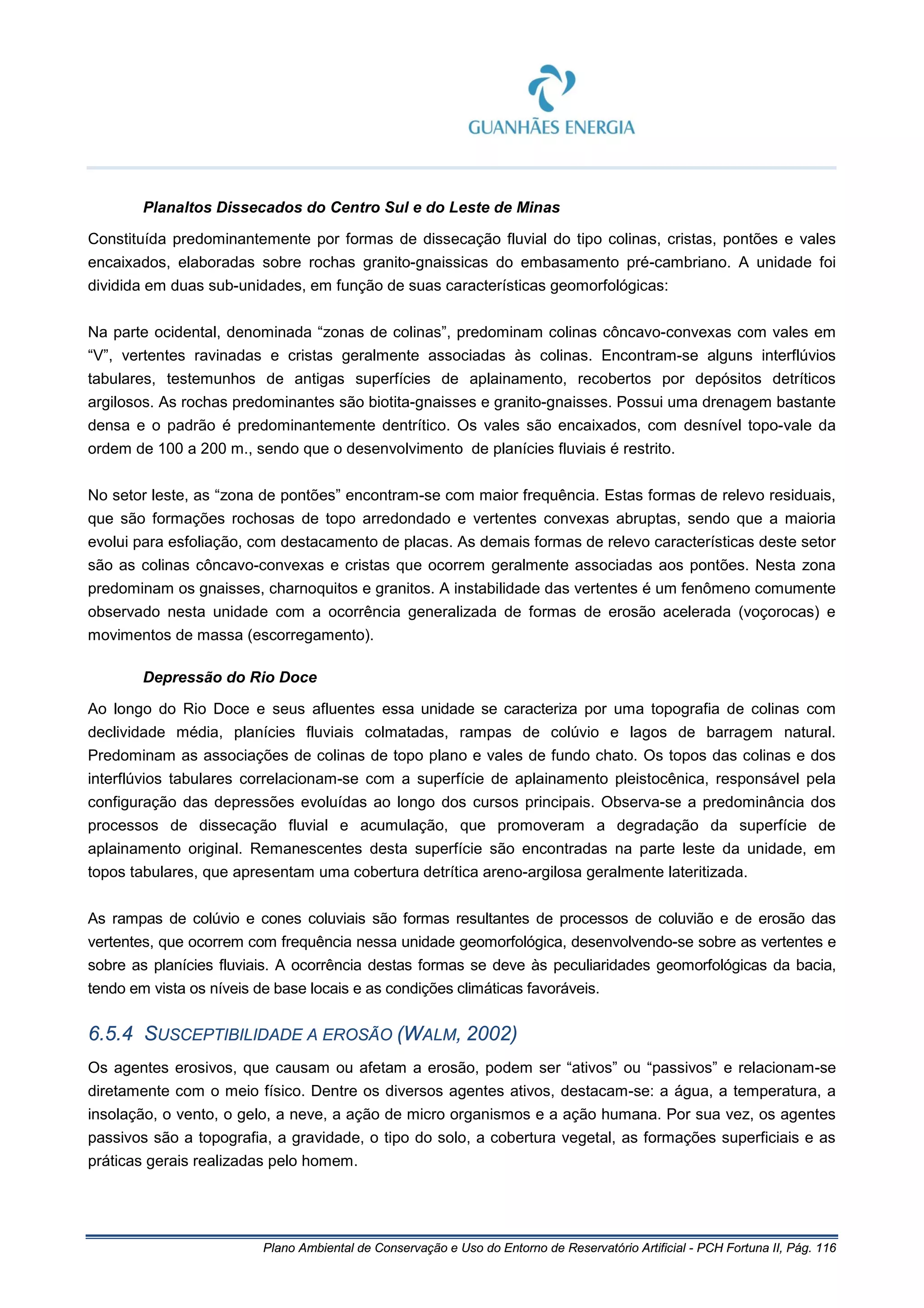 Plano Ambiental de Conservação e Uso do Entorno de Reservatório Artificial - PCH Fortuna II, Pág. 116
Planaltos Dissecados do Centro Sul e do Leste de Minas
Constituída predominantemente por formas de dissecação fluvial do tipo colinas, cristas, pontões e vales
encaixados, elaboradas sobre rochas granito-gnaissicas do embasamento pré-cambriano. A unidade foi
dividida em duas sub-unidades, em função de suas características geomorfológicas:
Na parte ocidental, denominada “zonas de colinas”, predominam colinas côncavo-convexas com vales em
“V”, vertentes ravinadas e cristas geralmente associadas às colinas. Encontram-se alguns interflúvios
tabulares, testemunhos de antigas superfícies de aplainamento, recobertos por depósitos detríticos
argilosos. As rochas predominantes são biotita-gnaisses e granito-gnaisses. Possui uma drenagem bastante
densa e o padrão é predominantemente dentrítico. Os vales são encaixados, com desnível topo-vale da
ordem de 100 a 200 m., sendo que o desenvolvimento de planícies fluviais é restrito.
No setor leste, as “zona de pontões” encontram-se com maior frequência. Estas formas de relevo residuais,
que são formações rochosas de topo arredondado e vertentes convexas abruptas, sendo que a maioria
evolui para esfoliação, com destacamento de placas. As demais formas de relevo características deste setor
são as colinas côncavo-convexas e cristas que ocorrem geralmente associadas aos pontões. Nesta zona
predominam os gnaisses, charnoquitos e granitos. A instabilidade das vertentes é um fenômeno comumente
observado nesta unidade com a ocorrência generalizada de formas de erosão acelerada (voçorocas) e
movimentos de massa (escorregamento).
Depressão do Rio Doce
Ao longo do Rio Doce e seus afluentes essa unidade se caracteriza por uma topografia de colinas com
declividade média, planícies fluviais colmatadas, rampas de colúvio e lagos de barragem natural.
Predominam as associações de colinas de topo plano e vales de fundo chato. Os topos das colinas e dos
interflúvios tabulares correlacionam-se com a superfície de aplainamento pleistocênica, responsável pela
configuração das depressões evoluídas ao longo dos cursos principais. Observa-se a predominância dos
processos de dissecação fluvial e acumulação, que promoveram a degradação da superfície de
aplainamento original. Remanescentes desta superfície são encontradas na parte leste da unidade, em
topos tabulares, que apresentam uma cobertura detrítica areno-argilosa geralmente lateritizada.
As rampas de colúvio e cones coluviais são formas resultantes de processos de coluvião e de erosão das
vertentes, que ocorrem com frequência nessa unidade geomorfológica, desenvolvendo-se sobre as vertentes e
sobre as planícies fluviais. A ocorrência destas formas se deve às peculiaridades geomorfológicas da bacia,
tendo em vista os níveis de base locais e as condições climáticas favoráveis.
6.5.4 SUSCEPTIBILIDADE A EROSÃO (WALM, 2002)
Os agentes erosivos, que causam ou afetam a erosão, podem ser “ativos” ou “passivos” e relacionam-se
diretamente com o meio físico. Dentre os diversos agentes ativos, destacam-se: a água, a temperatura, a
insolação, o vento, o gelo, a neve, a ação de micro organismos e a ação humana. Por sua vez, os agentes
passivos são a topografia, a gravidade, o tipo do solo, a cobertura vegetal, as formações superficiais e as
práticas gerais realizadas pelo homem.
 