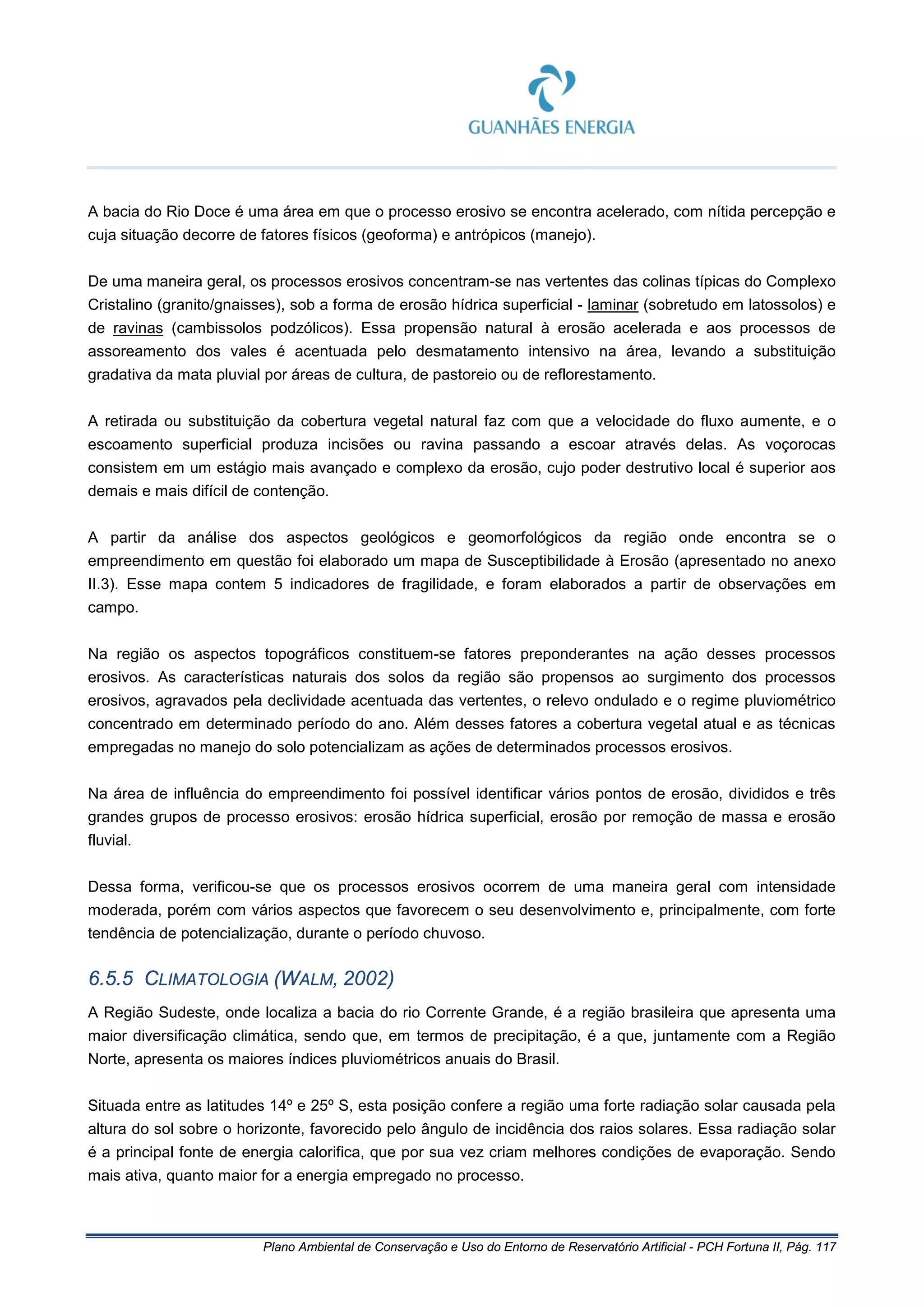 Plano Ambiental de Conservação e Uso do Entorno de Reservatório Artificial - PCH Fortuna II, Pág. 117
A bacia do Rio Doce é uma área em que o processo erosivo se encontra acelerado, com nítida percepção e
cuja situação decorre de fatores físicos (geoforma) e antrópicos (manejo).
De uma maneira geral, os processos erosivos concentram-se nas vertentes das colinas típicas do Complexo
Cristalino (granito/gnaisses), sob a forma de erosão hídrica superficial - laminar (sobretudo em latossolos) e
de ravinas (cambissolos podzólicos). Essa propensão natural à erosão acelerada e aos processos de
assoreamento dos vales é acentuada pelo desmatamento intensivo na área, levando a substituição
gradativa da mata pluvial por áreas de cultura, de pastoreio ou de reflorestamento.
A retirada ou substituição da cobertura vegetal natural faz com que a velocidade do fluxo aumente, e o
escoamento superficial produza incisões ou ravina passando a escoar através delas. As voçorocas
consistem em um estágio mais avançado e complexo da erosão, cujo poder destrutivo local é superior aos
demais e mais difícil de contenção.
A partir da análise dos aspectos geológicos e geomorfológicos da região onde encontra se o
empreendimento em questão foi elaborado um mapa de Susceptibilidade à Erosão (apresentado no anexo
II.3). Esse mapa contem 5 indicadores de fragilidade, e foram elaborados a partir de observações em
campo.
Na região os aspectos topográficos constituem-se fatores preponderantes na ação desses processos
erosivos. As características naturais dos solos da região são propensos ao surgimento dos processos
erosivos, agravados pela declividade acentuada das vertentes, o relevo ondulado e o regime pluviométrico
concentrado em determinado período do ano. Além desses fatores a cobertura vegetal atual e as técnicas
empregadas no manejo do solo potencializam as ações de determinados processos erosivos.
Na área de influência do empreendimento foi possível identificar vários pontos de erosão, divididos e três
grandes grupos de processo erosivos: erosão hídrica superficial, erosão por remoção de massa e erosão
fluvial.
Dessa forma, verificou-se que os processos erosivos ocorrem de uma maneira geral com intensidade
moderada, porém com vários aspectos que favorecem o seu desenvolvimento e, principalmente, com forte
tendência de potencialização, durante o período chuvoso.
6.5.5 CLIMATOLOGIA (WALM, 2002)
A Região Sudeste, onde localiza a bacia do rio Corrente Grande, é a região brasileira que apresenta uma
maior diversificação climática, sendo que, em termos de precipitação, é a que, juntamente com a Região
Norte, apresenta os maiores índices pluviométricos anuais do Brasil.
Situada entre as latitudes 14º e 25º S, esta posição confere a região uma forte radiação solar causada pela
altura do sol sobre o horizonte, favorecido pelo ângulo de incidência dos raios solares. Essa radiação solar
é a principal fonte de energia calorifica, que por sua vez criam melhores condições de evaporação. Sendo
mais ativa, quanto maior for a energia empregado no processo.
 