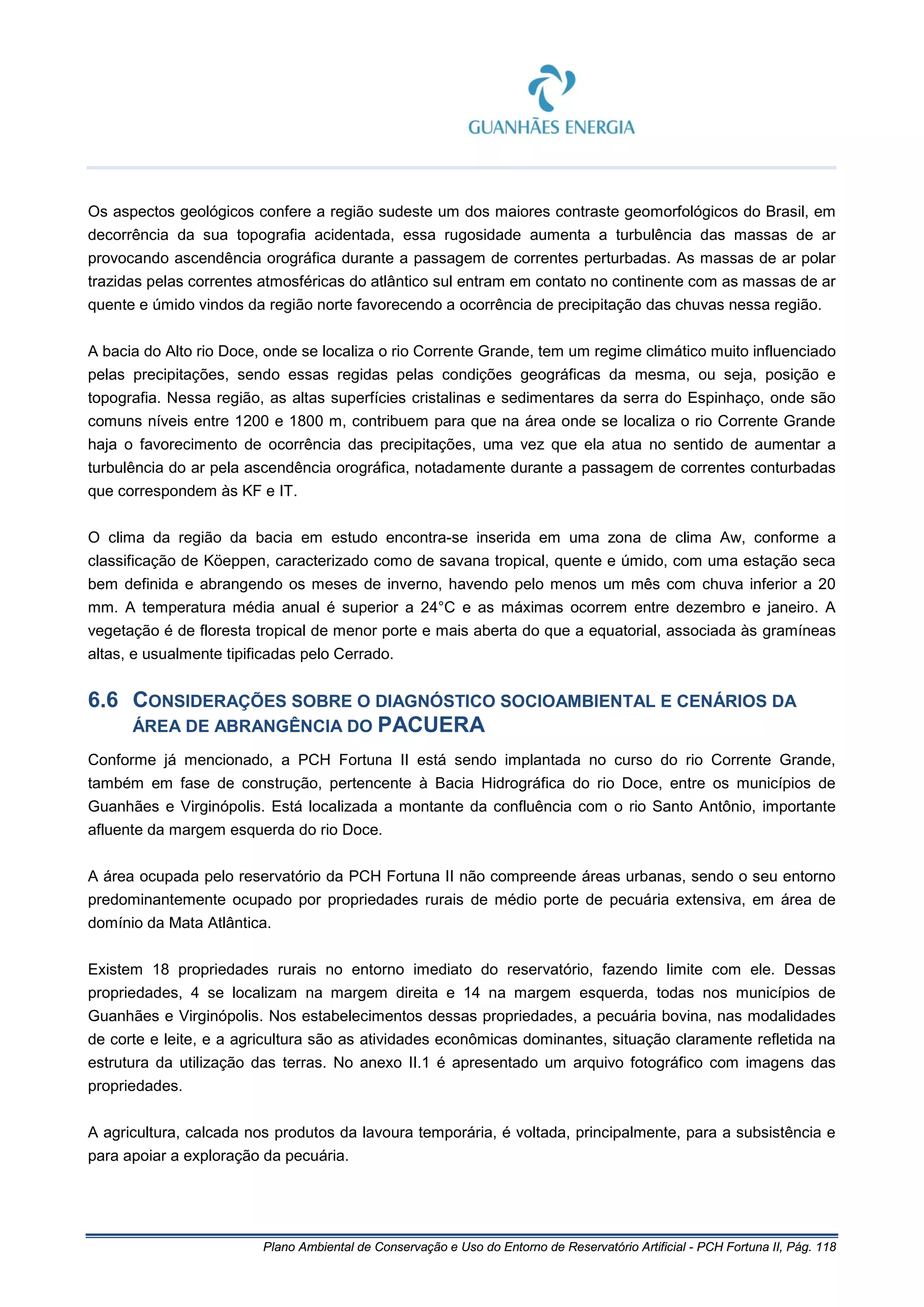 Plano Ambiental de Conservação e Uso do Entorno de Reservatório Artificial - PCH Fortuna II, Pág. 118
Os aspectos geológicos confere a região sudeste um dos maiores contraste geomorfológicos do Brasil, em
decorrência da sua topografia acidentada, essa rugosidade aumenta a turbulência das massas de ar
provocando ascendência orográfica durante a passagem de correntes perturbadas. As massas de ar polar
trazidas pelas correntes atmosféricas do atlântico sul entram em contato no continente com as massas de ar
quente e úmido vindos da região norte favorecendo a ocorrência de precipitação das chuvas nessa região.
A bacia do Alto rio Doce, onde se localiza o rio Corrente Grande, tem um regime climático muito influenciado
pelas precipitações, sendo essas regidas pelas condições geográficas da mesma, ou seja, posição e
topografia. Nessa região, as altas superfícies cristalinas e sedimentares da serra do Espinhaço, onde são
comuns níveis entre 1200 e 1800 m, contribuem para que na área onde se localiza o rio Corrente Grande
haja o favorecimento de ocorrência das precipitações, uma vez que ela atua no sentido de aumentar a
turbulência do ar pela ascendência orográfica, notadamente durante a passagem de correntes conturbadas
que correspondem às KF e IT.
O clima da região da bacia em estudo encontra-se inserida em uma zona de clima Aw, conforme a
classificação de Köeppen, caracterizado como de savana tropical, quente e úmido, com uma estação seca
bem definida e abrangendo os meses de inverno, havendo pelo menos um mês com chuva inferior a 20
mm. A temperatura média anual é superior a 24°C e as máximas ocorrem entre dezembro e janeiro. A
vegetação é de floresta tropical de menor porte e mais aberta do que a equatorial, associada às gramíneas
altas, e usualmente tipificadas pelo Cerrado.
6.6 CONSIDERAÇÕES SOBRE O DIAGNÓSTICO SOCIOAMBIENTAL E CENÁRIOS DA
ÁREA DE ABRANGÊNCIA DO PACUERA
Conforme já mencionado, a PCH Fortuna II está sendo implantada no curso do rio Corrente Grande,
também em fase de construção, pertencente à Bacia Hidrográfica do rio Doce, entre os municípios de
Guanhães e Virginópolis. Está localizada a montante da confluência com o rio Santo Antônio, importante
afluente da margem esquerda do rio Doce.
A área ocupada pelo reservatório da PCH Fortuna II não compreende áreas urbanas, sendo o seu entorno
predominantemente ocupado por propriedades rurais de médio porte de pecuária extensiva, em área de
domínio da Mata Atlântica.
Existem 18 propriedades rurais no entorno imediato do reservatório, fazendo limite com ele. Dessas
propriedades, 4 se localizam na margem direita e 14 na margem esquerda, todas nos municípios de
Guanhães e Virginópolis. Nos estabelecimentos dessas propriedades, a pecuária bovina, nas modalidades
de corte e leite, e a agricultura são as atividades econômicas dominantes, situação claramente refletida na
estrutura da utilização das terras. No anexo II.1 é apresentado um arquivo fotográfico com imagens das
propriedades.
A agricultura, calcada nos produtos da lavoura temporária, é voltada, principalmente, para a subsistência e
para apoiar a exploração da pecuária.
 