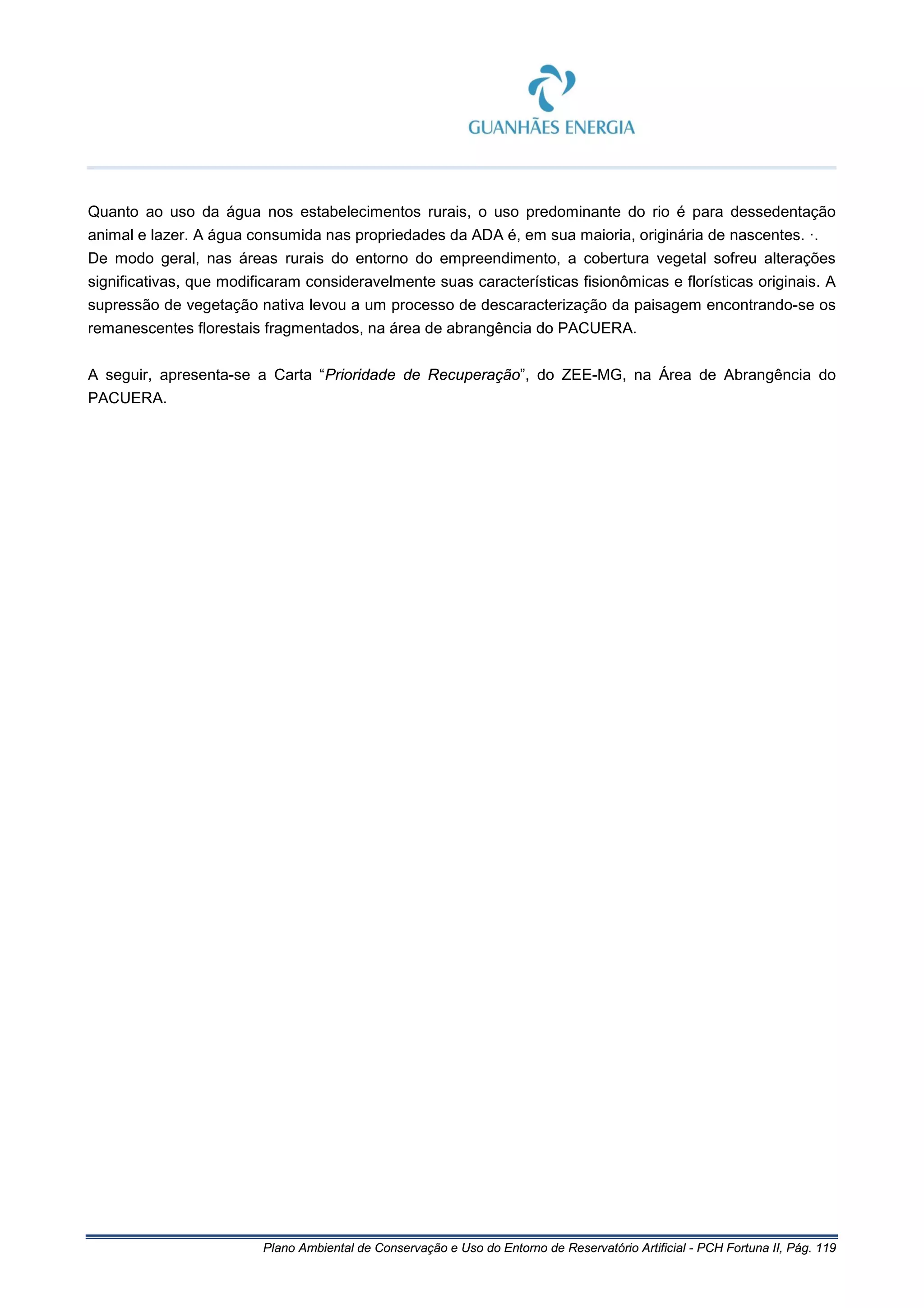 Plano Ambiental de Conservação e Uso do Entorno de Reservatório Artificial - PCH Fortuna II, Pág. 119
Quanto ao uso da água nos estabelecimentos rurais, o uso predominante do rio é para dessedentação
animal e lazer. A água consumida nas propriedades da ADA é, em sua maioria, originária de nascentes. ·.
De modo geral, nas áreas rurais do entorno do empreendimento, a cobertura vegetal sofreu alterações
significativas, que modificaram consideravelmente suas características fisionômicas e florísticas originais. A
supressão de vegetação nativa levou a um processo de descaracterização da paisagem encontrando-se os
remanescentes florestais fragmentados, na área de abrangência do PACUERA.
A seguir, apresenta-se a Carta “Prioridade de Recuperação”, do ZEE-MG, na Área de Abrangência do
PACUERA.
 
