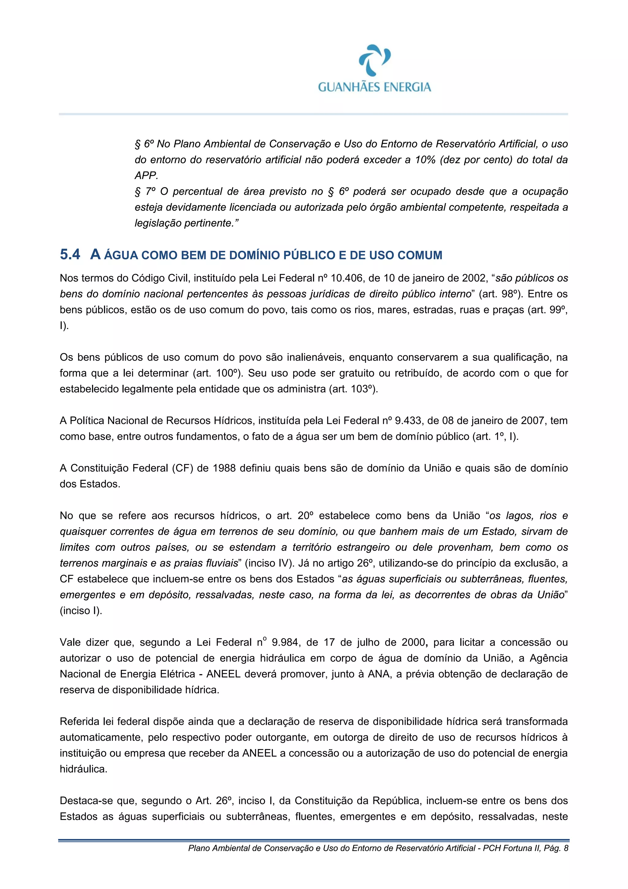 Plano Ambiental de Conservação e Uso do Entorno de Reservatório Artificial - PCH Fortuna II, Pág. 8
§ 6º No Plano Ambiental de Conservação e Uso do Entorno de Reservatório Artificial, o uso
do entorno do reservatório artificial não poderá exceder a 10% (dez por cento) do total da
APP.
§ 7º O percentual de área previsto no § 6º poderá ser ocupado desde que a ocupação
esteja devidamente licenciada ou autorizada pelo órgão ambiental competente, respeitada a
legislação pertinente.”
5.4 A ÁGUA COMO BEM DE DOMÍNIO PÚBLICO E DE USO COMUM
Nos termos do Código Civil, instituído pela Lei Federal nº 10.406, de 10 de janeiro de 2002, “são públicos os
bens do domínio nacional pertencentes às pessoas jurídicas de direito público interno” (art. 98º). Entre os
bens públicos, estão os de uso comum do povo, tais como os rios, mares, estradas, ruas e praças (art. 99º,
I).
Os bens públicos de uso comum do povo são inalienáveis, enquanto conservarem a sua qualificação, na
forma que a lei determinar (art. 100º). Seu uso pode ser gratuito ou retribuído, de acordo com o que for
estabelecido legalmente pela entidade que os administra (art. 103º).
A Política Nacional de Recursos Hídricos, instituída pela Lei Federal nº 9.433, de 08 de janeiro de 2007, tem
como base, entre outros fundamentos, o fato de a água ser um bem de domínio público (art. 1º, I).
A Constituição Federal (CF) de 1988 definiu quais bens são de domínio da União e quais são de domínio
dos Estados.
No que se refere aos recursos hídricos, o art. 20º estabelece como bens da União “os lagos, rios e
quaisquer correntes de água em terrenos de seu domínio, ou que banhem mais de um Estado, sirvam de
limites com outros países, ou se estendam a território estrangeiro ou dele provenham, bem como os
terrenos marginais e as praias fluviais” (inciso IV). Já no artigo 26º, utilizando-se do princípio da exclusão, a
CF estabelece que incluem-se entre os bens dos Estados “as águas superficiais ou subterrâneas, fluentes,
emergentes e em depósito, ressalvadas, neste caso, na forma da lei, as decorrentes de obras da União”
(inciso I).
Vale dizer que, segundo a Lei Federal n
o
9.984, de 17 de julho de 2000, para licitar a concessão ou
autorizar o uso de potencial de energia hidráulica em corpo de água de domínio da União, a Agência
Nacional de Energia Elétrica - ANEEL deverá promover, junto à ANA, a prévia obtenção de declaração de
reserva de disponibilidade hídrica.
Referida lei federal dispõe ainda que a declaração de reserva de disponibilidade hídrica será transformada
automaticamente, pelo respectivo poder outorgante, em outorga de direito de uso de recursos hídricos à
instituição ou empresa que receber da ANEEL a concessão ou a autorização de uso do potencial de energia
hidráulica.
Destaca-se que, segundo o Art. 26º, inciso I, da Constituição da República, incluem-se entre os bens dos
Estados as águas superficiais ou subterrâneas, fluentes, emergentes e em depósito, ressalvadas, neste
 