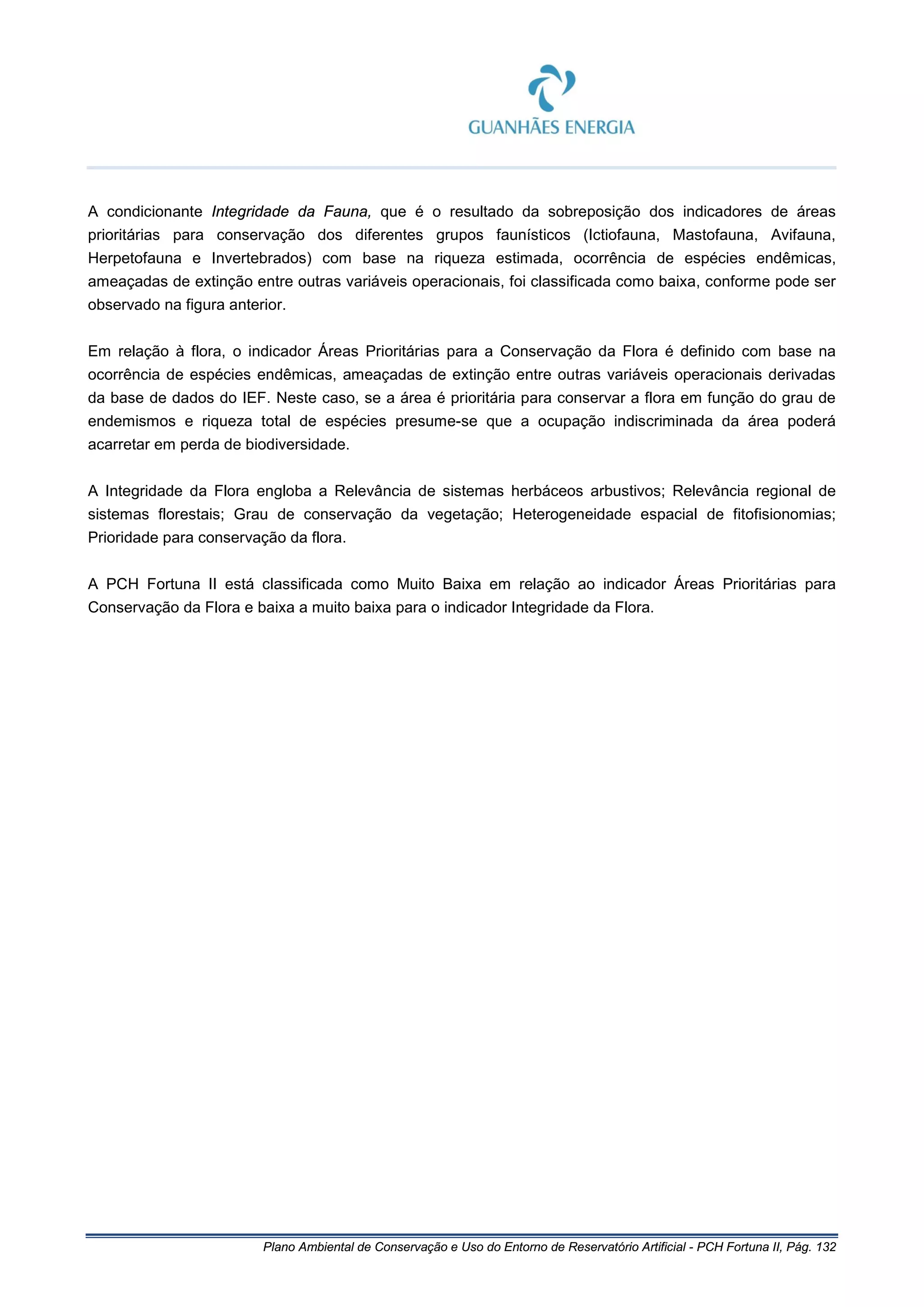 Plano Ambiental de Conservação e Uso do Entorno de Reservatório Artificial - PCH Fortuna II, Pág. 132
A condicionante Integridade da Fauna, que é o resultado da sobreposição dos indicadores de áreas
prioritárias para conservação dos diferentes grupos faunísticos (Ictiofauna, Mastofauna, Avifauna,
Herpetofauna e Invertebrados) com base na riqueza estimada, ocorrência de espécies endêmicas,
ameaçadas de extinção entre outras variáveis operacionais, foi classificada como baixa, conforme pode ser
observado na figura anterior.
Em relação à flora, o indicador Áreas Prioritárias para a Conservação da Flora é definido com base na
ocorrência de espécies endêmicas, ameaçadas de extinção entre outras variáveis operacionais derivadas
da base de dados do IEF. Neste caso, se a área é prioritária para conservar a flora em função do grau de
endemismos e riqueza total de espécies presume-se que a ocupação indiscriminada da área poderá
acarretar em perda de biodiversidade.
A Integridade da Flora engloba a Relevância de sistemas herbáceos arbustivos; Relevância regional de
sistemas florestais; Grau de conservação da vegetação; Heterogeneidade espacial de fitofisionomias;
Prioridade para conservação da flora.
A PCH Fortuna II está classificada como Muito Baixa em relação ao indicador Áreas Prioritárias para
Conservação da Flora e baixa a muito baixa para o indicador Integridade da Flora.
 
