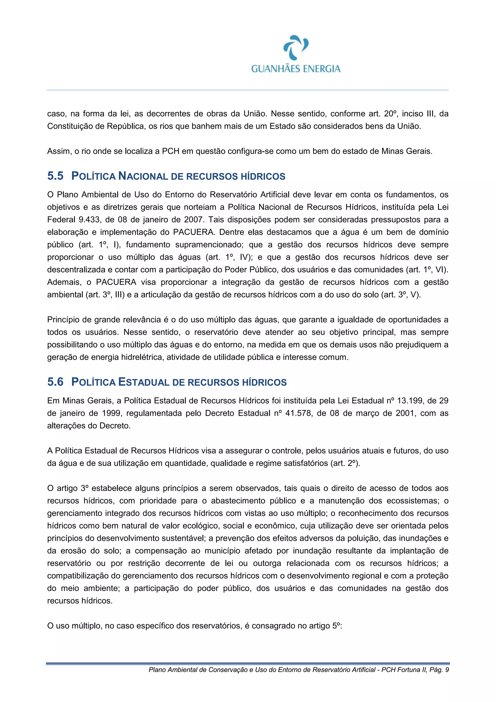 Plano Ambiental de Conservação e Uso do Entorno de Reservatório Artificial - PCH Fortuna II, Pág. 9
caso, na forma da lei, as decorrentes de obras da União. Nesse sentido, conforme art. 20º, inciso III, da
Constituição de República, os rios que banhem mais de um Estado são considerados bens da União.
Assim, o rio onde se localiza a PCH em questão configura-se como um bem do estado de Minas Gerais.
5.5 POLÍTICA NACIONAL DE RECURSOS HÍDRICOS
O Plano Ambiental de Uso do Entorno do Reservatório Artificial deve levar em conta os fundamentos, os
objetivos e as diretrizes gerais que norteiam a Política Nacional de Recursos Hídricos, instituída pela Lei
Federal 9.433, de 08 de janeiro de 2007. Tais disposições podem ser consideradas pressupostos para a
elaboração e implementação do PACUERA. Dentre elas destacamos que a água é um bem de domínio
público (art. 1º, I), fundamento supramencionado; que a gestão dos recursos hídricos deve sempre
proporcionar o uso múltiplo das águas (art. 1º, IV); e que a gestão dos recursos hídricos deve ser
descentralizada e contar com a participação do Poder Público, dos usuários e das comunidades (art. 1º, VI).
Ademais, o PACUERA visa proporcionar a integração da gestão de recursos hídricos com a gestão
ambiental (art. 3º, III) e a articulação da gestão de recursos hídricos com a do uso do solo (art. 3º, V).
Princípio de grande relevância é o do uso múltiplo das águas, que garante a igualdade de oportunidades a
todos os usuários. Nesse sentido, o reservatório deve atender ao seu objetivo principal, mas sempre
possibilitando o uso múltiplo das águas e do entorno, na medida em que os demais usos não prejudiquem a
geração de energia hidrelétrica, atividade de utilidade pública e interesse comum.
5.6 POLÍTICA ESTADUAL DE RECURSOS HÍDRICOS
Em Minas Gerais, a Política Estadual de Recursos Hídricos foi instituída pela Lei Estadual nº 13.199, de 29
de janeiro de 1999, regulamentada pelo Decreto Estadual nº 41.578, de 08 de março de 2001, com as
alterações do Decreto.
A Política Estadual de Recursos Hídricos visa a assegurar o controle, pelos usuários atuais e futuros, do uso
da água e de sua utilização em quantidade, qualidade e regime satisfatórios (art. 2º).
O artigo 3º estabelece alguns princípios a serem observados, tais quais o direito de acesso de todos aos
recursos hídricos, com prioridade para o abastecimento público e a manutenção dos ecossistemas; o
gerenciamento integrado dos recursos hídricos com vistas ao uso múltiplo; o reconhecimento dos recursos
hídricos como bem natural de valor ecológico, social e econômico, cuja utilização deve ser orientada pelos
princípios do desenvolvimento sustentável; a prevenção dos efeitos adversos da poluição, das inundações e
da erosão do solo; a compensação ao município afetado por inundação resultante da implantação de
reservatório ou por restrição decorrente de lei ou outorga relacionada com os recursos hídricos; a
compatibilização do gerenciamento dos recursos hídricos com o desenvolvimento regional e com a proteção
do meio ambiente; a participação do poder público, dos usuários e das comunidades na gestão dos
recursos hídricos.
O uso múltiplo, no caso específico dos reservatórios, é consagrado no artigo 5º:
 