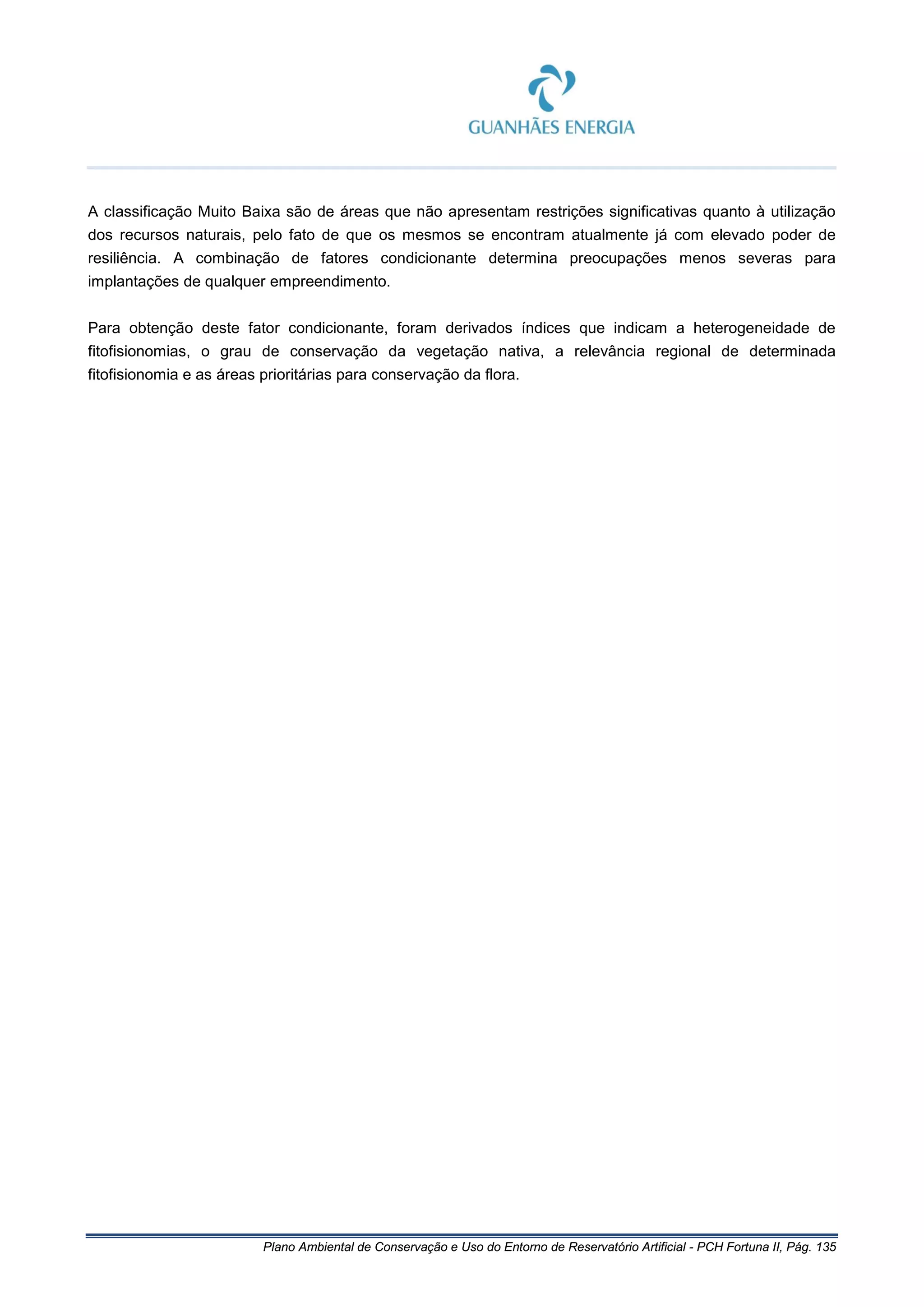 Plano Ambiental de Conservação e Uso do Entorno de Reservatório Artificial - PCH Fortuna II, Pág. 135
A classificação Muito Baixa são de áreas que não apresentam restrições significativas quanto à utilização
dos recursos naturais, pelo fato de que os mesmos se encontram atualmente já com elevado poder de
resiliência. A combinação de fatores condicionante determina preocupações menos severas para
implantações de qualquer empreendimento.
Para obtenção deste fator condicionante, foram derivados índices que indicam a heterogeneidade de
fitofisionomias, o grau de conservação da vegetação nativa, a relevância regional de determinada
fitofisionomia e as áreas prioritárias para conservação da flora.
 