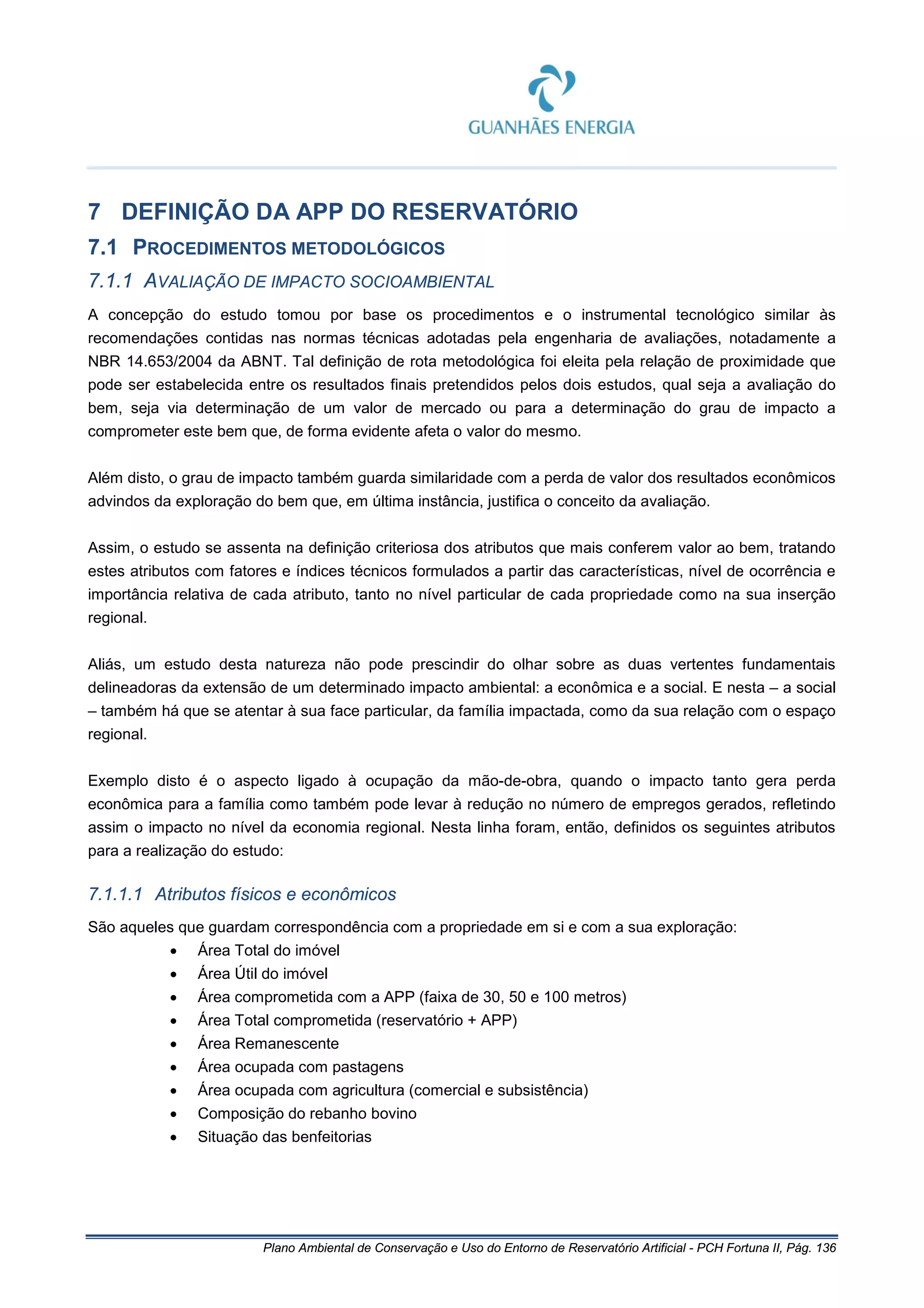 Plano Ambiental de Conservação e Uso do Entorno de Reservatório Artificial - PCH Fortuna II, Pág. 136
7 DEFINIÇÃO DA APP DO RESERVATÓRIO
7.1 PROCEDIMENTOS METODOLÓGICOS
7.1.1 AVALIAÇÃO DE IMPACTO SOCIOAMBIENTAL
A concepção do estudo tomou por base os procedimentos e o instrumental tecnológico similar às
recomendações contidas nas normas técnicas adotadas pela engenharia de avaliações, notadamente a
NBR 14.653/2004 da ABNT. Tal definição de rota metodológica foi eleita pela relação de proximidade que
pode ser estabelecida entre os resultados finais pretendidos pelos dois estudos, qual seja a avaliação do
bem, seja via determinação de um valor de mercado ou para a determinação do grau de impacto a
comprometer este bem que, de forma evidente afeta o valor do mesmo.
Além disto, o grau de impacto também guarda similaridade com a perda de valor dos resultados econômicos
advindos da exploração do bem que, em última instância, justifica o conceito da avaliação.
Assim, o estudo se assenta na definição criteriosa dos atributos que mais conferem valor ao bem, tratando
estes atributos com fatores e índices técnicos formulados a partir das características, nível de ocorrência e
importância relativa de cada atributo, tanto no nível particular de cada propriedade como na sua inserção
regional.
Aliás, um estudo desta natureza não pode prescindir do olhar sobre as duas vertentes fundamentais
delineadoras da extensão de um determinado impacto ambiental: a econômica e a social. E nesta – a social
– também há que se atentar à sua face particular, da família impactada, como da sua relação com o espaço
regional.
Exemplo disto é o aspecto ligado à ocupação da mão-de-obra, quando o impacto tanto gera perda
econômica para a família como também pode levar à redução no número de empregos gerados, refletindo
assim o impacto no nível da economia regional. Nesta linha foram, então, definidos os seguintes atributos
para a realização do estudo:
7.1.1.1 Atributos físicos e econômicos
São aqueles que guardam correspondência com a propriedade em si e com a sua exploração:
• Área Total do imóvel
• Área Útil do imóvel
• Área comprometida com a APP (faixa de 30, 50 e 100 metros)
• Área Total comprometida (reservatório + APP)
• Área Remanescente
• Área ocupada com pastagens
• Área ocupada com agricultura (comercial e subsistência)
• Composição do rebanho bovino
• Situação das benfeitorias
 