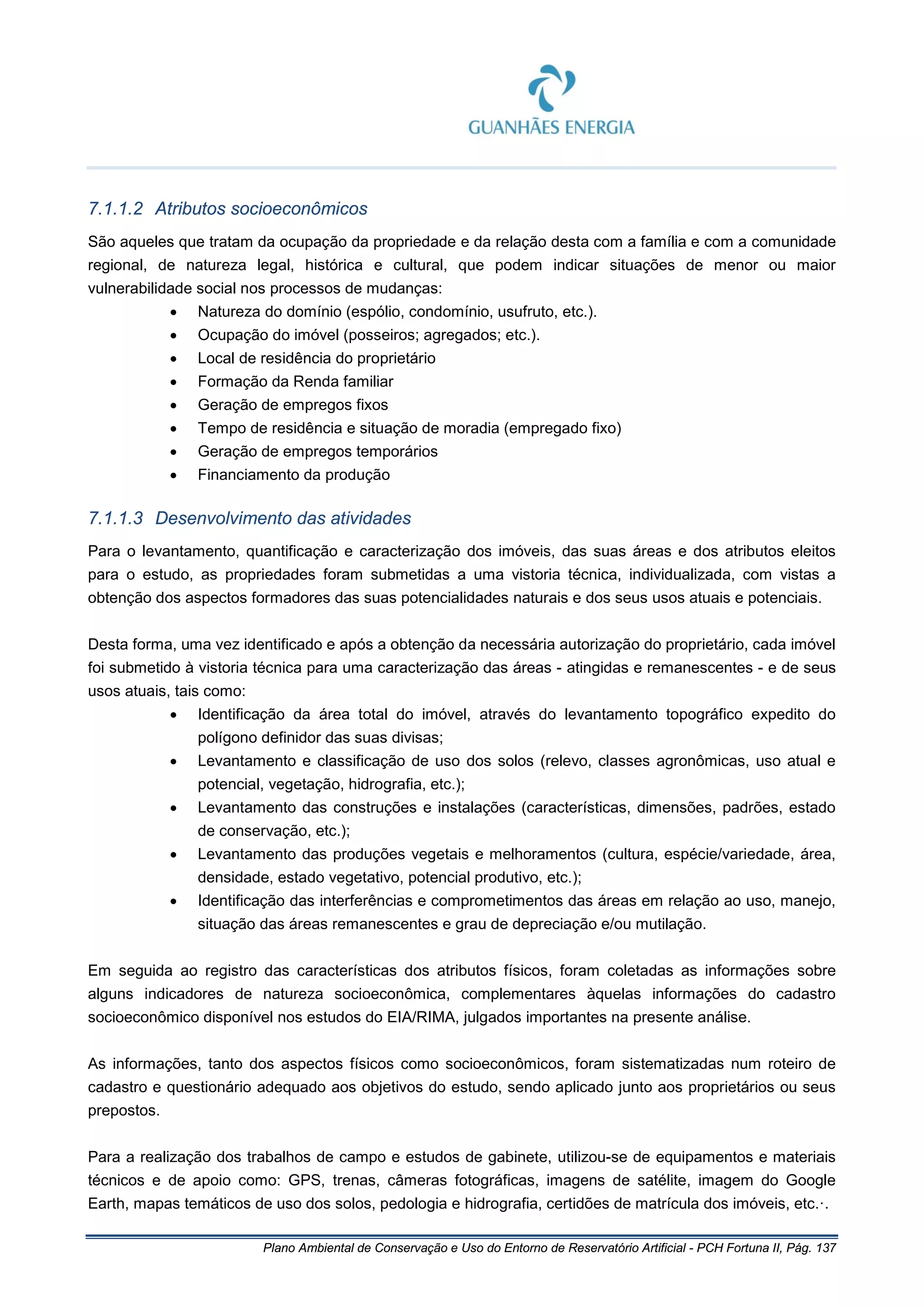 Plano Ambiental de Conservação e Uso do Entorno de Reservatório Artificial - PCH Fortuna II, Pág. 137
7.1.1.2 Atributos socioeconômicos
São aqueles que tratam da ocupação da propriedade e da relação desta com a família e com a comunidade
regional, de natureza legal, histórica e cultural, que podem indicar situações de menor ou maior
vulnerabilidade social nos processos de mudanças:
• Natureza do domínio (espólio, condomínio, usufruto, etc.).
• Ocupação do imóvel (posseiros; agregados; etc.).
• Local de residência do proprietário
• Formação da Renda familiar
• Geração de empregos fixos
• Tempo de residência e situação de moradia (empregado fixo)
• Geração de empregos temporários
• Financiamento da produção
7.1.1.3 Desenvolvimento das atividades
Para o levantamento, quantificação e caracterização dos imóveis, das suas áreas e dos atributos eleitos
para o estudo, as propriedades foram submetidas a uma vistoria técnica, individualizada, com vistas a
obtenção dos aspectos formadores das suas potencialidades naturais e dos seus usos atuais e potenciais.
Desta forma, uma vez identificado e após a obtenção da necessária autorização do proprietário, cada imóvel
foi submetido à vistoria técnica para uma caracterização das áreas - atingidas e remanescentes - e de seus
usos atuais, tais como:
• Identificação da área total do imóvel, através do levantamento topográfico expedito do
polígono definidor das suas divisas;
• Levantamento e classificação de uso dos solos (relevo, classes agronômicas, uso atual e
potencial, vegetação, hidrografia, etc.);
• Levantamento das construções e instalações (características, dimensões, padrões, estado
de conservação, etc.);
• Levantamento das produções vegetais e melhoramentos (cultura, espécie/variedade, área,
densidade, estado vegetativo, potencial produtivo, etc.);
• Identificação das interferências e comprometimentos das áreas em relação ao uso, manejo,
situação das áreas remanescentes e grau de depreciação e/ou mutilação.
Em seguida ao registro das características dos atributos físicos, foram coletadas as informações sobre
alguns indicadores de natureza socioeconômica, complementares àquelas informações do cadastro
socioeconômico disponível nos estudos do EIA/RIMA, julgados importantes na presente análise.
As informações, tanto dos aspectos físicos como socioeconômicos, foram sistematizadas num roteiro de
cadastro e questionário adequado aos objetivos do estudo, sendo aplicado junto aos proprietários ou seus
prepostos.
Para a realização dos trabalhos de campo e estudos de gabinete, utilizou-se de equipamentos e materiais
técnicos e de apoio como: GPS, trenas, câmeras fotográficas, imagens de satélite, imagem do Google
Earth, mapas temáticos de uso dos solos, pedologia e hidrografia, certidões de matrícula dos imóveis, etc.·.
 