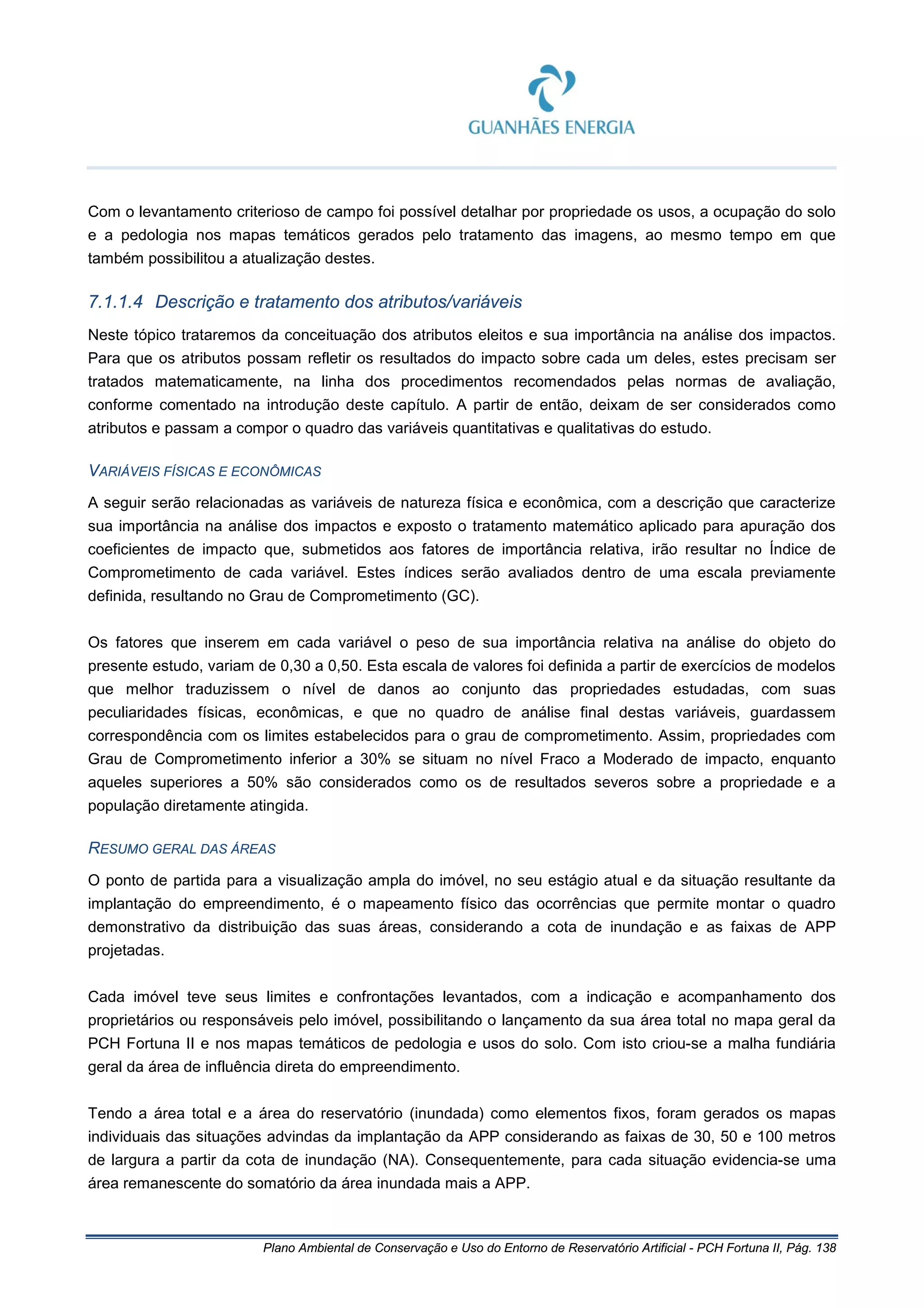 Plano Ambiental de Conservação e Uso do Entorno de Reservatório Artificial - PCH Fortuna II, Pág. 138
Com o levantamento criterioso de campo foi possível detalhar por propriedade os usos, a ocupação do solo
e a pedologia nos mapas temáticos gerados pelo tratamento das imagens, ao mesmo tempo em que
também possibilitou a atualização destes.
7.1.1.4 Descrição e tratamento dos atributos/variáveis
Neste tópico trataremos da conceituação dos atributos eleitos e sua importância na análise dos impactos.
Para que os atributos possam refletir os resultados do impacto sobre cada um deles, estes precisam ser
tratados matematicamente, na linha dos procedimentos recomendados pelas normas de avaliação,
conforme comentado na introdução deste capítulo. A partir de então, deixam de ser considerados como
atributos e passam a compor o quadro das variáveis quantitativas e qualitativas do estudo.
VARIÁVEIS FÍSICAS E ECONÔMICAS
A seguir serão relacionadas as variáveis de natureza física e econômica, com a descrição que caracterize
sua importância na análise dos impactos e exposto o tratamento matemático aplicado para apuração dos
coeficientes de impacto que, submetidos aos fatores de importância relativa, irão resultar no Índice de
Comprometimento de cada variável. Estes índices serão avaliados dentro de uma escala previamente
definida, resultando no Grau de Comprometimento (GC).
Os fatores que inserem em cada variável o peso de sua importância relativa na análise do objeto do
presente estudo, variam de 0,30 a 0,50. Esta escala de valores foi definida a partir de exercícios de modelos
que melhor traduzissem o nível de danos ao conjunto das propriedades estudadas, com suas
peculiaridades físicas, econômicas, e que no quadro de análise final destas variáveis, guardassem
correspondência com os limites estabelecidos para o grau de comprometimento. Assim, propriedades com
Grau de Comprometimento inferior a 30% se situam no nível Fraco a Moderado de impacto, enquanto
aqueles superiores a 50% são considerados como os de resultados severos sobre a propriedade e a
população diretamente atingida.
RESUMO GERAL DAS ÁREAS
O ponto de partida para a visualização ampla do imóvel, no seu estágio atual e da situação resultante da
implantação do empreendimento, é o mapeamento físico das ocorrências que permite montar o quadro
demonstrativo da distribuição das suas áreas, considerando a cota de inundação e as faixas de APP
projetadas.
Cada imóvel teve seus limites e confrontações levantados, com a indicação e acompanhamento dos
proprietários ou responsáveis pelo imóvel, possibilitando o lançamento da sua área total no mapa geral da
PCH Fortuna II e nos mapas temáticos de pedologia e usos do solo. Com isto criou-se a malha fundiária
geral da área de influência direta do empreendimento.
Tendo a área total e a área do reservatório (inundada) como elementos fixos, foram gerados os mapas
individuais das situações advindas da implantação da APP considerando as faixas de 30, 50 e 100 metros
de largura a partir da cota de inundação (NA). Consequentemente, para cada situação evidencia-se uma
área remanescente do somatório da área inundada mais a APP.
 