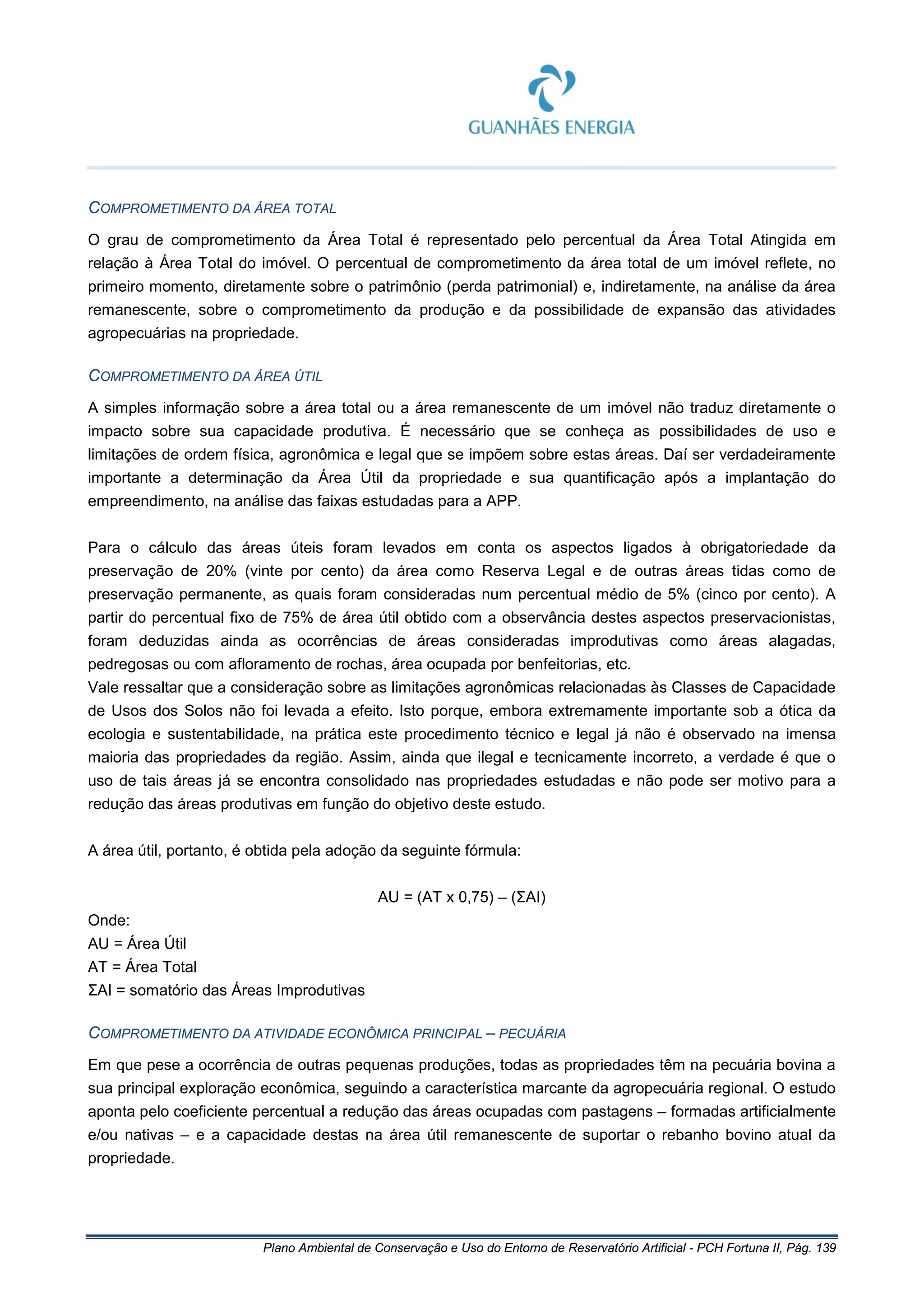 Plano Ambiental de Conservação e Uso do Entorno de Reservatório Artificial - PCH Fortuna II, Pág. 139
COMPROMETIMENTO DA ÁREA TOTAL
O grau de comprometimento da Área Total é representado pelo percentual da Área Total Atingida em
relação à Área Total do imóvel. O percentual de comprometimento da área total de um imóvel reflete, no
primeiro momento, diretamente sobre o patrimônio (perda patrimonial) e, indiretamente, na análise da área
remanescente, sobre o comprometimento da produção e da possibilidade de expansão das atividades
agropecuárias na propriedade.
COMPROMETIMENTO DA ÁREA ÚTIL
A simples informação sobre a área total ou a área remanescente de um imóvel não traduz diretamente o
impacto sobre sua capacidade produtiva. É necessário que se conheça as possibilidades de uso e
limitações de ordem física, agronômica e legal que se impõem sobre estas áreas. Daí ser verdadeiramente
importante a determinação da Área Útil da propriedade e sua quantificação após a implantação do
empreendimento, na análise das faixas estudadas para a APP.
Para o cálculo das áreas úteis foram levados em conta os aspectos ligados à obrigatoriedade da
preservação de 20% (vinte por cento) da área como Reserva Legal e de outras áreas tidas como de
preservação permanente, as quais foram consideradas num percentual médio de 5% (cinco por cento). A
partir do percentual fixo de 75% de área útil obtido com a observância destes aspectos preservacionistas,
foram deduzidas ainda as ocorrências de áreas consideradas improdutivas como áreas alagadas,
pedregosas ou com afloramento de rochas, área ocupada por benfeitorias, etc.
Vale ressaltar que a consideração sobre as limitações agronômicas relacionadas às Classes de Capacidade
de Usos dos Solos não foi levada a efeito. Isto porque, embora extremamente importante sob a ótica da
ecologia e sustentabilidade, na prática este procedimento técnico e legal já não é observado na imensa
maioria das propriedades da região. Assim, ainda que ilegal e tecnicamente incorreto, a verdade é que o
uso de tais áreas já se encontra consolidado nas propriedades estudadas e não pode ser motivo para a
redução das áreas produtivas em função do objetivo deste estudo.
A área útil, portanto, é obtida pela adoção da seguinte fórmula:
AU = (AT x 0,75) – (ΣAI)
Onde:
AU = Área Útil
AT = Área Total
ΣAI = somatório das Áreas Improdutivas
COMPROMETIMENTO DA ATIVIDADE ECONÔMICA PRINCIPAL – PECUÁRIA
Em que pese a ocorrência de outras pequenas produções, todas as propriedades têm na pecuária bovina a
sua principal exploração econômica, seguindo a característica marcante da agropecuária regional. O estudo
aponta pelo coeficiente percentual a redução das áreas ocupadas com pastagens – formadas artificialmente
e/ou nativas – e a capacidade destas na área útil remanescente de suportar o rebanho bovino atual da
propriedade.
 