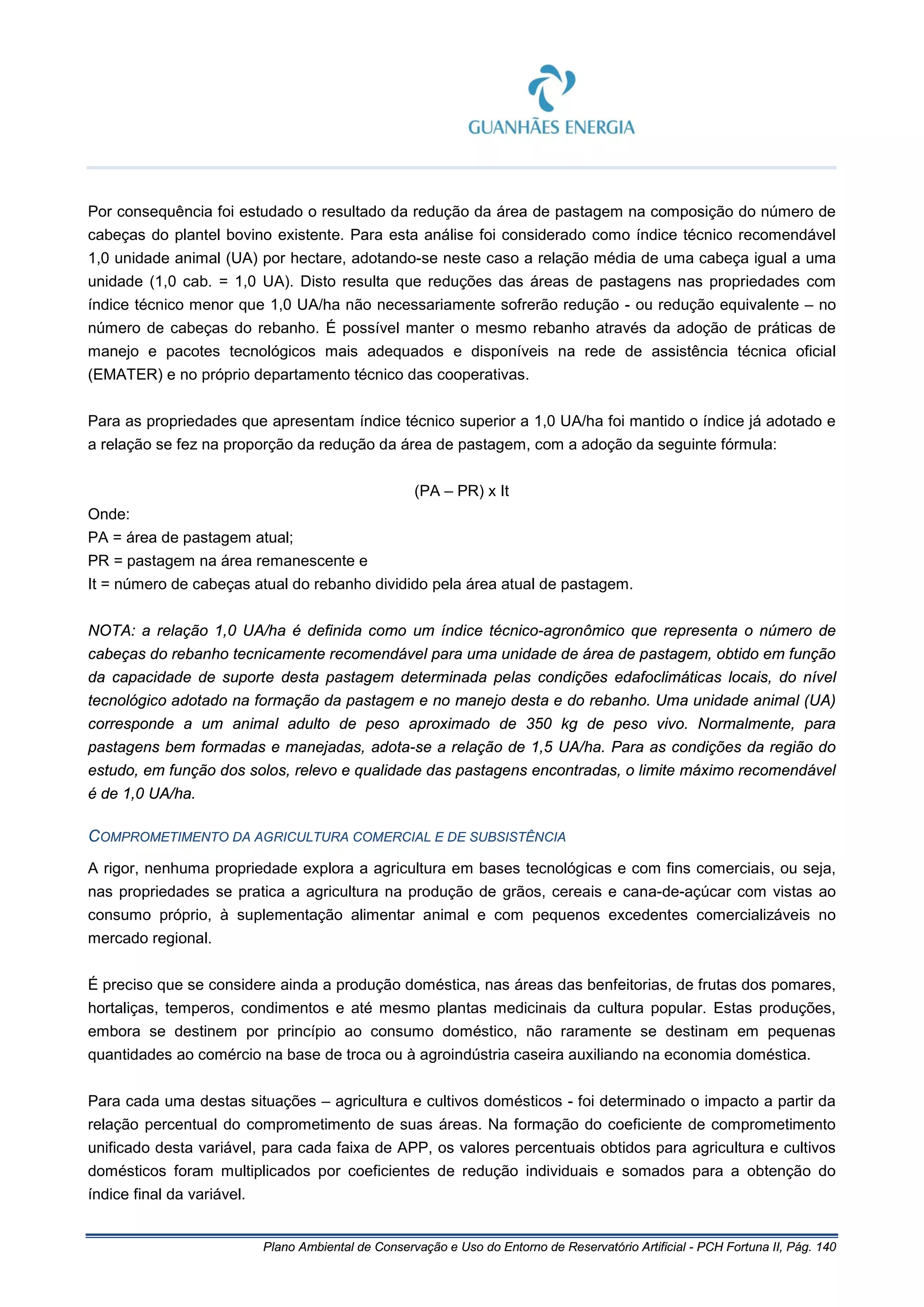 Plano Ambiental de Conservação e Uso do Entorno de Reservatório Artificial - PCH Fortuna II, Pág. 140
Por consequência foi estudado o resultado da redução da área de pastagem na composição do número de
cabeças do plantel bovino existente. Para esta análise foi considerado como índice técnico recomendável
1,0 unidade animal (UA) por hectare, adotando-se neste caso a relação média de uma cabeça igual a uma
unidade (1,0 cab. = 1,0 UA). Disto resulta que reduções das áreas de pastagens nas propriedades com
índice técnico menor que 1,0 UA/ha não necessariamente sofrerão redução - ou redução equivalente – no
número de cabeças do rebanho. É possível manter o mesmo rebanho através da adoção de práticas de
manejo e pacotes tecnológicos mais adequados e disponíveis na rede de assistência técnica oficial
(EMATER) e no próprio departamento técnico das cooperativas.
Para as propriedades que apresentam índice técnico superior a 1,0 UA/ha foi mantido o índice já adotado e
a relação se fez na proporção da redução da área de pastagem, com a adoção da seguinte fórmula:
(PA – PR) x It
Onde:
PA = área de pastagem atual;
PR = pastagem na área remanescente e
It = número de cabeças atual do rebanho dividido pela área atual de pastagem.
NOTA: a relação 1,0 UA/ha é definida como um índice técnico-agronômico que representa o número de
cabeças do rebanho tecnicamente recomendável para uma unidade de área de pastagem, obtido em função
da capacidade de suporte desta pastagem determinada pelas condições edafoclimáticas locais, do nível
tecnológico adotado na formação da pastagem e no manejo desta e do rebanho. Uma unidade animal (UA)
corresponde a um animal adulto de peso aproximado de 350 kg de peso vivo. Normalmente, para
pastagens bem formadas e manejadas, adota-se a relação de 1,5 UA/ha. Para as condições da região do
estudo, em função dos solos, relevo e qualidade das pastagens encontradas, o limite máximo recomendável
é de 1,0 UA/ha.
COMPROMETIMENTO DA AGRICULTURA COMERCIAL E DE SUBSISTÊNCIA
A rigor, nenhuma propriedade explora a agricultura em bases tecnológicas e com fins comerciais, ou seja,
nas propriedades se pratica a agricultura na produção de grãos, cereais e cana-de-açúcar com vistas ao
consumo próprio, à suplementação alimentar animal e com pequenos excedentes comercializáveis no
mercado regional.
É preciso que se considere ainda a produção doméstica, nas áreas das benfeitorias, de frutas dos pomares,
hortaliças, temperos, condimentos e até mesmo plantas medicinais da cultura popular. Estas produções,
embora se destinem por princípio ao consumo doméstico, não raramente se destinam em pequenas
quantidades ao comércio na base de troca ou à agroindústria caseira auxiliando na economia doméstica.
Para cada uma destas situações – agricultura e cultivos domésticos - foi determinado o impacto a partir da
relação percentual do comprometimento de suas áreas. Na formação do coeficiente de comprometimento
unificado desta variável, para cada faixa de APP, os valores percentuais obtidos para agricultura e cultivos
domésticos foram multiplicados por coeficientes de redução individuais e somados para a obtenção do
índice final da variável.
 