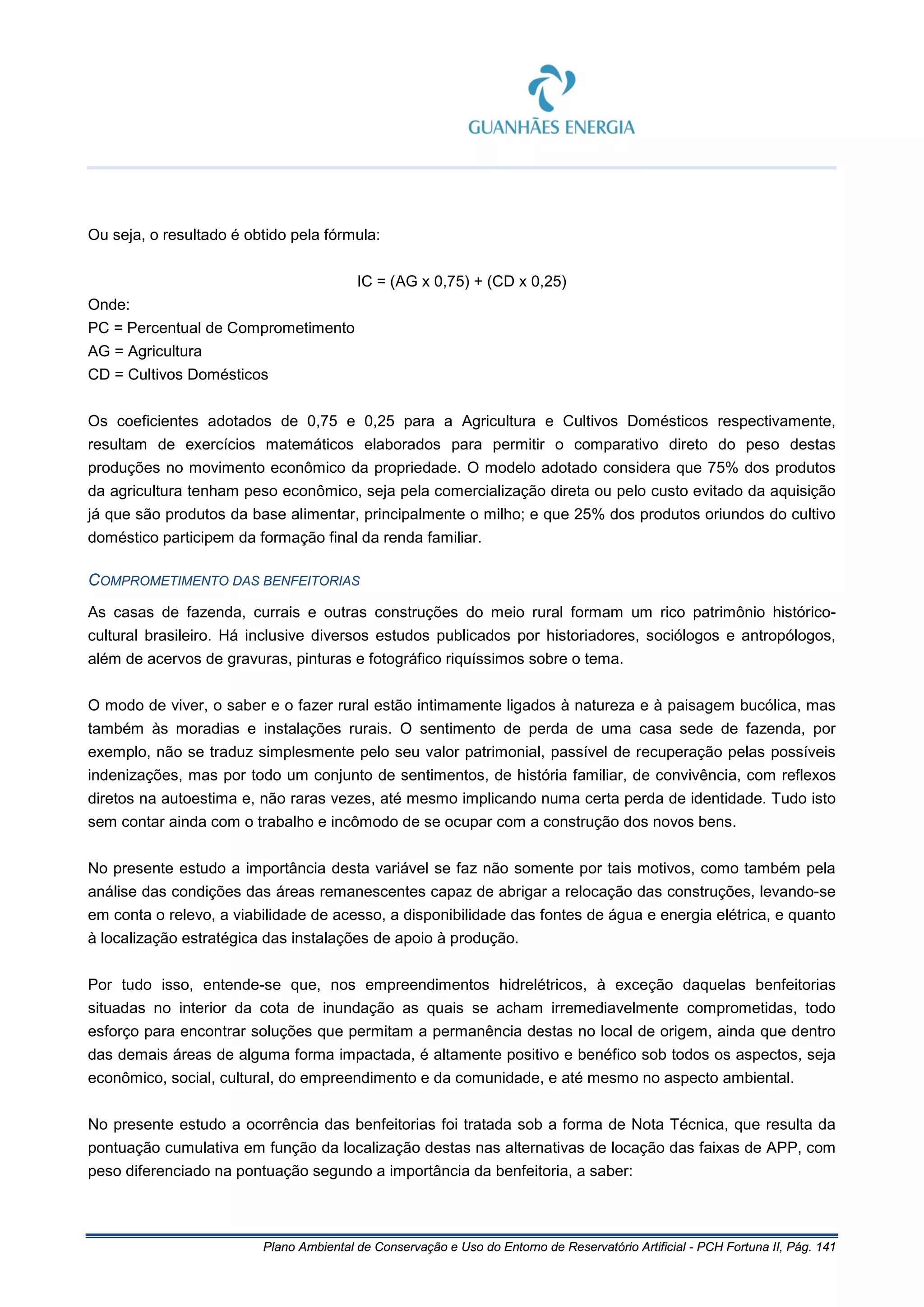 Plano Ambiental de Conservação e Uso do Entorno de Reservatório Artificial - PCH Fortuna II, Pág. 141
Ou seja, o resultado é obtido pela fórmula:
IC = (AG x 0,75) + (CD x 0,25)
Onde:
PC = Percentual de Comprometimento
AG = Agricultura
CD = Cultivos Domésticos
Os coeficientes adotados de 0,75 e 0,25 para a Agricultura e Cultivos Domésticos respectivamente,
resultam de exercícios matemáticos elaborados para permitir o comparativo direto do peso destas
produções no movimento econômico da propriedade. O modelo adotado considera que 75% dos produtos
da agricultura tenham peso econômico, seja pela comercialização direta ou pelo custo evitado da aquisição
já que são produtos da base alimentar, principalmente o milho; e que 25% dos produtos oriundos do cultivo
doméstico participem da formação final da renda familiar.
COMPROMETIMENTO DAS BENFEITORIAS
As casas de fazenda, currais e outras construções do meio rural formam um rico patrimônio histórico-
cultural brasileiro. Há inclusive diversos estudos publicados por historiadores, sociólogos e antropólogos,
além de acervos de gravuras, pinturas e fotográfico riquíssimos sobre o tema.
O modo de viver, o saber e o fazer rural estão intimamente ligados à natureza e à paisagem bucólica, mas
também às moradias e instalações rurais. O sentimento de perda de uma casa sede de fazenda, por
exemplo, não se traduz simplesmente pelo seu valor patrimonial, passível de recuperação pelas possíveis
indenizações, mas por todo um conjunto de sentimentos, de história familiar, de convivência, com reflexos
diretos na autoestima e, não raras vezes, até mesmo implicando numa certa perda de identidade. Tudo isto
sem contar ainda com o trabalho e incômodo de se ocupar com a construção dos novos bens.
No presente estudo a importância desta variável se faz não somente por tais motivos, como também pela
análise das condições das áreas remanescentes capaz de abrigar a relocação das construções, levando-se
em conta o relevo, a viabilidade de acesso, a disponibilidade das fontes de água e energia elétrica, e quanto
à localização estratégica das instalações de apoio à produção.
Por tudo isso, entende-se que, nos empreendimentos hidrelétricos, à exceção daquelas benfeitorias
situadas no interior da cota de inundação as quais se acham irremediavelmente comprometidas, todo
esforço para encontrar soluções que permitam a permanência destas no local de origem, ainda que dentro
das demais áreas de alguma forma impactada, é altamente positivo e benéfico sob todos os aspectos, seja
econômico, social, cultural, do empreendimento e da comunidade, e até mesmo no aspecto ambiental.
No presente estudo a ocorrência das benfeitorias foi tratada sob a forma de Nota Técnica, que resulta da
pontuação cumulativa em função da localização destas nas alternativas de locação das faixas de APP, com
peso diferenciado na pontuação segundo a importância da benfeitoria, a saber:
 