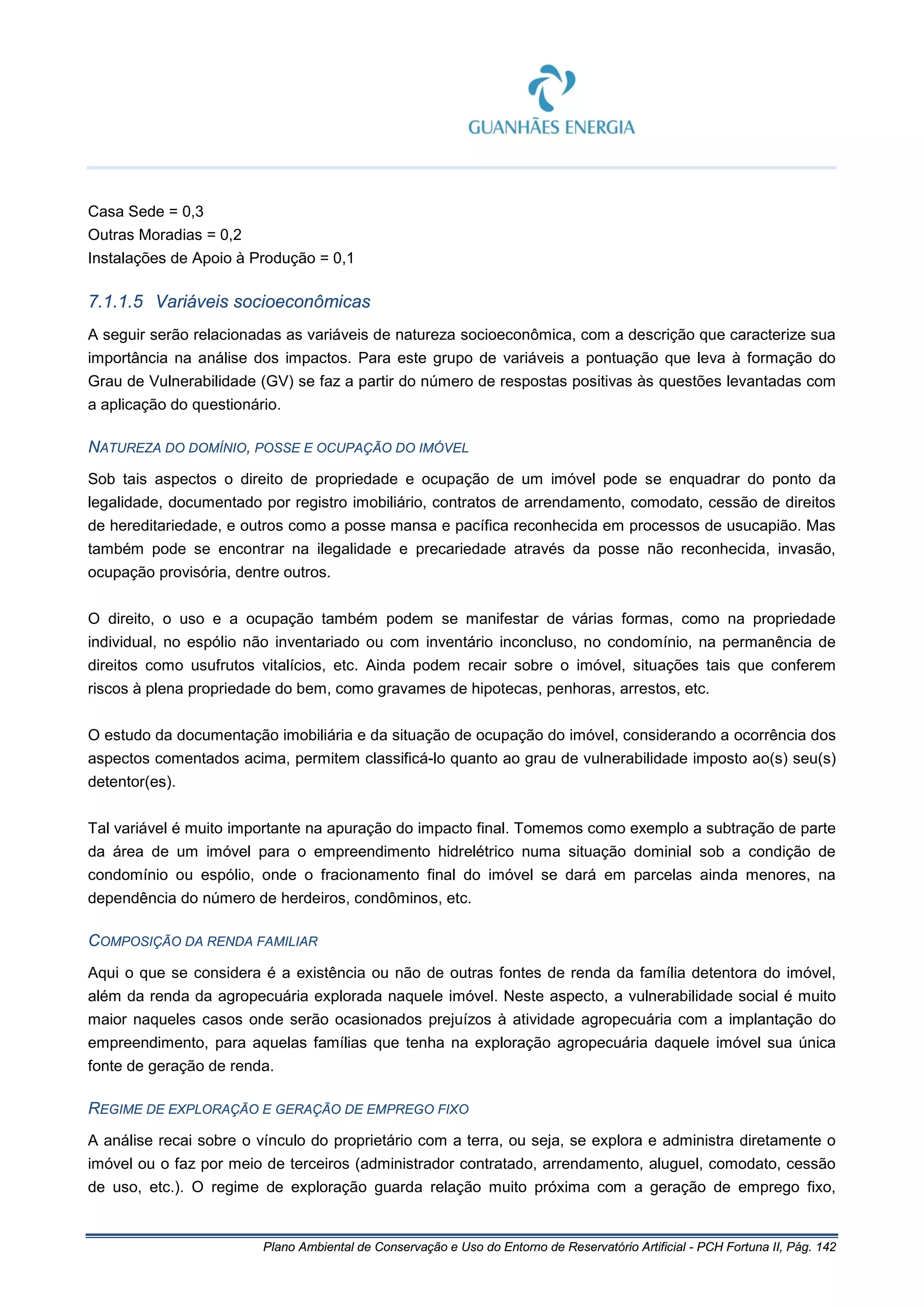 Plano Ambiental de Conservação e Uso do Entorno de Reservatório Artificial - PCH Fortuna II, Pág. 142
Casa Sede = 0,3
Outras Moradias = 0,2
Instalações de Apoio à Produção = 0,1
7.1.1.5 Variáveis socioeconômicas
A seguir serão relacionadas as variáveis de natureza socioeconômica, com a descrição que caracterize sua
importância na análise dos impactos. Para este grupo de variáveis a pontuação que leva à formação do
Grau de Vulnerabilidade (GV) se faz a partir do número de respostas positivas às questões levantadas com
a aplicação do questionário.
NATUREZA DO DOMÍNIO, POSSE E OCUPAÇÃO DO IMÓVEL
Sob tais aspectos o direito de propriedade e ocupação de um imóvel pode se enquadrar do ponto da
legalidade, documentado por registro imobiliário, contratos de arrendamento, comodato, cessão de direitos
de hereditariedade, e outros como a posse mansa e pacífica reconhecida em processos de usucapião. Mas
também pode se encontrar na ilegalidade e precariedade através da posse não reconhecida, invasão,
ocupação provisória, dentre outros.
O direito, o uso e a ocupação também podem se manifestar de várias formas, como na propriedade
individual, no espólio não inventariado ou com inventário inconcluso, no condomínio, na permanência de
direitos como usufrutos vitalícios, etc. Ainda podem recair sobre o imóvel, situações tais que conferem
riscos à plena propriedade do bem, como gravames de hipotecas, penhoras, arrestos, etc.
O estudo da documentação imobiliária e da situação de ocupação do imóvel, considerando a ocorrência dos
aspectos comentados acima, permitem classificá-lo quanto ao grau de vulnerabilidade imposto ao(s) seu(s)
detentor(es).
Tal variável é muito importante na apuração do impacto final. Tomemos como exemplo a subtração de parte
da área de um imóvel para o empreendimento hidrelétrico numa situação dominial sob a condição de
condomínio ou espólio, onde o fracionamento final do imóvel se dará em parcelas ainda menores, na
dependência do número de herdeiros, condôminos, etc.
COMPOSIÇÃO DA RENDA FAMILIAR
Aqui o que se considera é a existência ou não de outras fontes de renda da família detentora do imóvel,
além da renda da agropecuária explorada naquele imóvel. Neste aspecto, a vulnerabilidade social é muito
maior naqueles casos onde serão ocasionados prejuízos à atividade agropecuária com a implantação do
empreendimento, para aquelas famílias que tenha na exploração agropecuária daquele imóvel sua única
fonte de geração de renda.
REGIME DE EXPLORAÇÃO E GERAÇÃO DE EMPREGO FIXO
A análise recai sobre o vínculo do proprietário com a terra, ou seja, se explora e administra diretamente o
imóvel ou o faz por meio de terceiros (administrador contratado, arrendamento, aluguel, comodato, cessão
de uso, etc.). O regime de exploração guarda relação muito próxima com a geração de emprego fixo,
 