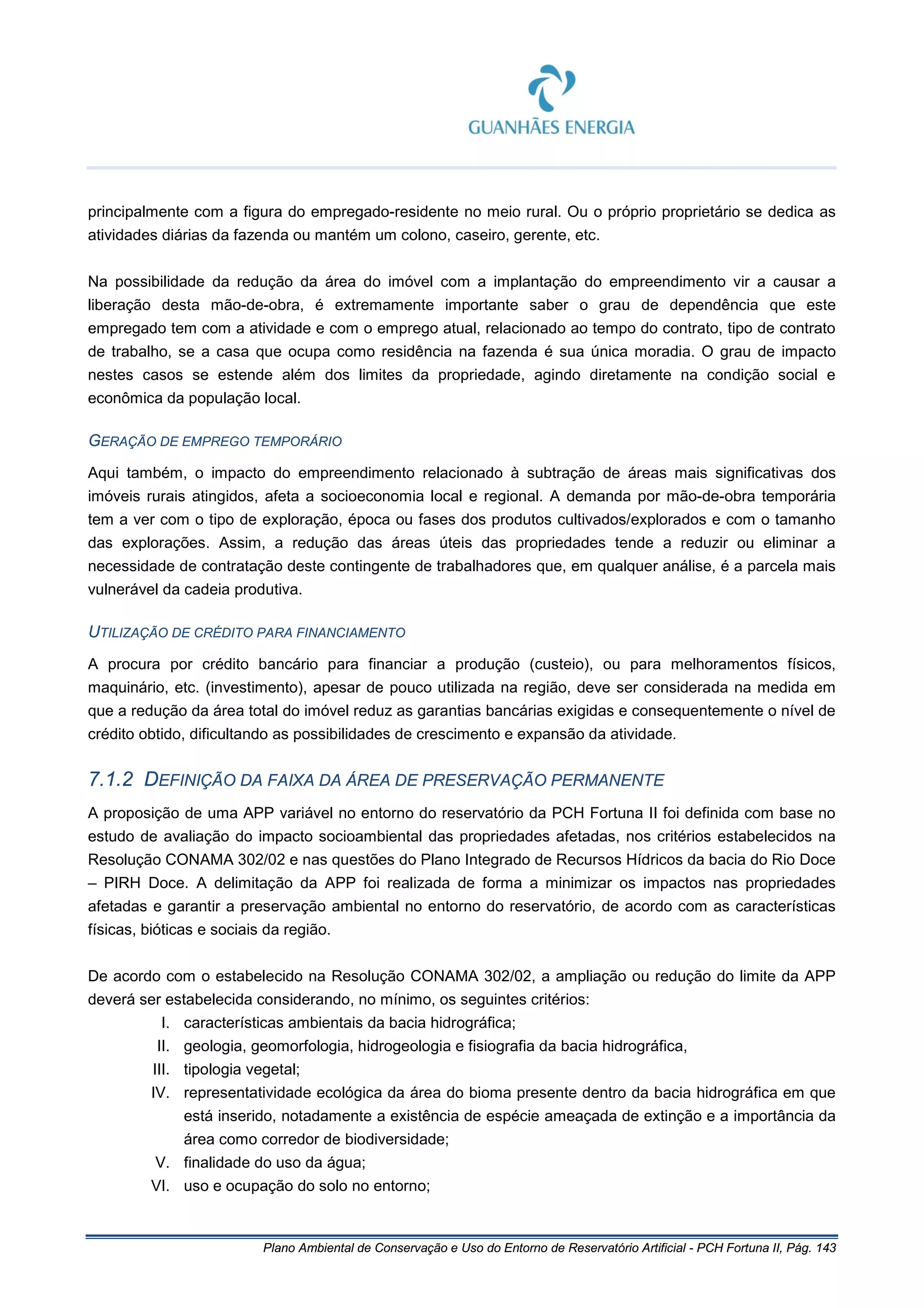 Plano Ambiental de Conservação e Uso do Entorno de Reservatório Artificial - PCH Fortuna II, Pág. 143
principalmente com a figura do empregado-residente no meio rural. Ou o próprio proprietário se dedica as
atividades diárias da fazenda ou mantém um colono, caseiro, gerente, etc.
Na possibilidade da redução da área do imóvel com a implantação do empreendimento vir a causar a
liberação desta mão-de-obra, é extremamente importante saber o grau de dependência que este
empregado tem com a atividade e com o emprego atual, relacionado ao tempo do contrato, tipo de contrato
de trabalho, se a casa que ocupa como residência na fazenda é sua única moradia. O grau de impacto
nestes casos se estende além dos limites da propriedade, agindo diretamente na condição social e
econômica da população local.
GERAÇÃO DE EMPREGO TEMPORÁRIO
Aqui também, o impacto do empreendimento relacionado à subtração de áreas mais significativas dos
imóveis rurais atingidos, afeta a socioeconomia local e regional. A demanda por mão-de-obra temporária
tem a ver com o tipo de exploração, época ou fases dos produtos cultivados/explorados e com o tamanho
das explorações. Assim, a redução das áreas úteis das propriedades tende a reduzir ou eliminar a
necessidade de contratação deste contingente de trabalhadores que, em qualquer análise, é a parcela mais
vulnerável da cadeia produtiva.
UTILIZAÇÃO DE CRÉDITO PARA FINANCIAMENTO
A procura por crédito bancário para financiar a produção (custeio), ou para melhoramentos físicos,
maquinário, etc. (investimento), apesar de pouco utilizada na região, deve ser considerada na medida em
que a redução da área total do imóvel reduz as garantias bancárias exigidas e consequentemente o nível de
crédito obtido, dificultando as possibilidades de crescimento e expansão da atividade.
7.1.2 DEFINIÇÃO DA FAIXA DA ÁREA DE PRESERVAÇÃO PERMANENTE
A proposição de uma APP variável no entorno do reservatório da PCH Fortuna II foi definida com base no
estudo de avaliação do impacto socioambiental das propriedades afetadas, nos critérios estabelecidos na
Resolução CONAMA 302/02 e nas questões do Plano Integrado de Recursos Hídricos da bacia do Rio Doce
– PIRH Doce. A delimitação da APP foi realizada de forma a minimizar os impactos nas propriedades
afetadas e garantir a preservação ambiental no entorno do reservatório, de acordo com as características
físicas, bióticas e sociais da região.
De acordo com o estabelecido na Resolução CONAMA 302/02, a ampliação ou redução do limite da APP
deverá ser estabelecida considerando, no mínimo, os seguintes critérios:
I. características ambientais da bacia hidrográfica;
II. geologia, geomorfologia, hidrogeologia e fisiografia da bacia hidrográfica,
III. tipologia vegetal;
IV. representatividade ecológica da área do bioma presente dentro da bacia hidrográfica em que
está inserido, notadamente a existência de espécie ameaçada de extinção e a importância da
área como corredor de biodiversidade;
V. finalidade do uso da água;
VI. uso e ocupação do solo no entorno;
 
