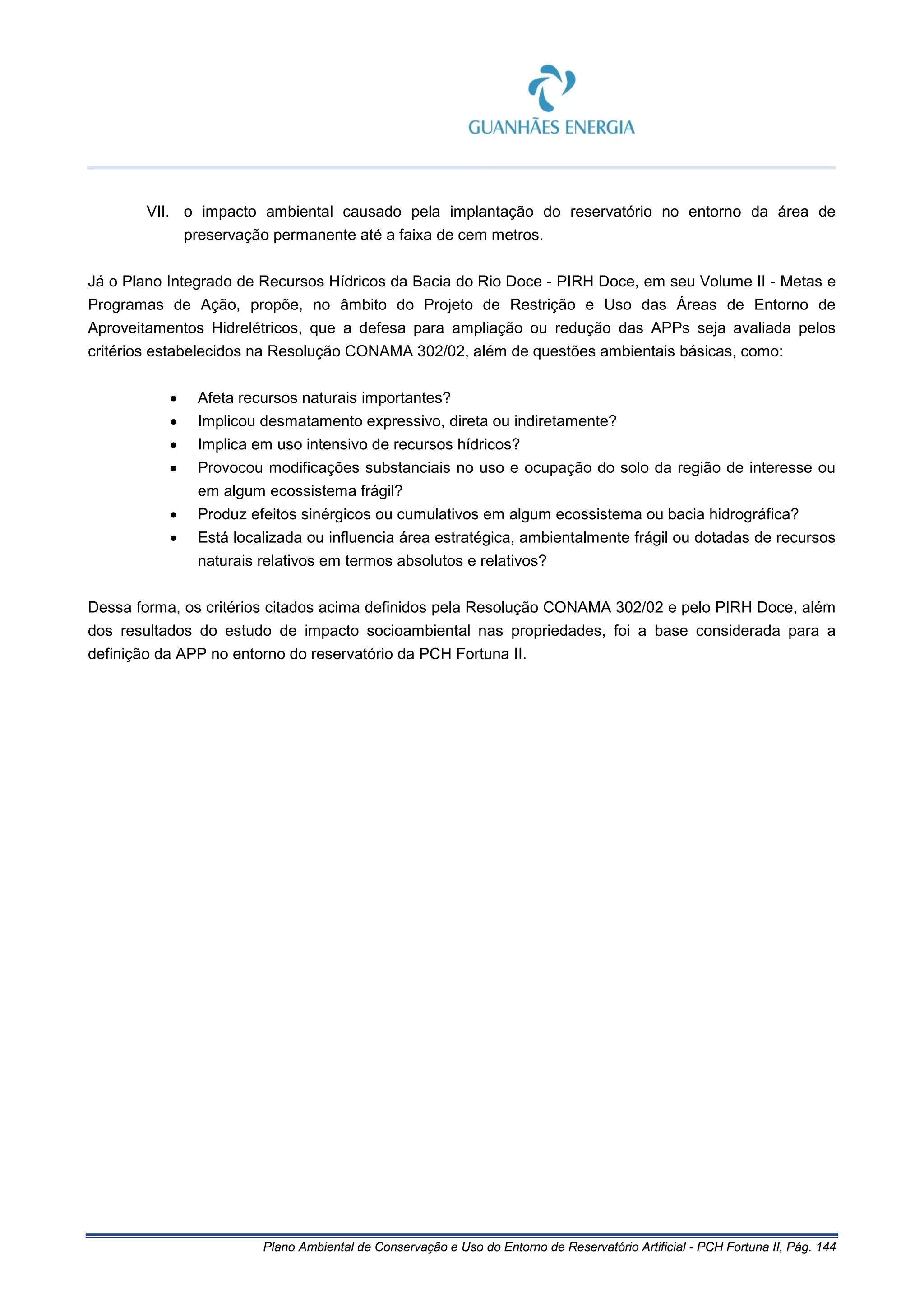 Plano Ambiental de Conservação e Uso do Entorno de Reservatório Artificial - PCH Fortuna II, Pág. 144
VII. o impacto ambiental causado pela implantação do reservatório no entorno da área de
preservação permanente até a faixa de cem metros.
Já o Plano Integrado de Recursos Hídricos da Bacia do Rio Doce - PIRH Doce, em seu Volume II - Metas e
Programas de Ação, propõe, no âmbito do Projeto de Restrição e Uso das Áreas de Entorno de
Aproveitamentos Hidrelétricos, que a defesa para ampliação ou redução das APPs seja avaliada pelos
critérios estabelecidos na Resolução CONAMA 302/02, além de questões ambientais básicas, como:
• Afeta recursos naturais importantes?
• Implicou desmatamento expressivo, direta ou indiretamente?
• Implica em uso intensivo de recursos hídricos?
• Provocou modificações substanciais no uso e ocupação do solo da região de interesse ou
em algum ecossistema frágil?
• Produz efeitos sinérgicos ou cumulativos em algum ecossistema ou bacia hidrográfica?
• Está localizada ou influencia área estratégica, ambientalmente frágil ou dotadas de recursos
naturais relativos em termos absolutos e relativos?
Dessa forma, os critérios citados acima definidos pela Resolução CONAMA 302/02 e pelo PIRH Doce, além
dos resultados do estudo de impacto socioambiental nas propriedades, foi a base considerada para a
definição da APP no entorno do reservatório da PCH Fortuna II.
 
