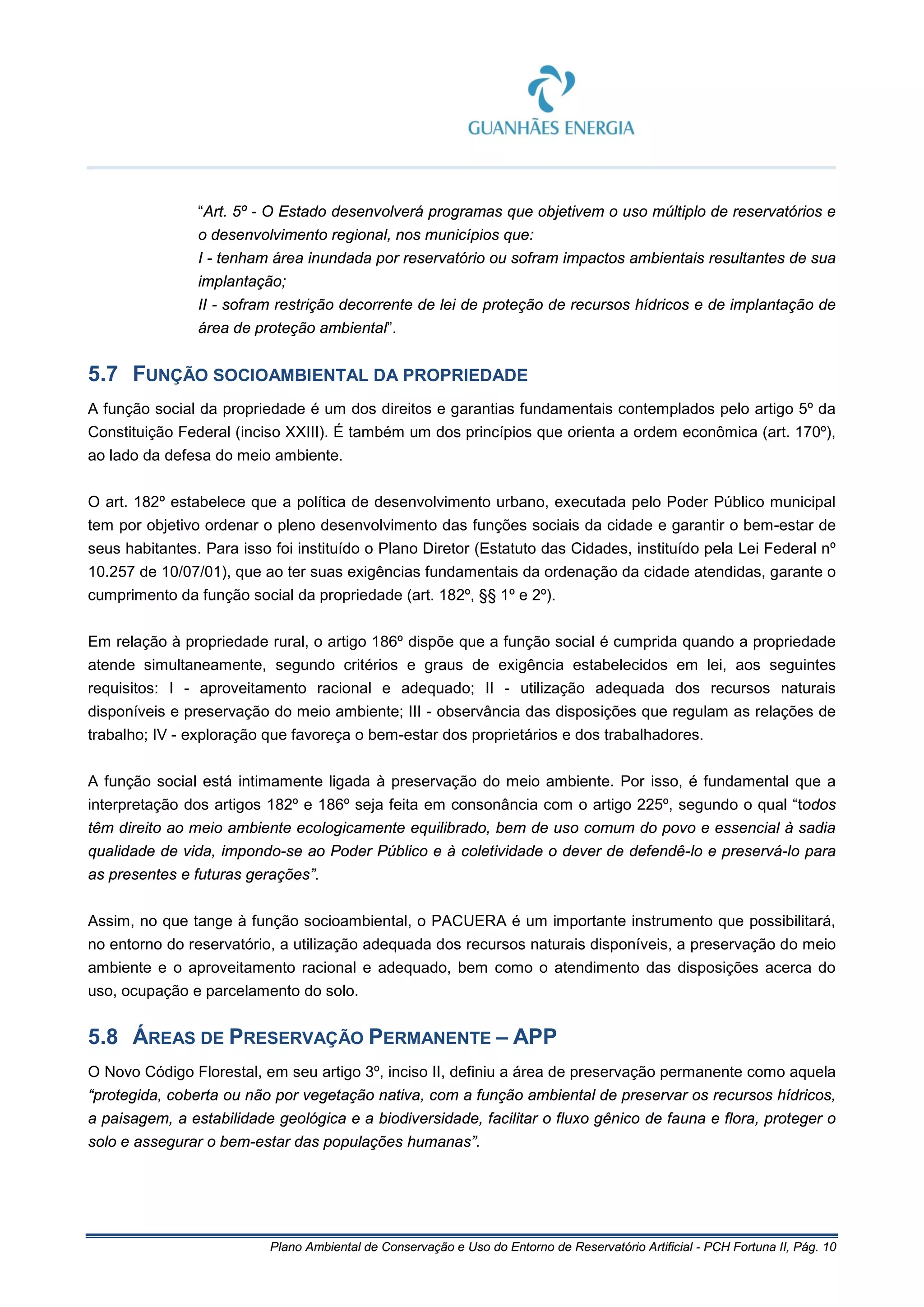 Plano Ambiental de Conservação e Uso do Entorno de Reservatório Artificial - PCH Fortuna II, Pág. 10
“Art. 5º - O Estado desenvolverá programas que objetivem o uso múltiplo de reservatórios e
o desenvolvimento regional, nos municípios que:
I - tenham área inundada por reservatório ou sofram impactos ambientais resultantes de sua
implantação;
II - sofram restrição decorrente de lei de proteção de recursos hídricos e de implantação de
área de proteção ambiental”.
5.7 FUNÇÃO SOCIOAMBIENTAL DA PROPRIEDADE
A função social da propriedade é um dos direitos e garantias fundamentais contemplados pelo artigo 5º da
Constituição Federal (inciso XXIII). É também um dos princípios que orienta a ordem econômica (art. 170º),
ao lado da defesa do meio ambiente.
O art. 182º estabelece que a política de desenvolvimento urbano, executada pelo Poder Público municipal
tem por objetivo ordenar o pleno desenvolvimento das funções sociais da cidade e garantir o bem-estar de
seus habitantes. Para isso foi instituído o Plano Diretor (Estatuto das Cidades, instituído pela Lei Federal nº
10.257 de 10/07/01), que ao ter suas exigências fundamentais da ordenação da cidade atendidas, garante o
cumprimento da função social da propriedade (art. 182º, §§ 1º e 2º).
Em relação à propriedade rural, o artigo 186º dispõe que a função social é cumprida quando a propriedade
atende simultaneamente, segundo critérios e graus de exigência estabelecidos em lei, aos seguintes
requisitos: I - aproveitamento racional e adequado; II - utilização adequada dos recursos naturais
disponíveis e preservação do meio ambiente; III - observância das disposições que regulam as relações de
trabalho; IV - exploração que favoreça o bem-estar dos proprietários e dos trabalhadores.
A função social está intimamente ligada à preservação do meio ambiente. Por isso, é fundamental que a
interpretação dos artigos 182º e 186º seja feita em consonância com o artigo 225º, segundo o qual “todos
têm direito ao meio ambiente ecologicamente equilibrado, bem de uso comum do povo e essencial à sadia
qualidade de vida, impondo-se ao Poder Público e à coletividade o dever de defendê-lo e preservá-lo para
as presentes e futuras gerações”.
Assim, no que tange à função socioambiental, o PACUERA é um importante instrumento que possibilitará,
no entorno do reservatório, a utilização adequada dos recursos naturais disponíveis, a preservação do meio
ambiente e o aproveitamento racional e adequado, bem como o atendimento das disposições acerca do
uso, ocupação e parcelamento do solo.
5.8 ÁREAS DE PRESERVAÇÃO PERMANENTE – APP
O Novo Código Florestal, em seu artigo 3º, inciso II, definiu a área de preservação permanente como aquela
“protegida, coberta ou não por vegetação nativa, com a função ambiental de preservar os recursos hídricos,
a paisagem, a estabilidade geológica e a biodiversidade, facilitar o fluxo gênico de fauna e flora, proteger o
solo e assegurar o bem-estar das populações humanas”.
 