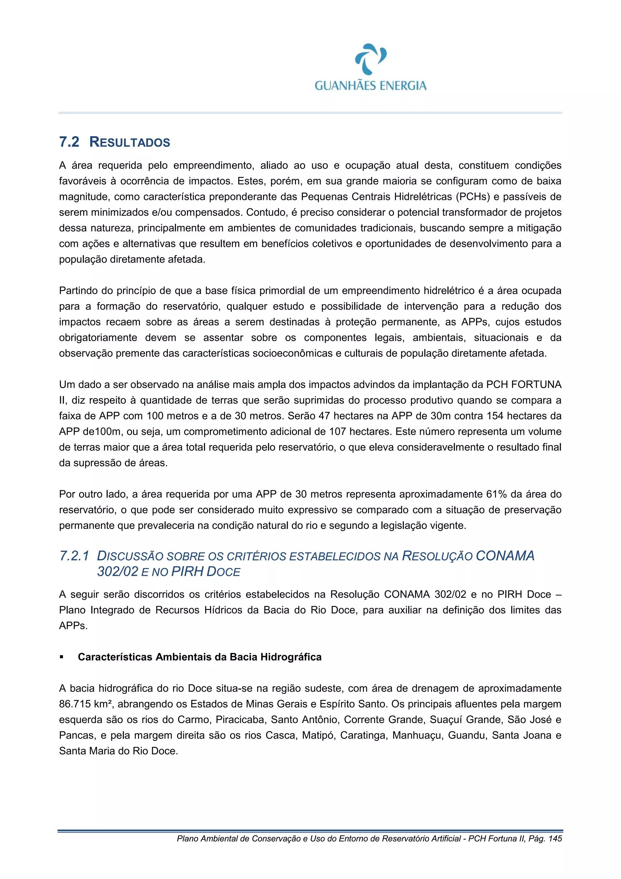 Plano Ambiental de Conservação e Uso do Entorno de Reservatório Artificial - PCH Fortuna II, Pág. 145
7.2 RESULTADOS
A área requerida pelo empreendimento, aliado ao uso e ocupação atual desta, constituem condições
favoráveis à ocorrência de impactos. Estes, porém, em sua grande maioria se configuram como de baixa
magnitude, como característica preponderante das Pequenas Centrais Hidrelétricas (PCHs) e passíveis de
serem minimizados e/ou compensados. Contudo, é preciso considerar o potencial transformador de projetos
dessa natureza, principalmente em ambientes de comunidades tradicionais, buscando sempre a mitigação
com ações e alternativas que resultem em benefícios coletivos e oportunidades de desenvolvimento para a
população diretamente afetada.
Partindo do princípio de que a base física primordial de um empreendimento hidrelétrico é a área ocupada
para a formação do reservatório, qualquer estudo e possibilidade de intervenção para a redução dos
impactos recaem sobre as áreas a serem destinadas à proteção permanente, as APPs, cujos estudos
obrigatoriamente devem se assentar sobre os componentes legais, ambientais, situacionais e da
observação premente das características socioeconômicas e culturais de população diretamente afetada.
Um dado a ser observado na análise mais ampla dos impactos advindos da implantação da PCH FORTUNA
II, diz respeito à quantidade de terras que serão suprimidas do processo produtivo quando se compara a
faixa de APP com 100 metros e a de 30 metros. Serão 47 hectares na APP de 30m contra 154 hectares da
APP de100m, ou seja, um comprometimento adicional de 107 hectares. Este número representa um volume
de terras maior que a área total requerida pelo reservatório, o que eleva consideravelmente o resultado final
da supressão de áreas.
Por outro lado, a área requerida por uma APP de 30 metros representa aproximadamente 61% da área do
reservatório, o que pode ser considerado muito expressivo se comparado com a situação de preservação
permanente que prevaleceria na condição natural do rio e segundo a legislação vigente.
7.2.1 DISCUSSÃO SOBRE OS CRITÉRIOS ESTABELECIDOS NA RESOLUÇÃO CONAMA
302/02 E NO PIRH DOCE
A seguir serão discorridos os critérios estabelecidos na Resolução CONAMA 302/02 e no PIRH Doce –
Plano Integrado de Recursos Hídricos da Bacia do Rio Doce, para auxiliar na definição dos limites das
APPs.
 Características Ambientais da Bacia Hidrográfica
A bacia hidrográfica do rio Doce situa-se na região sudeste, com área de drenagem de aproximadamente
86.715 km², abrangendo os Estados de Minas Gerais e Espírito Santo. Os principais afluentes pela margem
esquerda são os rios do Carmo, Piracicaba, Santo Antônio, Corrente Grande, Suaçuí Grande, São José e
Pancas, e pela margem direita são os rios Casca, Matipó, Caratinga, Manhuaçu, Guandu, Santa Joana e
Santa Maria do Rio Doce.
 