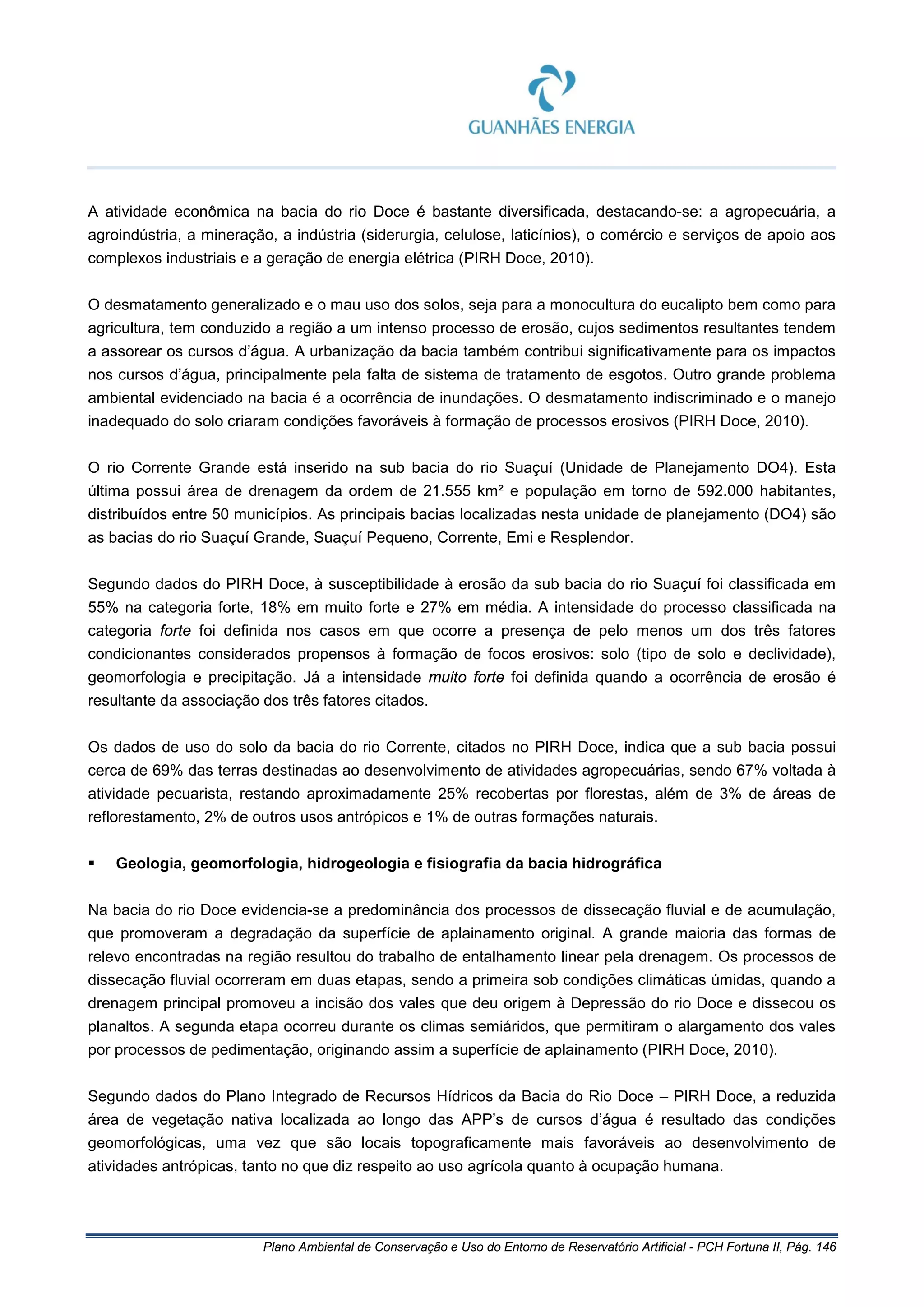 Plano Ambiental de Conservação e Uso do Entorno de Reservatório Artificial - PCH Fortuna II, Pág. 146
A atividade econômica na bacia do rio Doce é bastante diversificada, destacando-se: a agropecuária, a
agroindústria, a mineração, a indústria (siderurgia, celulose, laticínios), o comércio e serviços de apoio aos
complexos industriais e a geração de energia elétrica (PIRH Doce, 2010).
O desmatamento generalizado e o mau uso dos solos, seja para a monocultura do eucalipto bem como para
agricultura, tem conduzido a região a um intenso processo de erosão, cujos sedimentos resultantes tendem
a assorear os cursos d’água. A urbanização da bacia também contribui significativamente para os impactos
nos cursos d’água, principalmente pela falta de sistema de tratamento de esgotos. Outro grande problema
ambiental evidenciado na bacia é a ocorrência de inundações. O desmatamento indiscriminado e o manejo
inadequado do solo criaram condições favoráveis à formação de processos erosivos (PIRH Doce, 2010).
O rio Corrente Grande está inserido na sub bacia do rio Suaçuí (Unidade de Planejamento DO4). Esta
última possui área de drenagem da ordem de 21.555 km² e população em torno de 592.000 habitantes,
distribuídos entre 50 municípios. As principais bacias localizadas nesta unidade de planejamento (DO4) são
as bacias do rio Suaçuí Grande, Suaçuí Pequeno, Corrente, Emi e Resplendor.
Segundo dados do PIRH Doce, à susceptibilidade à erosão da sub bacia do rio Suaçuí foi classificada em
55% na categoria forte, 18% em muito forte e 27% em média. A intensidade do processo classificada na
categoria forte foi definida nos casos em que ocorre a presença de pelo menos um dos três fatores
condicionantes considerados propensos à formação de focos erosivos: solo (tipo de solo e declividade),
geomorfologia e precipitação. Já a intensidade muito forte foi definida quando a ocorrência de erosão é
resultante da associação dos três fatores citados.
Os dados de uso do solo da bacia do rio Corrente, citados no PIRH Doce, indica que a sub bacia possui
cerca de 69% das terras destinadas ao desenvolvimento de atividades agropecuárias, sendo 67% voltada à
atividade pecuarista, restando aproximadamente 25% recobertas por florestas, além de 3% de áreas de
reflorestamento, 2% de outros usos antrópicos e 1% de outras formações naturais.
 Geologia, geomorfologia, hidrogeologia e fisiografia da bacia hidrográfica
Na bacia do rio Doce evidencia-se a predominância dos processos de dissecação fluvial e de acumulação,
que promoveram a degradação da superfície de aplainamento original. A grande maioria das formas de
relevo encontradas na região resultou do trabalho de entalhamento linear pela drenagem. Os processos de
dissecação fluvial ocorreram em duas etapas, sendo a primeira sob condições climáticas úmidas, quando a
drenagem principal promoveu a incisão dos vales que deu origem à Depressão do rio Doce e dissecou os
planaltos. A segunda etapa ocorreu durante os climas semiáridos, que permitiram o alargamento dos vales
por processos de pedimentação, originando assim a superfície de aplainamento (PIRH Doce, 2010).
Segundo dados do Plano Integrado de Recursos Hídricos da Bacia do Rio Doce – PIRH Doce, a reduzida
área de vegetação nativa localizada ao longo das APP’s de cursos d’água é resultado das condições
geomorfológicas, uma vez que são locais topograficamente mais favoráveis ao desenvolvimento de
atividades antrópicas, tanto no que diz respeito ao uso agrícola quanto à ocupação humana.
 