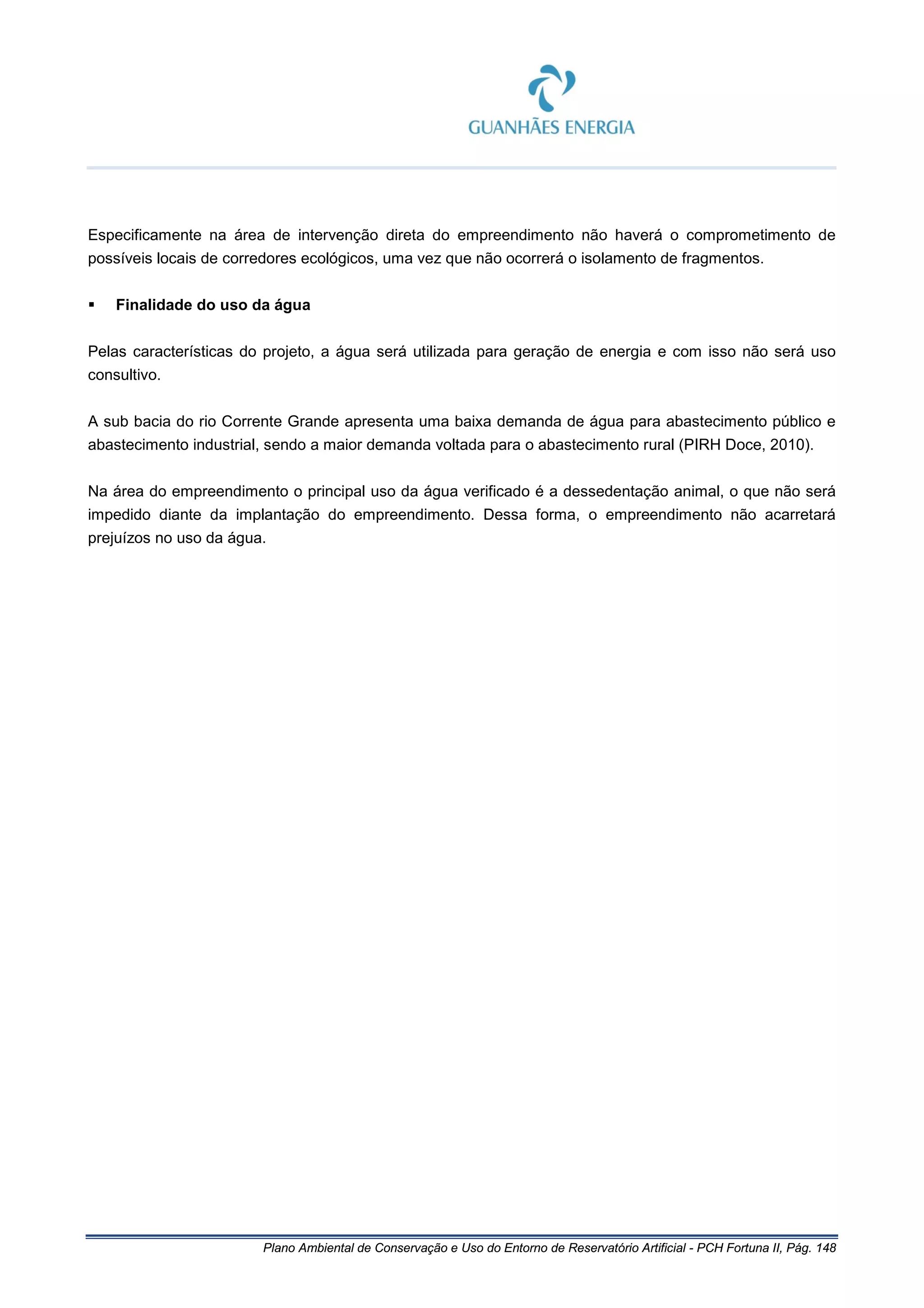 Plano Ambiental de Conservação e Uso do Entorno de Reservatório Artificial - PCH Fortuna II, Pág. 148
Especificamente na área de intervenção direta do empreendimento não haverá o comprometimento de
possíveis locais de corredores ecológicos, uma vez que não ocorrerá o isolamento de fragmentos.
 Finalidade do uso da água
Pelas características do projeto, a água será utilizada para geração de energia e com isso não será uso
consultivo.
A sub bacia do rio Corrente Grande apresenta uma baixa demanda de água para abastecimento público e
abastecimento industrial, sendo a maior demanda voltada para o abastecimento rural (PIRH Doce, 2010).
Na área do empreendimento o principal uso da água verificado é a dessedentação animal, o que não será
impedido diante da implantação do empreendimento. Dessa forma, o empreendimento não acarretará
prejuízos no uso da água.
 
