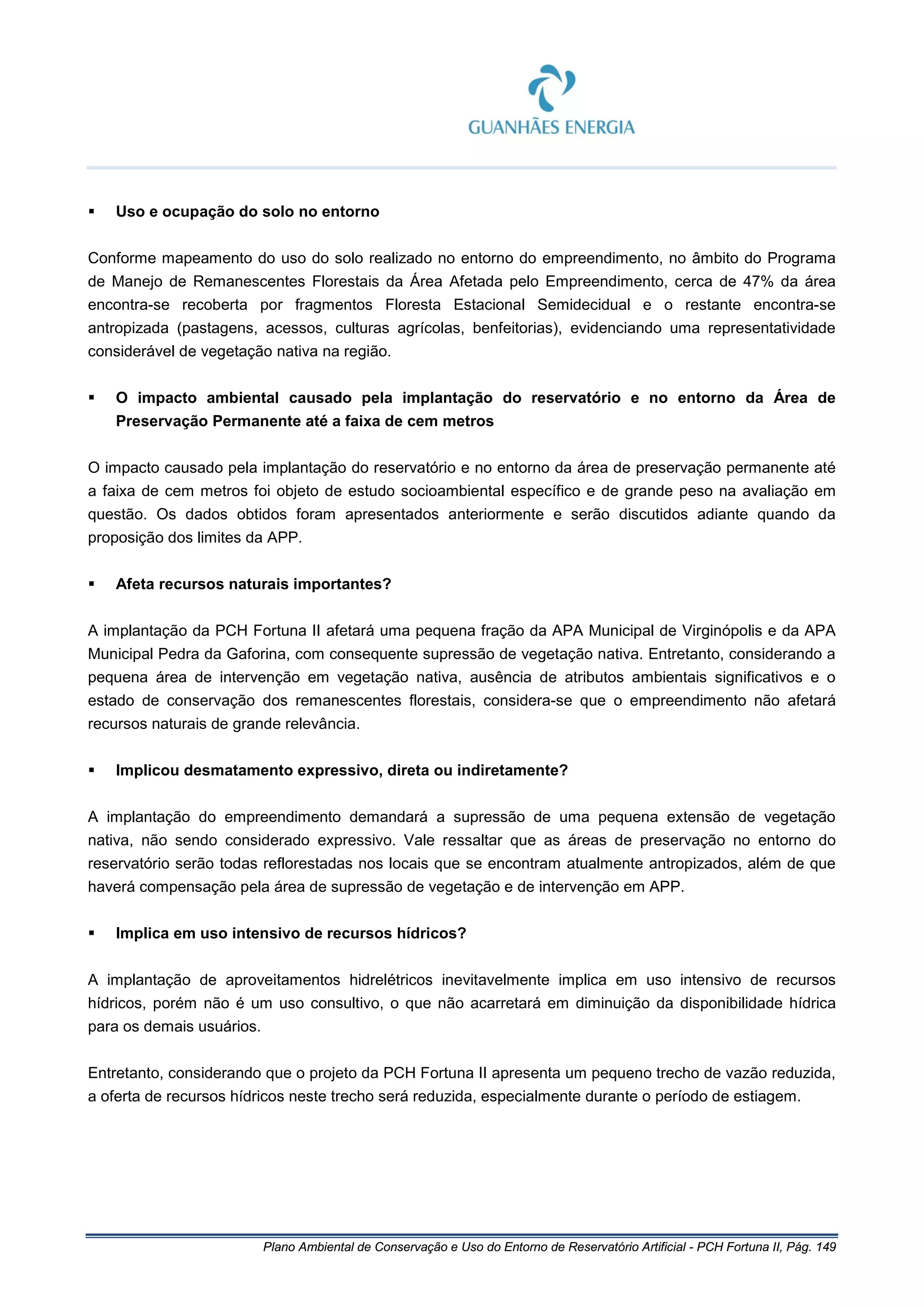Plano Ambiental de Conservação e Uso do Entorno de Reservatório Artificial - PCH Fortuna II, Pág. 149
 Uso e ocupação do solo no entorno
Conforme mapeamento do uso do solo realizado no entorno do empreendimento, no âmbito do Programa
de Manejo de Remanescentes Florestais da Área Afetada pelo Empreendimento, cerca de 47% da área
encontra-se recoberta por fragmentos Floresta Estacional Semidecidual e o restante encontra-se
antropizada (pastagens, acessos, culturas agrícolas, benfeitorias), evidenciando uma representatividade
considerável de vegetação nativa na região.
 O impacto ambiental causado pela implantação do reservatório e no entorno da Área de
Preservação Permanente até a faixa de cem metros
O impacto causado pela implantação do reservatório e no entorno da área de preservação permanente até
a faixa de cem metros foi objeto de estudo socioambiental específico e de grande peso na avaliação em
questão. Os dados obtidos foram apresentados anteriormente e serão discutidos adiante quando da
proposição dos limites da APP.
 Afeta recursos naturais importantes?
A implantação da PCH Fortuna II afetará uma pequena fração da APA Municipal de Virginópolis e da APA
Municipal Pedra da Gaforina, com consequente supressão de vegetação nativa. Entretanto, considerando a
pequena área de intervenção em vegetação nativa, ausência de atributos ambientais significativos e o
estado de conservação dos remanescentes florestais, considera-se que o empreendimento não afetará
recursos naturais de grande relevância.
 Implicou desmatamento expressivo, direta ou indiretamente?
A implantação do empreendimento demandará a supressão de uma pequena extensão de vegetação
nativa, não sendo considerado expressivo. Vale ressaltar que as áreas de preservação no entorno do
reservatório serão todas reflorestadas nos locais que se encontram atualmente antropizados, além de que
haverá compensação pela área de supressão de vegetação e de intervenção em APP.
 Implica em uso intensivo de recursos hídricos?
A implantação de aproveitamentos hidrelétricos inevitavelmente implica em uso intensivo de recursos
hídricos, porém não é um uso consultivo, o que não acarretará em diminuição da disponibilidade hídrica
para os demais usuários.
Entretanto, considerando que o projeto da PCH Fortuna II apresenta um pequeno trecho de vazão reduzida,
a oferta de recursos hídricos neste trecho será reduzida, especialmente durante o período de estiagem.
 