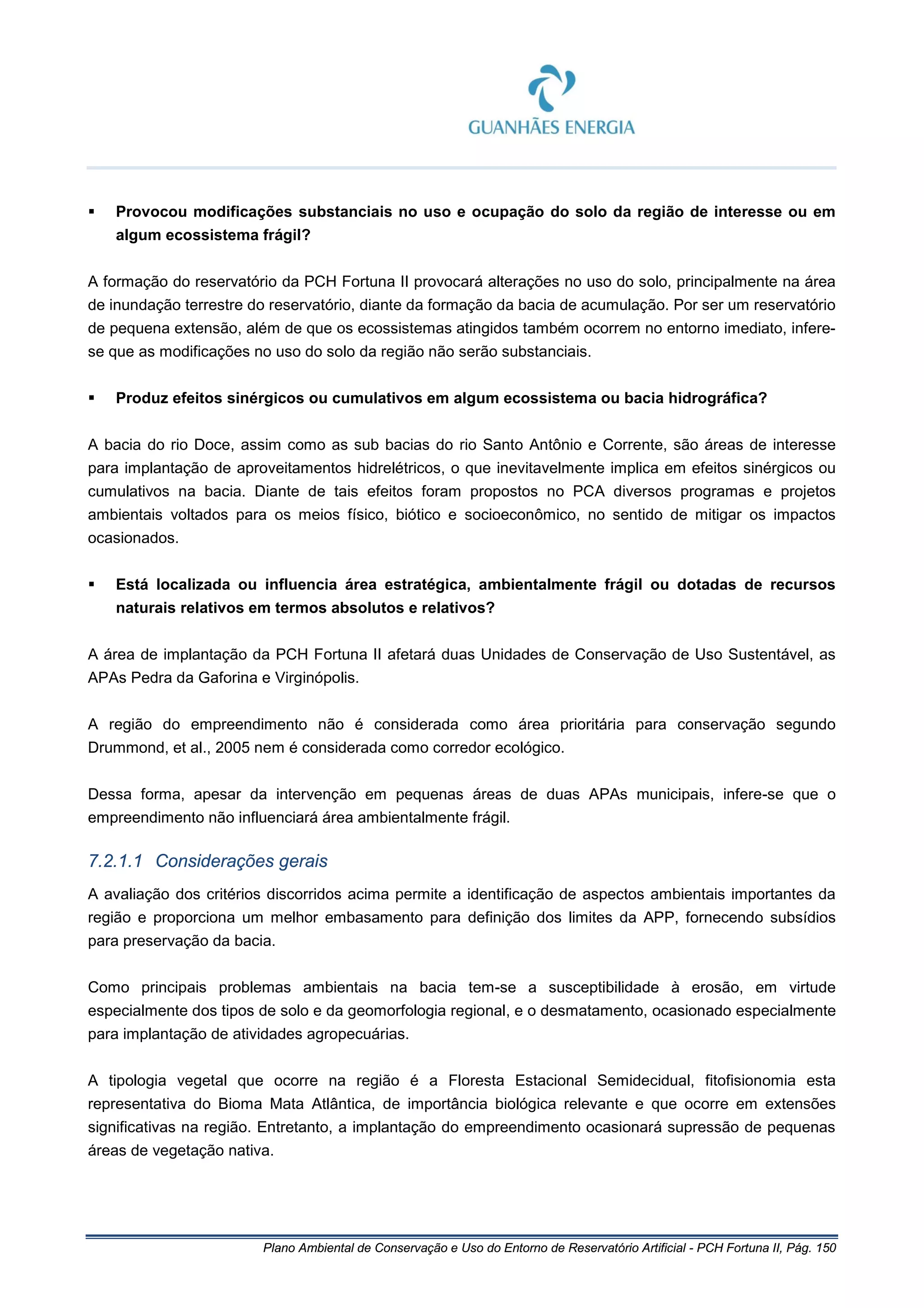 Plano Ambiental de Conservação e Uso do Entorno de Reservatório Artificial - PCH Fortuna II, Pág. 150
 Provocou modificações substanciais no uso e ocupação do solo da região de interesse ou em
algum ecossistema frágil?
A formação do reservatório da PCH Fortuna II provocará alterações no uso do solo, principalmente na área
de inundação terrestre do reservatório, diante da formação da bacia de acumulação. Por ser um reservatório
de pequena extensão, além de que os ecossistemas atingidos também ocorrem no entorno imediato, infere-
se que as modificações no uso do solo da região não serão substanciais.
 Produz efeitos sinérgicos ou cumulativos em algum ecossistema ou bacia hidrográfica?
A bacia do rio Doce, assim como as sub bacias do rio Santo Antônio e Corrente, são áreas de interesse
para implantação de aproveitamentos hidrelétricos, o que inevitavelmente implica em efeitos sinérgicos ou
cumulativos na bacia. Diante de tais efeitos foram propostos no PCA diversos programas e projetos
ambientais voltados para os meios físico, biótico e socioeconômico, no sentido de mitigar os impactos
ocasionados.
 Está localizada ou influencia área estratégica, ambientalmente frágil ou dotadas de recursos
naturais relativos em termos absolutos e relativos?
A área de implantação da PCH Fortuna II afetará duas Unidades de Conservação de Uso Sustentável, as
APAs Pedra da Gaforina e Virginópolis.
A região do empreendimento não é considerada como área prioritária para conservação segundo
Drummond, et al., 2005 nem é considerada como corredor ecológico.
Dessa forma, apesar da intervenção em pequenas áreas de duas APAs municipais, infere-se que o
empreendimento não influenciará área ambientalmente frágil.
7.2.1.1 Considerações gerais
A avaliação dos critérios discorridos acima permite a identificação de aspectos ambientais importantes da
região e proporciona um melhor embasamento para definição dos limites da APP, fornecendo subsídios
para preservação da bacia.
Como principais problemas ambientais na bacia tem-se a susceptibilidade à erosão, em virtude
especialmente dos tipos de solo e da geomorfologia regional, e o desmatamento, ocasionado especialmente
para implantação de atividades agropecuárias.
A tipologia vegetal que ocorre na região é a Floresta Estacional Semidecidual, fitofisionomia esta
representativa do Bioma Mata Atlântica, de importância biológica relevante e que ocorre em extensões
significativas na região. Entretanto, a implantação do empreendimento ocasionará supressão de pequenas
áreas de vegetação nativa.
 