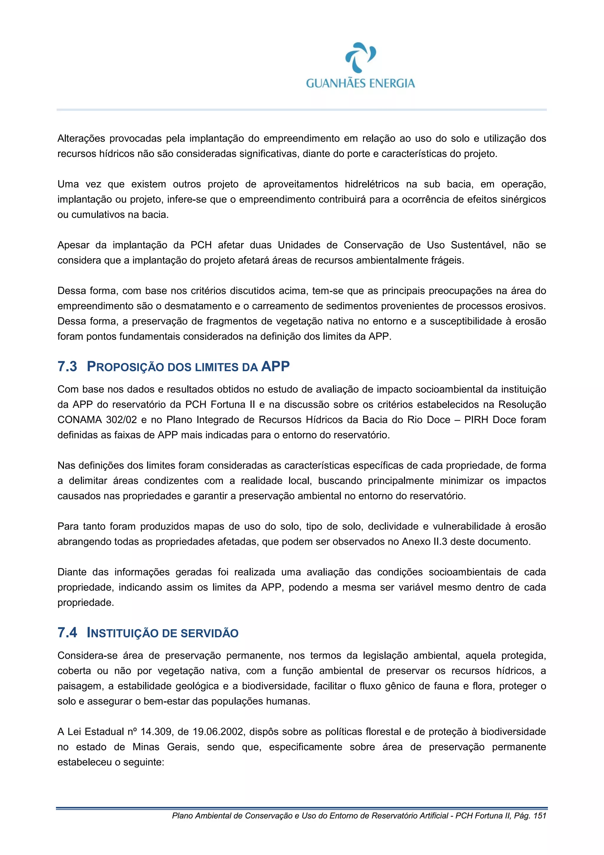 Plano Ambiental de Conservação e Uso do Entorno de Reservatório Artificial - PCH Fortuna II, Pág. 151
Alterações provocadas pela implantação do empreendimento em relação ao uso do solo e utilização dos
recursos hídricos não são consideradas significativas, diante do porte e características do projeto.
Uma vez que existem outros projeto de aproveitamentos hidrelétricos na sub bacia, em operação,
implantação ou projeto, infere-se que o empreendimento contribuirá para a ocorrência de efeitos sinérgicos
ou cumulativos na bacia.
Apesar da implantação da PCH afetar duas Unidades de Conservação de Uso Sustentável, não se
considera que a implantação do projeto afetará áreas de recursos ambientalmente frágeis.
Dessa forma, com base nos critérios discutidos acima, tem-se que as principais preocupações na área do
empreendimento são o desmatamento e o carreamento de sedimentos provenientes de processos erosivos.
Dessa forma, a preservação de fragmentos de vegetação nativa no entorno e a susceptibilidade à erosão
foram pontos fundamentais considerados na definição dos limites da APP.
7.3 PROPOSIÇÃO DOS LIMITES DA APP
Com base nos dados e resultados obtidos no estudo de avaliação de impacto socioambiental da instituição
da APP do reservatório da PCH Fortuna II e na discussão sobre os critérios estabelecidos na Resolução
CONAMA 302/02 e no Plano Integrado de Recursos Hídricos da Bacia do Rio Doce – PIRH Doce foram
definidas as faixas de APP mais indicadas para o entorno do reservatório.
Nas definições dos limites foram consideradas as características específicas de cada propriedade, de forma
a delimitar áreas condizentes com a realidade local, buscando principalmente minimizar os impactos
causados nas propriedades e garantir a preservação ambiental no entorno do reservatório.
Para tanto foram produzidos mapas de uso do solo, tipo de solo, declividade e vulnerabilidade à erosão
abrangendo todas as propriedades afetadas, que podem ser observados no Anexo II.3 deste documento.
Diante das informações geradas foi realizada uma avaliação das condições socioambientais de cada
propriedade, indicando assim os limites da APP, podendo a mesma ser variável mesmo dentro de cada
propriedade.
7.4 INSTITUIÇÃO DE SERVIDÃO
Considera-se área de preservação permanente, nos termos da legislação ambiental, aquela protegida,
coberta ou não por vegetação nativa, com a função ambiental de preservar os recursos hídricos, a
paisagem, a estabilidade geológica e a biodiversidade, facilitar o fluxo gênico de fauna e flora, proteger o
solo e assegurar o bem-estar das populações humanas.
A Lei Estadual nº 14.309, de 19.06.2002, dispôs sobre as políticas florestal e de proteção à biodiversidade
no estado de Minas Gerais, sendo que, especificamente sobre área de preservação permanente
estabeleceu o seguinte:
 