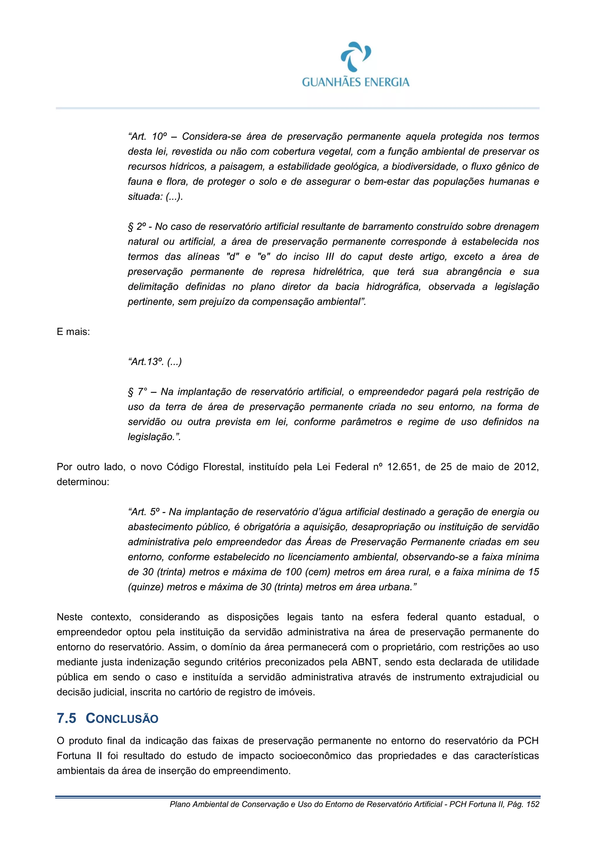 Plano Ambiental de Conservação e Uso do Entorno de Reservatório Artificial - PCH Fortuna II, Pág. 152
“Art. 10º – Considera-se área de preservação permanente aquela protegida nos termos
desta lei, revestida ou não com cobertura vegetal, com a função ambiental de preservar os
recursos hídricos, a paisagem, a estabilidade geológica, a biodiversidade, o fluxo gênico de
fauna e flora, de proteger o solo e de assegurar o bem-estar das populações humanas e
situada: (...).
§ 2º - No caso de reservatório artificial resultante de barramento construído sobre drenagem
natural ou artificial, a área de preservação permanente corresponde à estabelecida nos
termos das alíneas "d" e "e" do inciso III do caput deste artigo, exceto a área de
preservação permanente de represa hidrelétrica, que terá sua abrangência e sua
delimitação definidas no plano diretor da bacia hidrográfica, observada a legislação
pertinente, sem prejuízo da compensação ambiental”.
E mais:
“Art.13º. (...)
§ 7° – Na implantação de reservatório artificial, o empreendedor pagará pela restrição de
uso da terra de área de preservação permanente criada no seu entorno, na forma de
servidão ou outra prevista em lei, conforme parâmetros e regime de uso definidos na
legislação.”.
Por outro lado, o novo Código Florestal, instituído pela Lei Federal nº 12.651, de 25 de maio de 2012,
determinou:
“Art. 5º - Na implantação de reservatório d’água artificial destinado a geração de energia ou
abastecimento público, é obrigatória a aquisição, desapropriação ou instituição de servidão
administrativa pelo empreendedor das Áreas de Preservação Permanente criadas em seu
entorno, conforme estabelecido no licenciamento ambiental, observando-se a faixa mínima
de 30 (trinta) metros e máxima de 100 (cem) metros em área rural, e a faixa mínima de 15
(quinze) metros e máxima de 30 (trinta) metros em área urbana.”
Neste contexto, considerando as disposições legais tanto na esfera federal quanto estadual, o
empreendedor optou pela instituição da servidão administrativa na área de preservação permanente do
entorno do reservatório. Assim, o domínio da área permanecerá com o proprietário, com restrições ao uso
mediante justa indenização segundo critérios preconizados pela ABNT, sendo esta declarada de utilidade
pública em sendo o caso e instituída a servidão administrativa através de instrumento extrajudicial ou
decisão judicial, inscrita no cartório de registro de imóveis.
7.5 CONCLUSÃO
O produto final da indicação das faixas de preservação permanente no entorno do reservatório da PCH
Fortuna II foi resultado do estudo de impacto socioeconômico das propriedades e das características
ambientais da área de inserção do empreendimento.
 