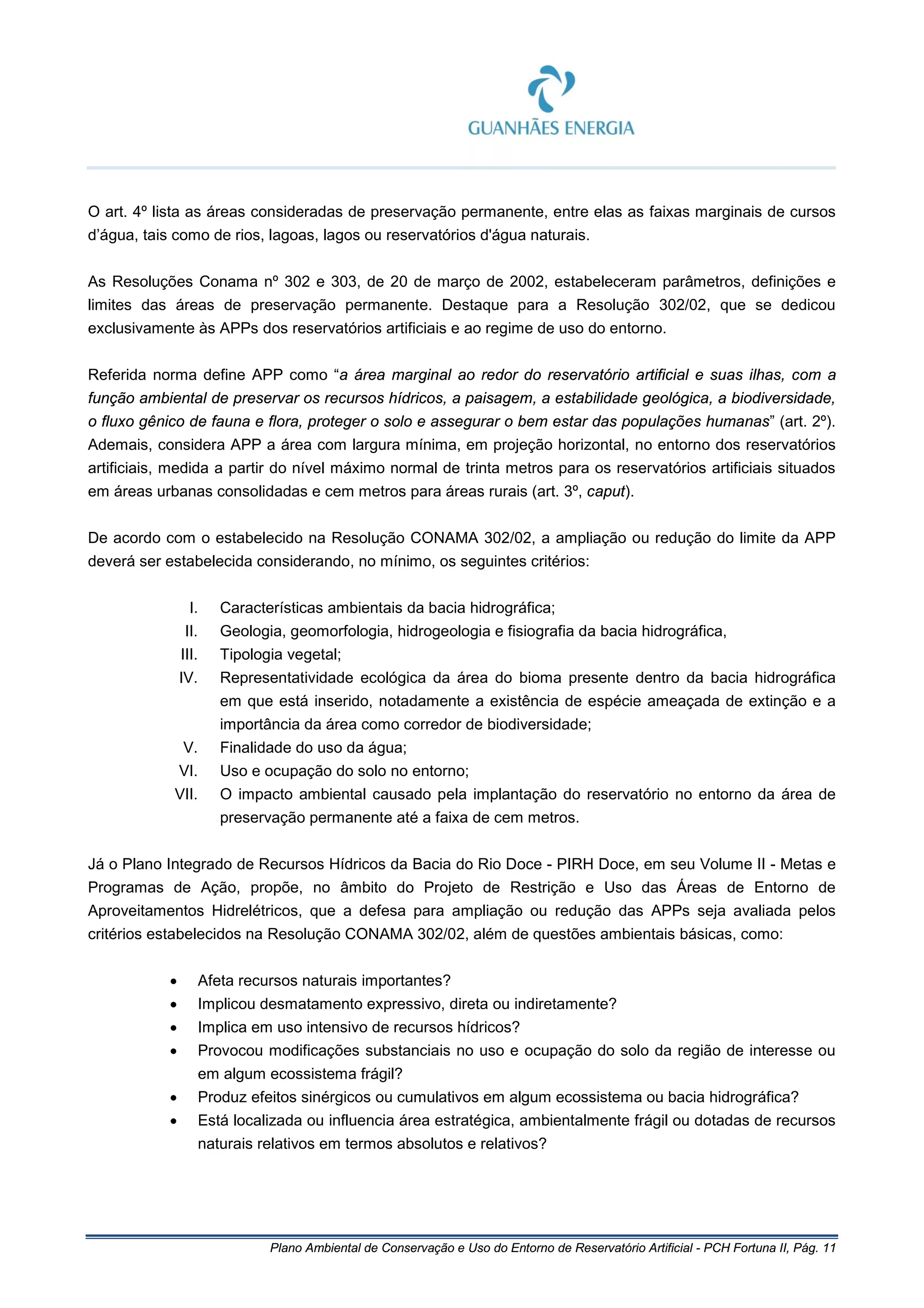 Plano Ambiental de Conservação e Uso do Entorno de Reservatório Artificial - PCH Fortuna II, Pág. 11
O art. 4º lista as áreas consideradas de preservação permanente, entre elas as faixas marginais de cursos
d’água, tais como de rios, lagoas, lagos ou reservatórios d'água naturais.
As Resoluções Conama nº 302 e 303, de 20 de março de 2002, estabeleceram parâmetros, definições e
limites das áreas de preservação permanente. Destaque para a Resolução 302/02, que se dedicou
exclusivamente às APPs dos reservatórios artificiais e ao regime de uso do entorno.
Referida norma define APP como “a área marginal ao redor do reservatório artificial e suas ilhas, com a
função ambiental de preservar os recursos hídricos, a paisagem, a estabilidade geológica, a biodiversidade,
o fluxo gênico de fauna e flora, proteger o solo e assegurar o bem estar das populações humanas” (art. 2º).
Ademais, considera APP a área com largura mínima, em projeção horizontal, no entorno dos reservatórios
artificiais, medida a partir do nível máximo normal de trinta metros para os reservatórios artificiais situados
em áreas urbanas consolidadas e cem metros para áreas rurais (art. 3º, caput).
De acordo com o estabelecido na Resolução CONAMA 302/02, a ampliação ou redução do limite da APP
deverá ser estabelecida considerando, no mínimo, os seguintes critérios:
I. Características ambientais da bacia hidrográfica;
II. Geologia, geomorfologia, hidrogeologia e fisiografia da bacia hidrográfica,
III. Tipologia vegetal;
IV. Representatividade ecológica da área do bioma presente dentro da bacia hidrográfica
em que está inserido, notadamente a existência de espécie ameaçada de extinção e a
importância da área como corredor de biodiversidade;
V. Finalidade do uso da água;
VI. Uso e ocupação do solo no entorno;
VII. O impacto ambiental causado pela implantação do reservatório no entorno da área de
preservação permanente até a faixa de cem metros.
Já o Plano Integrado de Recursos Hídricos da Bacia do Rio Doce - PIRH Doce, em seu Volume II - Metas e
Programas de Ação, propõe, no âmbito do Projeto de Restrição e Uso das Áreas de Entorno de
Aproveitamentos Hidrelétricos, que a defesa para ampliação ou redução das APPs seja avaliada pelos
critérios estabelecidos na Resolução CONAMA 302/02, além de questões ambientais básicas, como:
• Afeta recursos naturais importantes?
• Implicou desmatamento expressivo, direta ou indiretamente?
• Implica em uso intensivo de recursos hídricos?
• Provocou modificações substanciais no uso e ocupação do solo da região de interesse ou
em algum ecossistema frágil?
• Produz efeitos sinérgicos ou cumulativos em algum ecossistema ou bacia hidrográfica?
• Está localizada ou influencia área estratégica, ambientalmente frágil ou dotadas de recursos
naturais relativos em termos absolutos e relativos?
 
