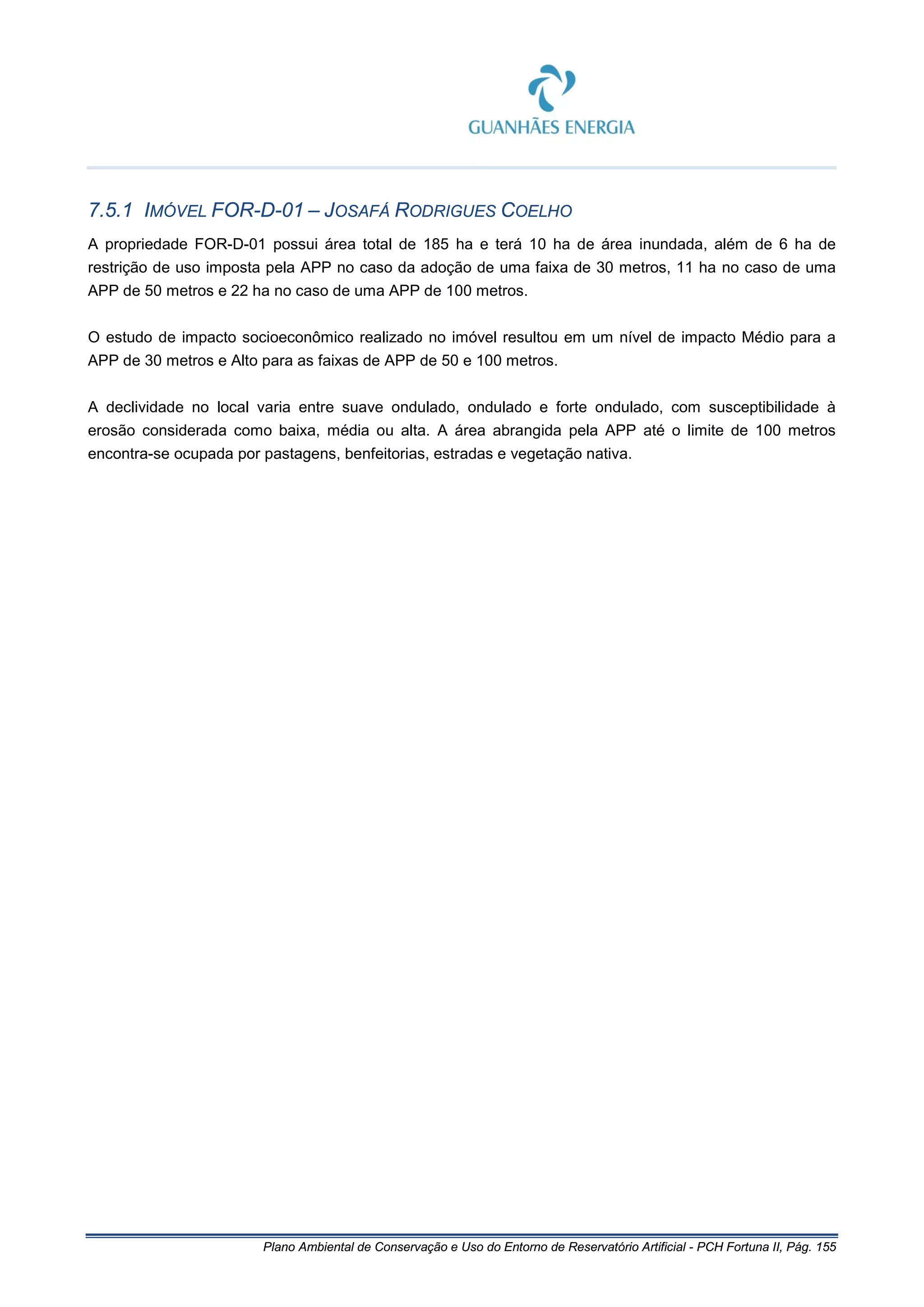 Plano Ambiental de Conservação e Uso do Entorno de Reservatório Artificial - PCH Fortuna II, Pág. 155
7.5.1 IMÓVEL FOR-D-01 – JOSAFÁ RODRIGUES COELHO
A propriedade FOR-D-01 possui área total de 185 ha e terá 10 ha de área inundada, além de 6 ha de
restrição de uso imposta pela APP no caso da adoção de uma faixa de 30 metros, 11 ha no caso de uma
APP de 50 metros e 22 ha no caso de uma APP de 100 metros.
O estudo de impacto socioeconômico realizado no imóvel resultou em um nível de impacto Médio para a
APP de 30 metros e Alto para as faixas de APP de 50 e 100 metros.
A declividade no local varia entre suave ondulado, ondulado e forte ondulado, com susceptibilidade à
erosão considerada como baixa, média ou alta. A área abrangida pela APP até o limite de 100 metros
encontra-se ocupada por pastagens, benfeitorias, estradas e vegetação nativa.
 
