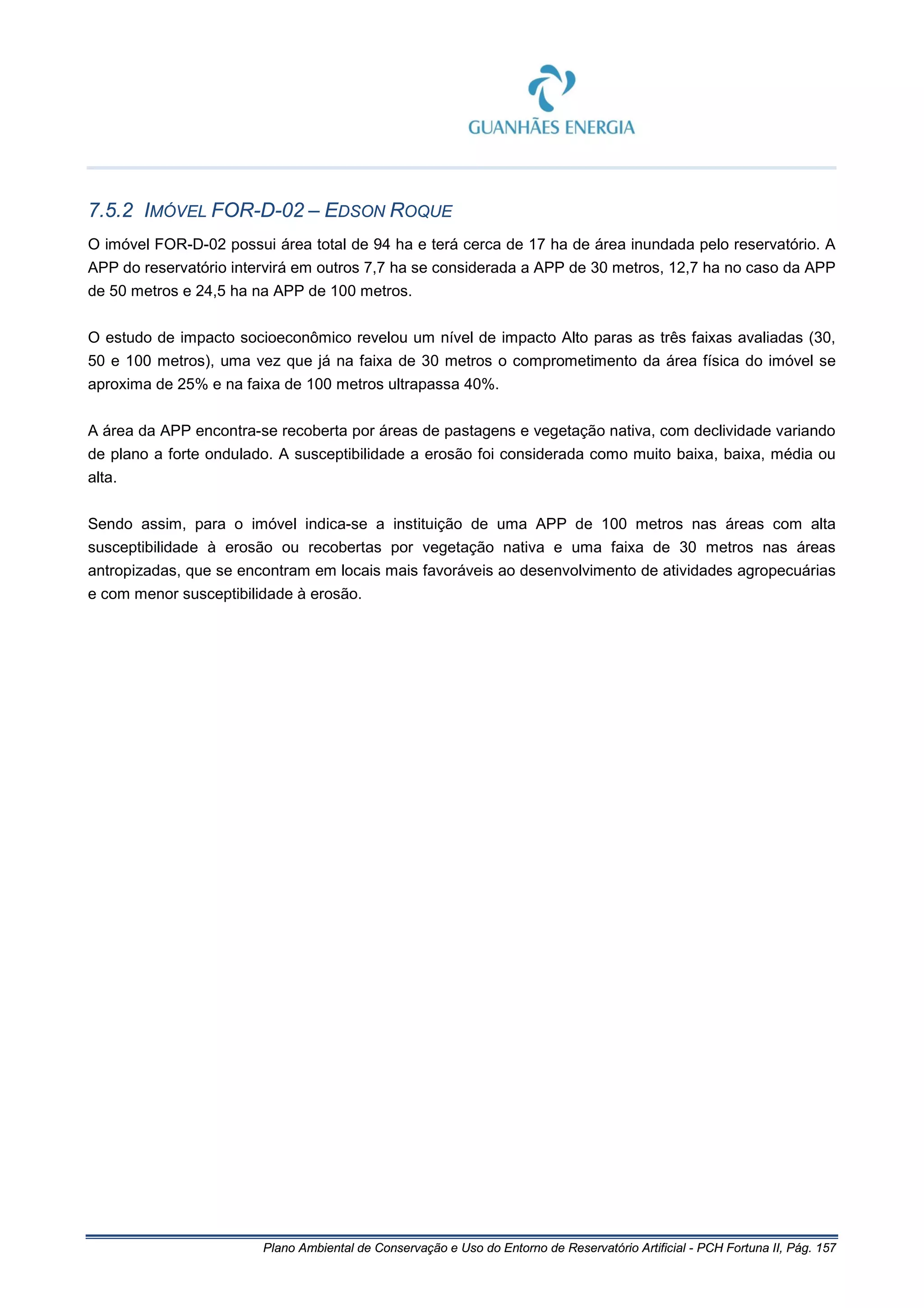 Plano Ambiental de Conservação e Uso do Entorno de Reservatório Artificial - PCH Fortuna II, Pág. 157
7.5.2 IMÓVEL FOR-D-02 – EDSON ROQUE
O imóvel FOR-D-02 possui área total de 94 ha e terá cerca de 17 ha de área inundada pelo reservatório. A
APP do reservatório intervirá em outros 7,7 ha se considerada a APP de 30 metros, 12,7 ha no caso da APP
de 50 metros e 24,5 ha na APP de 100 metros.
O estudo de impacto socioeconômico revelou um nível de impacto Alto paras as três faixas avaliadas (30,
50 e 100 metros), uma vez que já na faixa de 30 metros o comprometimento da área física do imóvel se
aproxima de 25% e na faixa de 100 metros ultrapassa 40%.
A área da APP encontra-se recoberta por áreas de pastagens e vegetação nativa, com declividade variando
de plano a forte ondulado. A susceptibilidade a erosão foi considerada como muito baixa, baixa, média ou
alta.
Sendo assim, para o imóvel indica-se a instituição de uma APP de 100 metros nas áreas com alta
susceptibilidade à erosão ou recobertas por vegetação nativa e uma faixa de 30 metros nas áreas
antropizadas, que se encontram em locais mais favoráveis ao desenvolvimento de atividades agropecuárias
e com menor susceptibilidade à erosão.
 