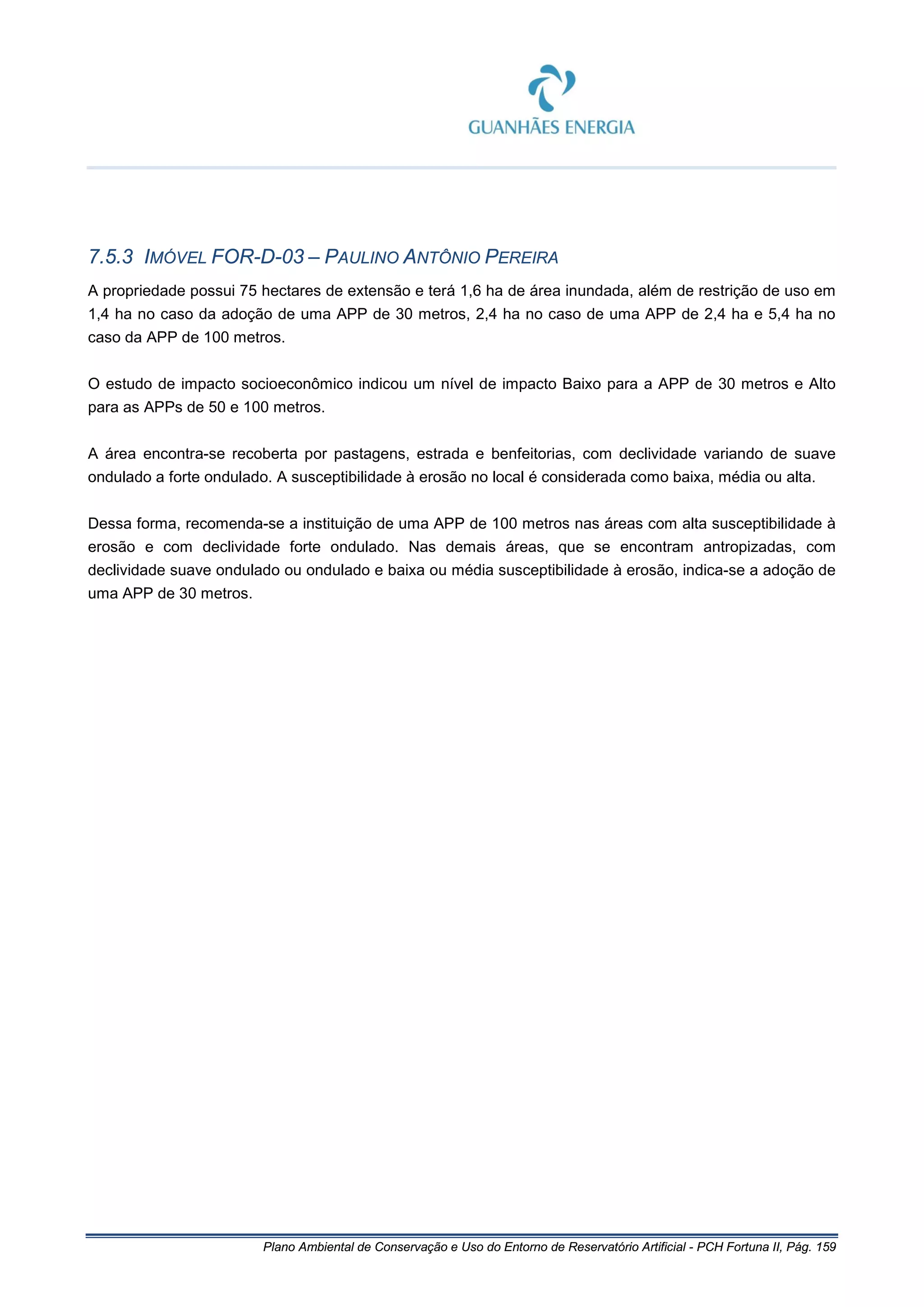 Plano Ambiental de Conservação e Uso do Entorno de Reservatório Artificial - PCH Fortuna II, Pág. 159
7.5.3 IMÓVEL FOR-D-03 – PAULINO ANTÔNIO PEREIRA
A propriedade possui 75 hectares de extensão e terá 1,6 ha de área inundada, além de restrição de uso em
1,4 ha no caso da adoção de uma APP de 30 metros, 2,4 ha no caso de uma APP de 2,4 ha e 5,4 ha no
caso da APP de 100 metros.
O estudo de impacto socioeconômico indicou um nível de impacto Baixo para a APP de 30 metros e Alto
para as APPs de 50 e 100 metros.
A área encontra-se recoberta por pastagens, estrada e benfeitorias, com declividade variando de suave
ondulado a forte ondulado. A susceptibilidade à erosão no local é considerada como baixa, média ou alta.
Dessa forma, recomenda-se a instituição de uma APP de 100 metros nas áreas com alta susceptibilidade à
erosão e com declividade forte ondulado. Nas demais áreas, que se encontram antropizadas, com
declividade suave ondulado ou ondulado e baixa ou média susceptibilidade à erosão, indica-se a adoção de
uma APP de 30 metros.
 