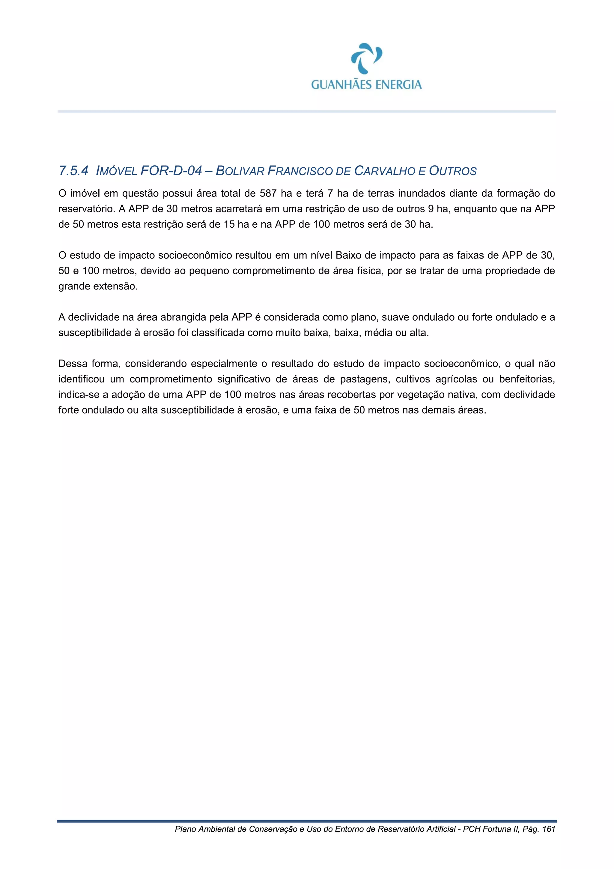 Plano Ambiental de Conservação e Uso do Entorno de Reservatório Artificial - PCH Fortuna II, Pág. 161
7.5.4 IMÓVEL FOR-D-04 – BOLIVAR FRANCISCO DE CARVALHO E OUTROS
O imóvel em questão possui área total de 587 ha e terá 7 ha de terras inundados diante da formação do
reservatório. A APP de 30 metros acarretará em uma restrição de uso de outros 9 ha, enquanto que na APP
de 50 metros esta restrição será de 15 ha e na APP de 100 metros será de 30 ha.
O estudo de impacto socioeconômico resultou em um nível Baixo de impacto para as faixas de APP de 30,
50 e 100 metros, devido ao pequeno comprometimento de área física, por se tratar de uma propriedade de
grande extensão.
A declividade na área abrangida pela APP é considerada como plano, suave ondulado ou forte ondulado e a
susceptibilidade à erosão foi classificada como muito baixa, baixa, média ou alta.
Dessa forma, considerando especialmente o resultado do estudo de impacto socioeconômico, o qual não
identificou um comprometimento significativo de áreas de pastagens, cultivos agrícolas ou benfeitorias,
indica-se a adoção de uma APP de 100 metros nas áreas recobertas por vegetação nativa, com declividade
forte ondulado ou alta susceptibilidade à erosão, e uma faixa de 50 metros nas demais áreas.
 