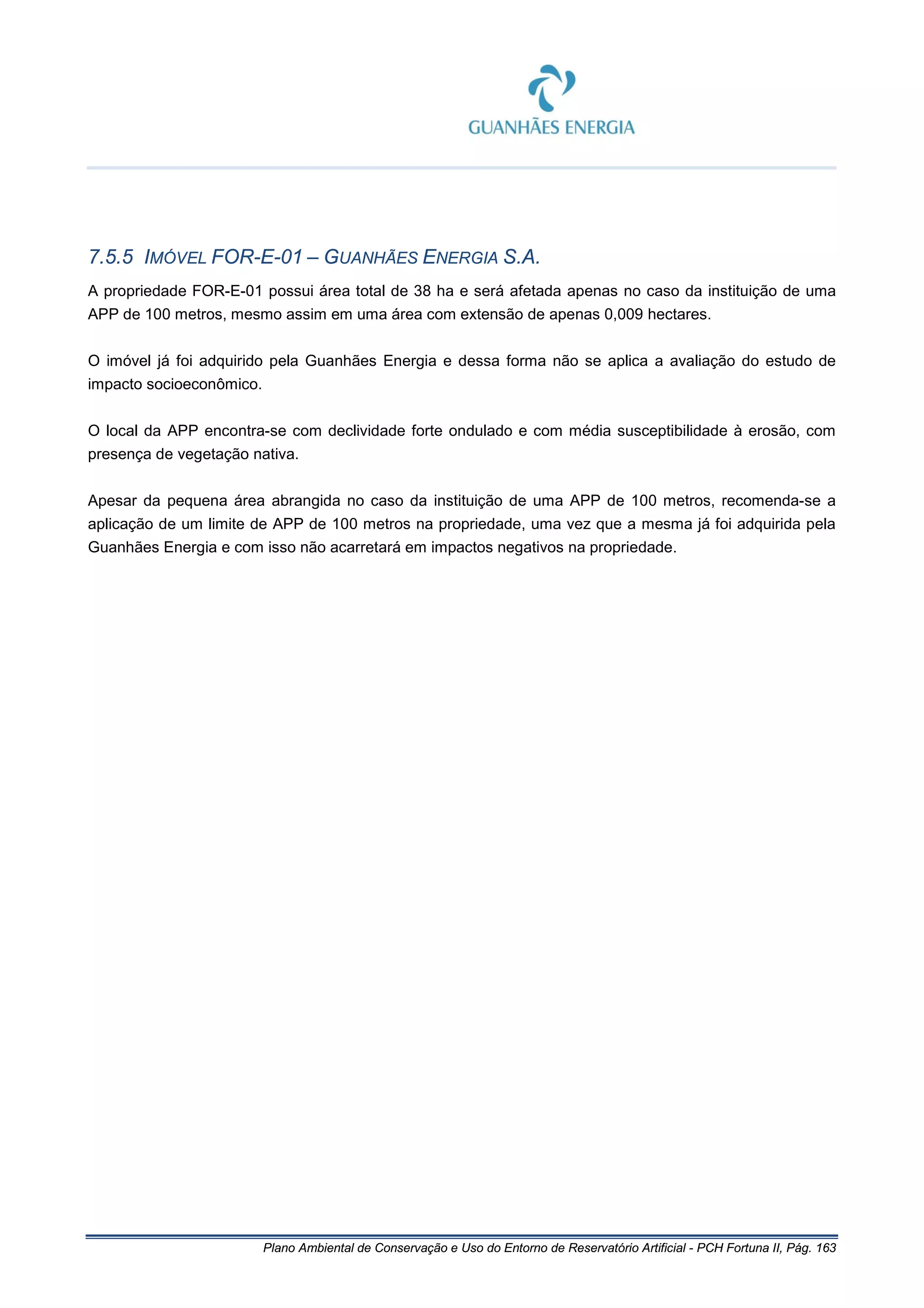 Plano Ambiental de Conservação e Uso do Entorno de Reservatório Artificial - PCH Fortuna II, Pág. 163
7.5.5 IMÓVEL FOR-E-01 – GUANHÃES ENERGIA S.A.
A propriedade FOR-E-01 possui área total de 38 ha e será afetada apenas no caso da instituição de uma
APP de 100 metros, mesmo assim em uma área com extensão de apenas 0,009 hectares.
O imóvel já foi adquirido pela Guanhães Energia e dessa forma não se aplica a avaliação do estudo de
impacto socioeconômico.
O local da APP encontra-se com declividade forte ondulado e com média susceptibilidade à erosão, com
presença de vegetação nativa.
Apesar da pequena área abrangida no caso da instituição de uma APP de 100 metros, recomenda-se a
aplicação de um limite de APP de 100 metros na propriedade, uma vez que a mesma já foi adquirida pela
Guanhães Energia e com isso não acarretará em impactos negativos na propriedade.
 